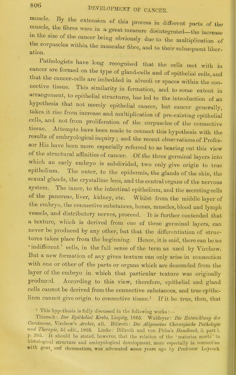 mZ!6' ^Jhe eXten°n °f thiS Pr0CeSB in diff-eQt Parts of the muscle, the fibres were in a great measure disintegrated-the increase an thereof the cancer being obviously due to the multiplication of the corpuscles within the muscular fibre, and to their subsequeut liber- ation. ^ Pathologists have long recognised that the cells met with in cancer are formed on the type of gland^cells and of epithehal cells, and that the cancer-cells are imbedded in alveoli or spaces within the con- nective tissue. This similarity in formation, and to some extent in arrangement, to epithelial structures, has led to the introduction of an hypothesis that not merely epithelial cancer, but cancer generally, takes it rise from increase and multiplication of pre-existing epithelial cells, and not from proliferation of the corpuscles of the connective tissue. Attempts have been made to connect this hypothesis with the results of embryological inquiry; and the recent observations of Profes- sor His have been more especially referred to as bearing out this view of the structural affinities of cancer. Of the three germinal layers into which an early embryo is subdivided, two only give origin to true epithelium. The outer, to the epidermis, the glands of the skin, the sexual glands, the crystalline lens, and the central organs of the nervous system. The inner, to the intestinal epithelium, and the secreting cells of the pancreas, liver, kidney, etc. Whilst from the middle layer of the embryo, the connective substances, bones, muscles, blood and lymph vessels, and distributory nerves, proceed. It is further contended that a texture, which is derived from one of these germinal layers, can never be produced by any other, but that the differentiation of struc- tures takes place from the beginning. Hence, it is said, there can be no ' indifferent' cells, in the full sense of the term as used by Virchow. But a new formation of any given texture can only arise in connection with one or other of the parts or organs which are descended from the layer of the embryo in which that particular texture was originally produced. According to this view, therefore, epithelial and gland cells cannot be derived from the connective substances, and true epithe- lium cannot give origin to connective tissue.1 If it be true, then, that ' This hypothesis is fully discussed in the following works:— Thiersch: Der Epithelial Krcbs, Liopzig, 1865. Wnldeyer: Die EntwicMnng dtr Carcinome, Virchow's Archiv, xli. Billroth: Die Allgcmeinc Chirurgische Pathologic unci Thcrajric, 3d edit., 1868. Liicke: Billroth uud von Pitha's Handbuch, ii. part i. p. 20.5. It should bo stated, however, that the relation of the ' materies morbi' to histological structure and embryological development, more especially in connection witli gout, and rheumatism, was advocated some years ngo by Professor Laycock