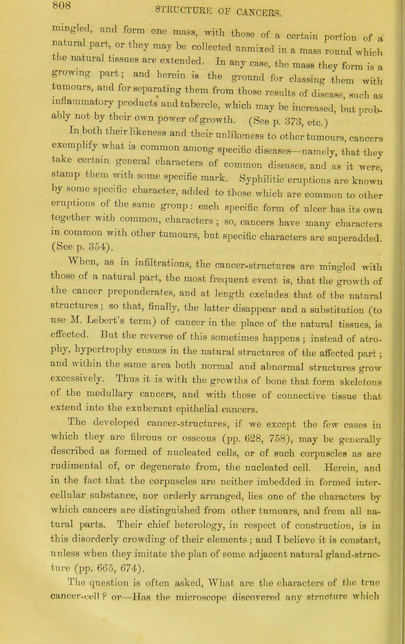 mingled, and form one mass, with those of a certain portion of a natural part, or they may be collected unmixed in a mass round which the natural issues are extended. In any case, the mass they form is a growmg part; and herein is the ground for classing them with tumours, and for separating them from those results of disease, such as inflammatory products and tubercle, which may be increased, but prob- ably not by their own power of growth. (See p. 373, etc ) In.both their likeness and their unlikeness to other tumours, cancers exemplify what is common among specific diseases-namely, that they take certain general characters of common diseases, and as it were stamp them with some specific mark. Syphilitic eruptions are known by some specific character, added to those which are common to other eruptions of the same group: each specific form of ulcer has its own together with common, characters ; so, cancers have many characters m common with other tumours, but specific characters are superadded (See p. 354). When, as in infiltrations, the cancer-structures are mingled with those of a natural part, the most frequent event is, that the growth of the cancer preponderates, and at length excludes that of the natural structures ; so that, finally, the latter disappear and a substitution (to use M. Lebert's term) of cancer in the place of the natural tissues, is effected. But the reverse of this sometimes happens ; instead of atro- phy, hypertrophy ensues in the natural structures of the affected part; and within the same area both normal and abnormal structures grow excessively. Thus it is with the growths of bone that form skeletons of the medullary cancers, and with those of connective tissue that extend into the exuberant epithelial cancers. The developed cancer-structures, if we except the few cases in which they are fibrous or osseous (pp. 628, 758), may be generally described as formed of nucleated cells, or of such corpuscles as are rudimental of, or degenerate from, the nucleated cell. Herein, and in the fact that the corpuscles are neither imbedded in formed inter- cellular substance, nor orderly arranged, lies one of the characters by which cancers are distinguished from other tumours, and from all na- tural parts. Their chief heterology, in respect of construction, is in this disorderly crowding of their elements; and I believe it is constant, unless when they imitate the plan of some adjacent natural gland-struc- ture (pp. 665, 674). The question is often asked, What are the characters of the true cancer-uell ? or—Has the microscope discovered any structure which