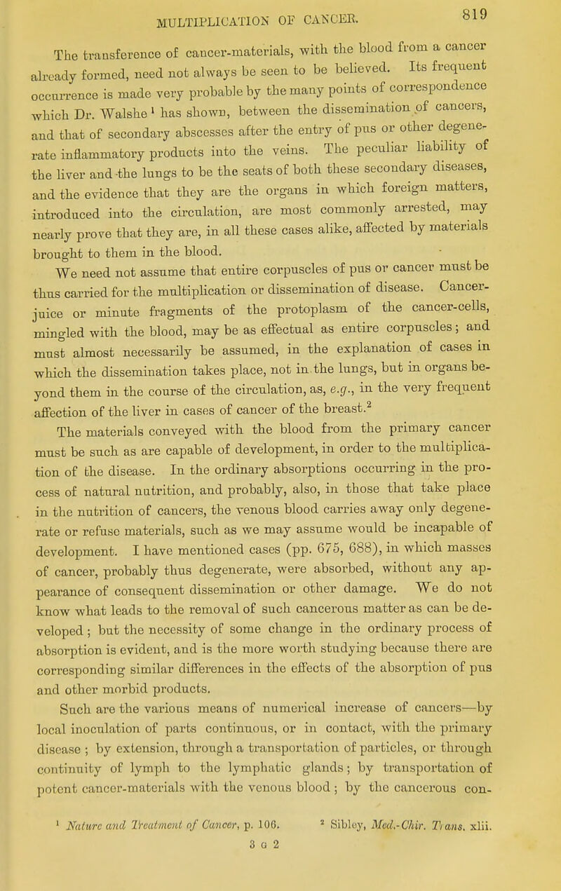 The transference of cancer-materials, with the blood from a cancer already formed, need not always be seen to be believed. Its freqnenfc occurence is made very probable by the many points of correspondence which Dr. Walshe 1 has shown, between the dissemination of cancers, and that of secondary abscesses after the entry of pus or other degene. rate inflammatory products into the veins. The peculiar liability of the liver and the lungs to be the seats of both these secondary diseases, and the evidence that they are the organs in which foreign matters, introduced into the circulation, are most commonly arrested, may nearly prove that they are, in all these cases alike, affected by materials brought to them in the blood. We need not assume that entire corpuscles of pus or cancer must be thus carried for the multiplication or dissemination of disease. Cancer- juice or minute fragments of the protoplasm of the cancer-cells, mingled with the blood, may be as effectual as entire corpuscles; and must almost necessarily be assumed, in the explanation of cases in which the dissemination takes place, not in.the lungs, but in organs be- yond them in the course of the circulation, as, e.g., in the very frequent affection of the liver in cases of cancer of the breast.2 The materials conveyed with the blood from the primary cancer must be such as are capable of development, in order to the multiplica- tion of the disease. In the ordinary absorptions occurring in the pro- cess of natural nutrition, and probably, also, in those that take place in the nutrition of cancers, the venous blood carries away only degene- rate or refuse materials, such as we may assume would be incapable of development. I have mentioned cases (pp. 675, 688), in which masses of cancer, probably thus degenerate, were absorbed, without any ap- pearance of consequent dissemination or other damage. We do not know what leads to the removal of such cancerous matter as can be de- veloped ; but the necessity of some change in the ordinary process of absorption is evident, and is the more worth studying because there are corresponding similar differences in the effects of the absorption of pus and other morbid products. Such are the various means of numerical increase of cancers—by local inoculation of parts continuous, or in contact, with the primary disease ; by extension, through a transportation of particles, or through continuity of lymph to the lymphatic glands ; by transportation of pofcnt cancer-materials with the venous blood ; by the cancerous con- Naturc and Treatment of Cancer, p. 106. 2 Sibley, Med.-C'hir. Tians. xlii. 3 a 2