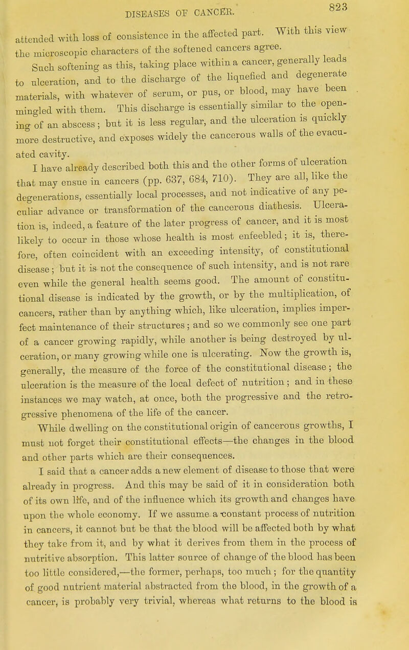 attended with loss of consistence in the affected part. With this view the nucroseopic characters of the softened cancers agree. Such softening as this, taking place within a cancer, generally leads to ulceration, and to the discharge of the liquefied and degenerate materials, with whatever of serum, or pus, or blood, may have been mino-led with them. This discharge is essentially similar to the open- ino-of an abscess; but it is less regular, and the ulceration is quickly more destructive, and exposes widely the cancerous walls of the evacu- ated cavity. I have already described both this and the other forms of ulceration that may ensue in cancers (pp. 637, 084, 710). They are all, like the degenerations, essentially local processes, and not indicative of any pe- culiar advance or transformation of the cancerous diathesis. Ulcera- tion is, indeed, a feature of the later progress of cancer, and it is most likely to occur in those whose health is most enfeebled; it is, there- fore, often coincident with an exceeding intensity, of constitutional disease; but it is not the consequence of such intensity, and is not rare even while the general health seems good. The amount of constitu- tional disease is indicated by the growth, or by the multiplication, of cancers, rather than by anything which, like ulceration, implies imper- fect maintenance of their structures; and so we commonly see one part of a cancer growing rapidly, while another is being destroyed by ul- ceration, or many growing while one is ulcerating. Now the growth is, generally, the measure of the force of the constitutional disease; the ulceration is the measure of the local defect of nutrition; and in these instances we may watch, at once, both the progressive and the retro- gressive phenomena of the life of the cancer. While dwelling on the constitutional origin of cancerous growths, I must not forget their constitutional effects—the changes in the blood and other parts which are their consequences. I said that a cancer adds a new element of disease to those that were already in progress. And this may be said of it in consideration botb of its own life, and of the influence which its growth and changes have upon the whole economy. If we assume a -constant process of nutrition in cancers, it cannot but be that the blood will be affected both by what they take from it, and by what it derives from them in the process of nutritive absorption. This latter source of change of the blood has been too little considered,—the former, perhaps, too much; for the quantity of good nutrient material abstracted from the blood, in the growth of a cancer, is probably very trivial, whereas what returns to the blood is