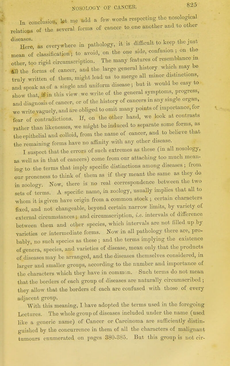 In conclusion, let me add a few words respecting the nosological relations of the several forms of cancer to one another and to other He as everywhere in pathology, it is difficult to keep the just mean of classification; to avoid, on the one side, confusion ; on the other, too rigid circumscription. The many features of resemblance an all the forms of cancer, and the large general history which may be truly written of them, might lead us to merge all minor distinctions, and speak as of a single and uniform disease ; but it would be easy to show that if in this view we write of the general symptoms, progress, and diagnosis of cancer, or of the history of cancers in any single organ, we write vaguely, and are obliged to omit many points of importance, for fear of contradictions. If, on the other hand, we look at contrasts rather than likenesses, we might be induced to separate some forms as the epithelial and colloid, from the name of cancer, and to believe that the remaining forms have no affinity with any other disease. I suspect that the errors of such extremes as these (in all nosology, as well as in that of cancers) come from our attaching too much mean- ing to the terms that imply specific distinctions among diseases ; from our proneness to think of them as if they meant the same as they do in zoology. Now, there is no real correspondence between the two sets of terms. A specific name, in zoology, usually implies that all to whom it is given have origin from a common stock ; certain characters fixed, and not changeable, beyond certain narrow limits, by variety of external circumstances; and circumscription, i.e. intervals of difference between them and other species, which intervals are not filled up by varieties or intermediate forms. Now in all pathology there are, pro- bably, no such species as these ; and the terms implying the existence of genera, species, and varieties of disease, mean only that the products of diseases may be arranged, and the diseases themselves considered, in larger and smaller groups, according to the number and importance of the characters which they have in common. Such terms do not mean that the borders of each group of diseases are naturally circumscribed ; they allow that the borders of each are confused with those of every adjacent group. With this meaning, I have adopted the terms used in the foregoing Lectures. The whole group of diseases included under the name (used like a generic name) of Cancer or Carcinoma are sufficiently distin- guished by the concurrence in them of all the characters of malignant tumours enumerated on pages 380-385. But this group is not civ-