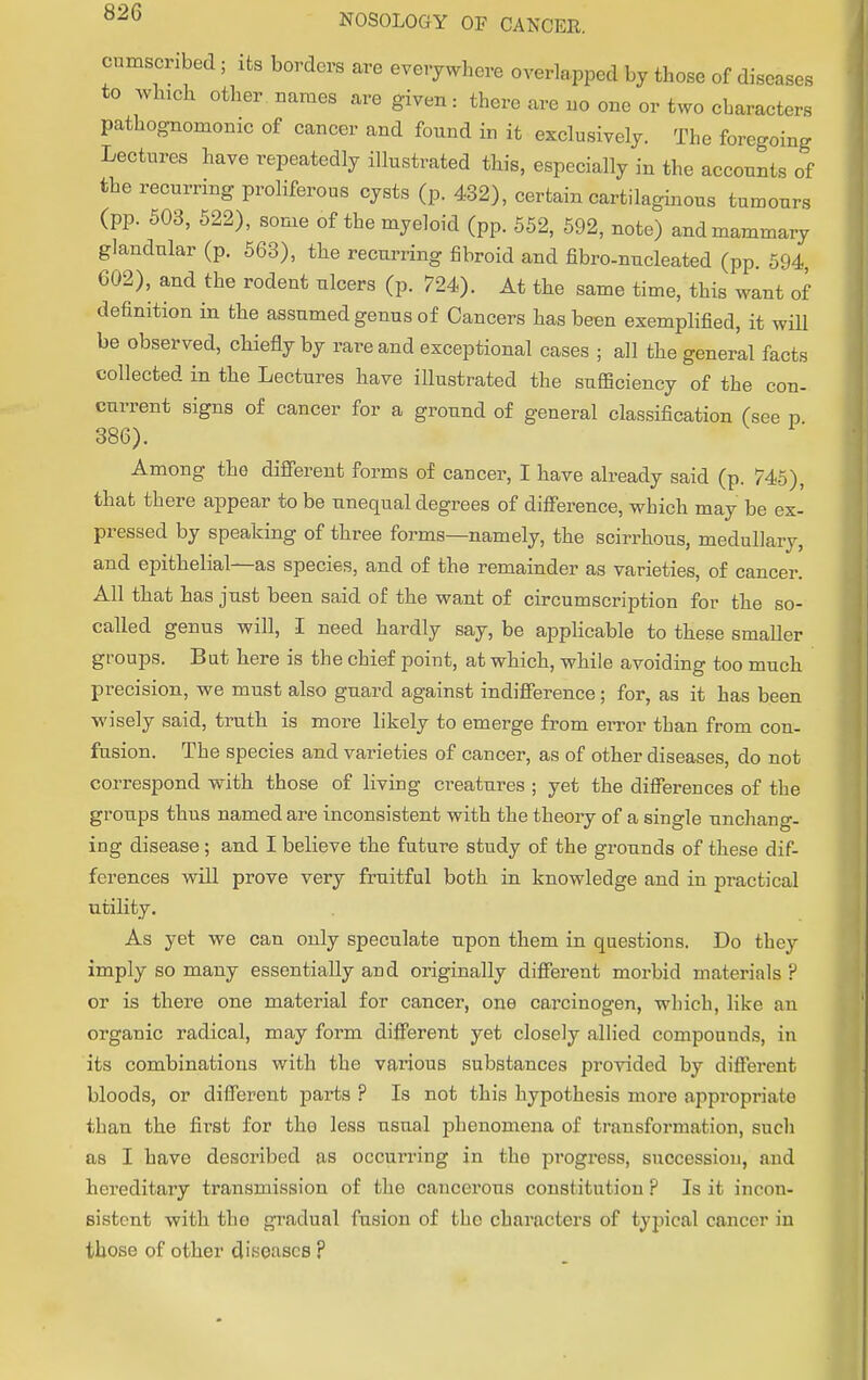 i senses cnmscribed ; its borders are everywhere overlapped by those of dis to which other names are given: there are no one or two characters pathognomonic of cancer and found in it exclusively. The foregoing Lectures have repeatedly illustrated this, especially in the accounts of the recurring proliferous cysts (p. 432), certain cartilaginous tumours (pp. 503, 522), some of the myeloid (pp. 552, 592, note) and mammary glandular (p. 563), the recurring fibroid and fibre-nucleated (pp. 594, 602), and the rodent ulcers (p. 724). At the same time, this want of definition in the assumed genus of Cancers has been exemplified, it will be observed, chiefly by rare and exceptional cases ; all the general facts collected in the Lectures have illustrated the sufficiency of the con- current signs of cancer for a ground of general classification (see p 386). Among the different forms of cancer, I have already said (p. 745), that there appear to be unequal degrees of difference, which may be ex- pressed by speaking of three forms—namely, the scirrhous, medullary, and epithelial—as species, and of the remainder as varieties, of cancer. All that has just been said of the want of circumscription for the so- called genus will, I need hardly say, be applicable to these smaller groups. But here is the chief point, at which, while avoiding too much precision, we must also guard against indifference; for, as it has been wisely said, truth is more likely to emerge from error than from con- fusion. The species and varieties of cancer, as of other diseases, do not correspond with those of living creatures ; yet the differences of the groups thus named are inconsistent with the theory of a single unchang- ing disease; and I believe the future study of the grounds of these dif- ferences will prove very fruitful both in knowledge and in practical utility. As yet we can only speculate upon them in questions. Do they imply so many essentially and originally different morbid materials ? or is there one material for cancer, one carcinogen, which, like an organic radical, may form different yet closely allied compounds, in its combinations with the various substances provided by different bloods, or different parts? Is not this hypothesis more appropriaie than the first for the less usual phenomena of transformation, such as I have described as occui'ring in the progress, succession, and hereditary transmission of the cancerous constitution ? Is it incon- sistent with the gradual fusion of the characters of typical cancer in those of other diseases ?