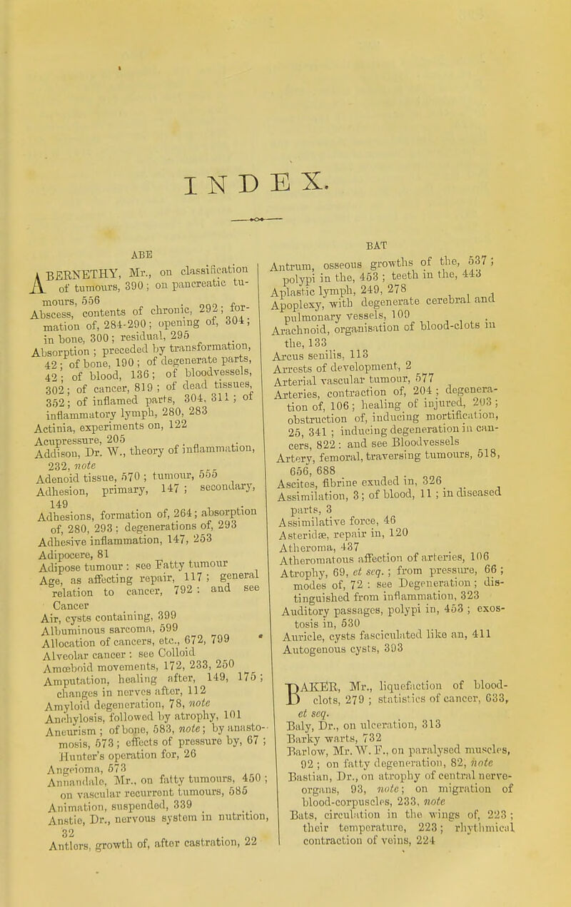 INDEX. •09 ABB ABERNETHY, Mr., on classification A of tumours, 390 ; on pancreatic tu- mours, 556 . Abscess, contents of chronic, 292; for- mation of, 284-290; opening of, 304, in bone, 300 ; residual, 295 Absorption ; preceded by transformation, 42 ; of bone, 190 ; of degenerate parts, 42 - of blood, 136; of bloodvessels, 302; of cancer, 819; of dead tissues 352; of inflamed parts, 304, 311 ; ol inflammatory lymph, 280, 283 Actinia, experiments on, 122 Acupressure, 205 Addison, Dr. W., theory of inflammation, 232. note Adenoid tissue, 570 ; tumour, 555 Adhesion, primary, 147; secondary, 149 Adhesions, formation of, 264; absorption of, 280, 293 ; degenerations of, 293 Adhesive inflammation, 147, 253 Adipocere, 81 Adipose tumour : see Fatty tumour Age, as affecting repair, 117 ; general relation to cancer, 792: and see Cancer Air, cysts containing, 399 Albuminous sarcoma, 599 Allocation of cancers, etc., 672, 799 Alveolar cancer : see Colloid Amoeboid movements, 172, 233, 250 Amputation, healing after, 149, 175 ; changes in nerves aftor, 112 Amyloid degeneration, 78, note Anchylosis, followed by atrophy, 101 Aneurism ; of bono, 583, note; by anasto- mosis, 573 ; effects of pressure by, 67 ; Hunter's operation for, 26 Angeioma, 573 Annandale, Mr., on fatty tumours, 450; on vascular recurrent tumours, 585 Animation, suspended, 339 Anstie, Dr., nervous system in nutrition, 32 Antlors, growth of, after castration, 22 BAT Antrum, osseous growths of the, 537; polypi in the, 453 ; teeth m the, 443 Aplastic lymph, 249, 278 Apoplexy, with degenerate cerebral and pulmonary vessels, 109 ..... Arachnoid, organisation of blood-clots m the, 133 Arcus senilis, 113 Arrests of development, 2 Arterial vascular tumour, 577 Arteries, contraction of, 204; degenera- tion of, 106; healing of injured, 206; obstruction of, inducing mortification, 25, 341 ; inducing degeneration in can- cers, 822 : and see Bloodvessels Artery, femoral, traversing tumours, 518, 656, 688 Ascitos, fibrine exuded in, 326 Assimilation, 3; of blood, 11 ; in diseased parts, 3 Assimilative force, 46 Asteridse, repair in, 120 Atheroma, 437 Atheromatous affection of arteries, 106 Atrophy, 69, et scq. ; from pressure, 66 ; modes of, 72 : see Degeneration; dis- tinguished from inflammation, 323 Auditory passages, polypi in, 453 ; exos- tosis in, 530 Auricle, cysts fasciculated like an, 411 Autogenous cysts, 393 BAKER, Mr., liquefaction of blood- clots, 279 ; statistics of cancer, 633, ct scq. Baly, Dr., on ulceration, 313 Barky warts, 732 Barlow, Mr.W. F., on paralysed muscles, 92 ; on fatty degeneration, 82, note Bastian, Dr., on atrophy of central nerve* organs, 93, note; on migration of blood-corpuscles, 233. note Bats, circulation in the wings of, 223 ; their temperature, 223; rhythmical contraction of veins, 224