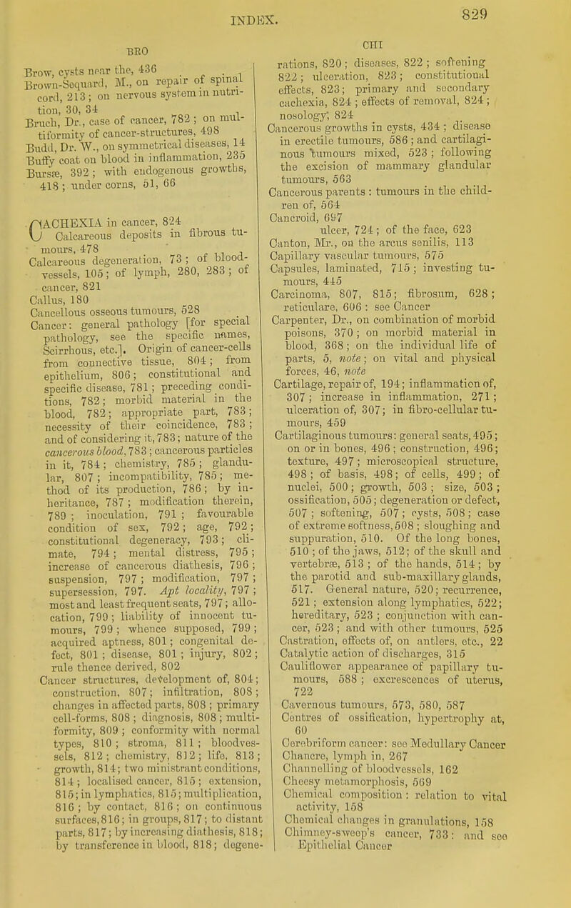 BRO Brow, cysts near the, 436 • Brown-Sequard, M., on repair of spinal cord, 213; on nervous system in nutri- tion, 30, 34 . Bruch, Dr., case of cancer, 782 ; on mul- tiformity of cancer-structures, 498 Budd, Dr. W., on symmetrical diseases, 14 Duffy coat on blood in inflammation, 235 Burs.-e, 392 ; with endogenous growths, 418 ; under corns, 51, 66 CACHEXIA in cancer, 824 Calcareous deposits in fibrous tu- • mours, 478 Calcareous degeneration, 73; of blood- vessels, 105; of lymph, 280, 283 ; of cancer, 821 Callus, 180 Cancellous osseous tumours, 528 Cancer: general pathology [for special pathology, see the specific names, Scirrhous, etc.]. Origin of cancer-cells from connective tissue, 804; from epithelium, 806; constitutional and specific disease, 781 ; preceding _condi- tions, 782; morbid material in the blood, 782; appropriate_ part, 783 ; necessity of their coincidence, 783 ; and of considering it, 783; nature of the cancerous blood, 783; cancerous particles in it, 784 ; chemistry, 785 ; glandu- lar, 807 ; incompatibility, 785 ; me- thod of its production, 786; by in- heritance, 787 ; modification therein, 789 ; inoculation, 791 ; favourable condition of sex, 792; age, 792; constitutional degeneracy, 793; cli- mate, 794 ; mental distress, 795; increase of cancerous diathesis, 796 ; suspension, 797 ; modification, 797 ; supersession, 797. Apt locality, 797 ; most and least frequent seats, 797; allo- cation, 799 ; liability of innocent tu- mours, 799 ; whence supposed, 799 ; acquired aptness, 801; congenital de- fect, 801 ; disease, 801; injury, 802; rule thence derived, 802 Cancer structures, development of, 804; construction, 807; infiltration, 808; changes in affected parts, 808 ; primary cell-forms, 808 ; diagnosis, 808 ; multi- formity, 809; conformity with normal types, 810 ; stroma, 811 ; bloodves- sels, 812; chemistry, 812; lifo, 813; growth, 814; two ministrantconditions, 814; localised cancer, 816; extension, 815; in lymphatics, 815; multiplication, 816; by contact, 816; on continuous surfaccs,816; in groups,817; to distant parts, 817; by increasing diathesis, 818; by transference in blood, 818; dogene- cni rations, 820; diseases, 822; softening 822; ulceration, 823; constitutional effects, 823; primary and secondary cachexia, 824 ; effects of removal, 824 ; nosology, 824 Cancerous growths in cysts, 434 ; disease in erectile tumours, 586 ; and cartilagi- nous tumours mixed, 523 ; following the excision of mammary glandular tumours, 563 Cancerous parents : tumours in the child- ren of, 564 Cancroid, 697 ulcer, 724; of the face, 623 Canton, Mr., on the amis senilis, 113 Capillary vascular tumours, 575 Capsules, laminated, 715 ; investing tu- mours, 445 Carcinoma, 807, 815; fibrosum, 628; reticulare, 606 : see Cancer Carpenter, Dr., on combination of morbid poisons, 370 ; on morbid material in blood, 368; on the individual life of parts, 5, note; on vital and physical forces, 46, note Cartilage, repair of, 194; inflammation of, 307 ; increase in inflammation, 271 ; ulceration of, 307; in fibro-cellular tu- mours, 459 Cartilaginous tumours: goueral seats,495; on or in bones, 496; construction, 496; texture, 497; microscopical structure, 498 ; of basis, 498; of cells, 499 ; of nuclei, 500; growth, 503 ; size, 503 ; ossification, 505; degeneration or defect, 507 ; softening, 507 ; cysts, 508 ; case of extreme softness, 508 ; sloughing and suppuration, 510. Of the long bones, 510 ; of the jaws, 512; of the skull and vertebrae, 513 ; of the hands, 514; by the parotid and sub-maxillary glands, 517. General nature, 520; recurrence, 521; extension along lymphatics, 522; hereditary, 523 ; conjunction with can- cer, 523 ; and with other tumours, 525 Castration, effects of, on antlers, etc., 22 Catalytic action of discharges, 315 Cauliflowor appearance of papillary tu- mours, 588 ; excrescences of uterus, 722 Cavernous tumours, 573, 580, 587 Centres of ossification, hypertrophy at, 60 Cerebri form cancer: see Medullary Cancer Chancre, lymph in, 267 Channelling of bloodvessels, 162 Cheesy metamorphosis, 569 Chemical composition : relation to vital activity, 158 Chemical changes in granulations, 158 Chimney-sweep's cancer, 733: and see Epil helial Cancer