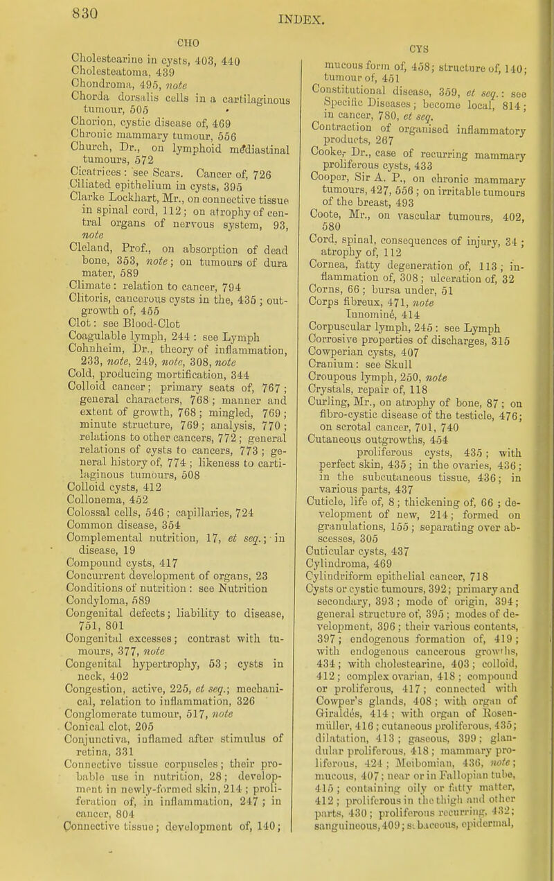 INDEX. CIIO Cholostcarino in cysts, 403, 4-10 Cholesteatoma, 439 Chondroma, 495, note Chorda dorsalis cells in a cartilaginous (umour, 505 • Chorion, cystic disease of, 469 Chronic mammary tumour, 556 Church, Dr., on lymphoid mediastinal tumours, 572 Cicatrices : see Scars. Cancer of, 726 Ciliated epithelium in cysts, 395 Clarke Lockhart, Mr., on connective tissue in spinal cord, 112; on atrophy of cen- tral organs of nervous system, 93, note Cleland, Prof., on absorption of dead bone, 353, note; on tumours of dura mater, 589 Climate : relation to cancer, 794 Clitoris, cancerous cysts in the, 435 ; out- growth of, 455 Clot: see Blood-Clot Coagiilable lymph, 244 : see Lymph Cohuheim, Dr., theory of inflammation, 233, note, 249, note, 308, note Cold, producing mortification, 344 Colloid cancer; primary seats of, 767; general characters, 768 ; manner and extent of growth, 768 ; mingled, 769 ; minute structure, 769; analysis, 770 ; relations to other cancers, 772; general relations of eysts to cancers, 773 ; ge- neral history of, 774 ; likeness to carti- laginous tumours, 508 Colloid cysts, 412 Collonema, 452 Colossal cells, 546 ; capillaries, 724 Common disease, 354 Complemental nutrition, 17, et seq.; ■ in disease, 19 Compound cysts, 417 Concurrent development of organs, 23 Conditions of nutrition : see Nutrition Condyloma, 589 Congenital defects; liability to disease, 751, 801 Congenital excesses; contrast with tu- mours, 377, note Congenital hypertrophy, 53; cysts in neck, 402 Congestion, active, 225, et seq.; mechani- cal, relation to inflammation, 326 Conglomerate tumour, 517, note Conical clot, 205 Conjunctiva,, inflamed after stimulus of retina, 331 Connective tissue corpuscles; their pro- bable use in nutrition, 28; develop- ment, in newly-formed skin, 214 ; proli- feration of, in inflammation, 217; in cancer, 804 Connective tissuo; development of, 140; CYS mucous form of, 458; structure of, 140- tumour of, 451 Constitutional diseaso, 359, et seq.: soo Specific Diseases ; become local, 814; uj cancer, 780, et seq. Contraction of organised inflammatory products, 267 Cooke,- Dr., case of recurring mammary proliferous cysts, 433 Cooper, Sir A. P., on chronic mammary tumours, 427, 556 ; on irritable tumours of the breast, 493 Coote, Mr., on vascular tumours, 402, 580 Cord, spinal, consequences of injury, 34 ; atrophy of, 112 Cornea, fatty degeneration of 113; in- flammation of, 308 ; ulceration of, 32 Corns, 66 ; bursa under, 51 Corps fibreux, 471, note lunomine, 414 Corpuscular lymph, 245 : see Lymph Corrosive properties of discharges, 315 Cowperian cysts, 407 Cranium: see Skull Croupous lymph, 250, note Crystals, repair of, 118 Cm-ling, Mr., on atrophy of bone, 87 ; on fibro-cystic disease of the testicle, 476; on scrotal cancer, 701, 740 Cutaneous outgrowths, 454 proliferous cysts, 435 ; with perfect skin, 435 ; in the ovaries, 436; in the subcutaneous tissue, 436; in various parts, 437 Cuticle, life of, 8 ; thickening of, 66 ; de- velopment of new, 214; formed on granulations, 155; separating over ab- scesses, 305 Cuticular cysts, 437 Cylindroma, 469 Cylindriform epithelial cancer, 718 Cysts or cystic tumours, 392; primary and secondary, 393; mode of origin, 394; general structure of, 395 ; modes of de- velopment, 396 ; their various contents 397; endogenous formation of, 419; with endogenous cancerous grow lis, 434 ; with cholestearine, 403 ; colloid, 412; complex ovarian, 418 ; compound or proliferous, 417; connected with Cowper's glands, 408 ; with organ of Giraldes, 414 ; with organ of Kosen- mullor, 416 ; cutaneous proliferous, 435; dilatation, 413; gaseous, 399; glan- dular proliferous, 418 ; mammary pro- liferous, 424; Meibomian, 436, note; mucous, 407; near or in Fallopian tube, 415 ; containing oily or fatty matter, 412; proliferous in the thigh and other parts, 430; proliferous recurring, 132; sanguineous, 409 jsib.iceous, epidermal,