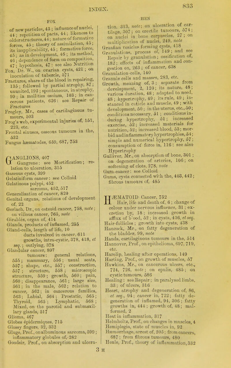 S3 3 FOX of now particles, 43 ; influenceof nuclei, 44; repetition of parts, 44.; likeness to older structures, 44; nature of formative forces, 45 ; theory of assimilation, 4o ; its inapplicability, 45 ; formative force, 45 ; as in development, 46 ; its method, 46 '; dependence of form on composition, 47 ; hypothesis, 47 : see also Nutrition Fox, Dr. W., on ovarian cysts, 421 ; on inoculation of tubercle, 571 Fractures, share of the blood in repairing, 135 ; followed by partial atrophy, 87 ; ununited, 192 ; spontaneous, in atrophy, 99 ; in mollities ossium, 103 ; in can- cerous patients, 626: see Repair of Fractures Frogley, Mr., cases of cartilaginous tu- mours, 503 Frog's web, experimental injuries of, 151, 223, etc. Frontal sinuses, osseous tumours in the, 532 Fungus haematodes, 059, 687, 753 GANGLIONS, 407 Gangrene: see Mortification; re- lation to ulceration, 315 Gaseous cysts, 399 Gelatiniform cancer: see Colloid Gelatinous polypi, 452 sarcoma, 452, 517 Generalisation of cancer, 820 Genital organs, relations of development of, 22 Gerlach, Dr., on osteoid cancer, 758, note ; on villous cancer, 765, note Giraldes, organ of, 414 Glands, products of inflamed, 255 Gland-cells, length of life, 10 ducts involved in cancer, 611 growths, intra-cystic, 378, 418, et seq.; outlying, 378 Glandular cancer, 807 tumours: general relations, 555; mammary, 556 ; usual seats, 557; shape, etc., 557; construction, 557 ; structure, 558 ; microscopic structure, 559; growth, 560; pain, 560 ; disappearance, 561; large size, 561; in the male, 562; relation _ to cancer, 562; in cancerous families, 563; Labial, 564; Prostatic, 565; Thyroid, 565 ; Lymphatic, 568 ; iMixcd, on the parotid and submaxil- lary glands, 517 Glioma, 467 Globes epidermiques, 715 (i lossy fingers, 32, 332 Glugo, Prof., on albuminous sarcoma, 599 ; inflammatory globules of, 282 Goodsir, Prof., on absorption and ulcera- EM tion, 313, note; on ulceration of car- tilage, 307 ; on erectile tumours, 574 ; on nuclei in bone corpuscles, 27 ; on multiplication of nuclei, 249, note Graafian vesicles forming cysts, 418 Granulations, process of, 149; and see Eepair by granulation ; ossification of, 182 ; effects of inflammation and con- gestion on, 263 ; of cancer, 638 Granulation-cells, 140 Granule cells and masses, 283, etc. Growth, meaning of, 3 ; separate from development, 2, 120; its nature, 48; various duration, 48 ; adapted to need, 48 ; hypertrophy, 49 ; its rule, 49 ; in- stanced in cuticle and muscle, 49 ; with development, 50 ; in the uterus, etc., 50; conditions necessary, 51 ; conditions in- ducing hypertrophy, 51; increased exercise, 52; increased materials for nutrition, 52; increased blood, 53 ; mor- bid andinflammatory hypertrophies, 54; simple and numerical hypertrophy, 57; consumption of force in, 116 : see also Hypertrophy Gulliver, Mr., on absorption of bone, 301 ; on degeneration of arteries, 106; on softening of clots, 278, note Gum-cancer: see Colloid Gums, cysts connected with the, 403, 442; fibrous tumours of, 485 H.EMATOID Cancer, 752 Hair, life and death of, 6 ; change of colour under nervous influence, 31; ex- cretion by, 18 ; increased growth in afflux of b'ood, 52 ; in cysts, 436, etscq. Hair-follicles ; growth into cysts, 438 Hancock, Mr., on fatty degeneration of the bladder, 99, note Hands, cartilaginous tumours in the, 514 Hannover, Prof, on epithelioma, 697, 719, etc. Harelip, healing after operations, 149 Harting, Prof., on growth of muscles, 57 Hawkins, Mr., on cancerous ulcers, etc., 724, 726, note; on epulis, 485; on cystic tumours, 586 Healing: see Repair; in paralysed limbs, 33 ; of ulcers, 316 Heart, atrophy and degeneration of, 86, et seq., 94; cancer in, 722; fatty de- generation of inflamed, 94, 306 ; f itly growths in, 444; growth of, 48; mal- formed, 2 Heat in inflammation, 317 Helmhollz, Prof., on changes in muscles, 4 Hemiplegia, state of muscles in, 92 Hemorrhage, arrest of, 205 : from cancers, 687 ; from fibrous tumours, 480 Honle, Prof., theory of inflammation, 832 M