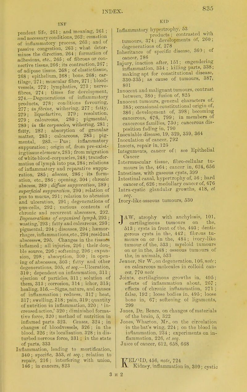 INP pendent life, 261; and meaning, 261 ; and necessary conditions, 262; cessation of inflammatory process, 26.3; and of passive congestion, 263 ; what deter- mines the direction, 264 ; formation of adhesions, etc., 265 ; of fibrous or con- nective tissue, 266; its contraction, 267 ; of adipose tissue, 268; of elastic tissue, 268 ; epithelium, 268 ; bone. 268; car- tilage, 271; muscular fibre, 271; blood- vessels, 272; lymphatics, 273 ; nerve- fibres, 274; times for development, 274—Degenerations of inflammatory products, 278; conditions favouring, 277; infibrine, withering, 277; fatty, 279; liquefactive, 279; resolution, 279 ; calcareous, 280 ; pigmental, 280 ; in the corpuscles, withering, 281 ; fatty, 282 ; absorption of granular matter, 283; calcareous, 283 ; pig- mental, 283.— Pus; inflammatory suppuration ; origin of, from pre-exist- icgtissue elements, 283; from migration of white blood-corpuscles, 248; transfor- mation of lymph into pus, 284; relations of inflammatory and reparative suppu- ration, 285 ; abscess, 286 ; its form- ation, etc., 286 ; opening, 304 ; chronic abscess, 289 ; diffuse suppuration^ 289 ; superficial suppuration, 290 ; relation of pus to mucus, 291; relation to abrasion and ulceration, 291; degenerations of pus-cells, 292; various contents of chronic and recurrent abscesses, 292. Degenerations of organised lymph, 293 ; wasting,'293 ; fatty and calcareous, 293 ; pigmental, 294 ; diseases, 294 ; haemor- rhages, inflammations,etc, 294; residual abscesses, 295. Changes in the tissues inflamed ; all injuries, 296 ; their dou- ble source, 296 ; softening. 296 ; expan- sion, 298 ; absorption, 300 ; in open- ing of abscesses, 303 ; fatty and other degenerations, 305, et sea.—Ulceration, 310 ; dependent on inflammation, 311 ; ejection of particles, 311 ; solution of them, 313 ; corrosion, 314 ; ichor, 315; healing, 316.—Signs, nature, and causes of inflammation; redness, 317; heat, 317; swelling, 318; pain, 319; quantity of nutrition in inflammation, 320 ; ' in- creased art ion,' 320 ; diminished forma- tive force, 320 ; method of nutrition in inflamed parts 323. Causes, 324 ; in changes of bloodvessols, 326 ; in the blood, 326 ; its localisation. 328 ; in dis- turbed nervous force, 331 ; in the state of parts, 333 Inflammation, leading to mortification, 340; specific, 353, et scq.; relation to repair, 216; interfering with union, 146 ; in cancers, 823 K I D Inflammatory hypertrophy, 53 _ products ; contrasted with tumours, 374; developments of, 260; degenerations of, 278 Inheritance of specific disease, 360 ; of cancer, 786 Injury, inaction after, 151; engendering inflammation, 334 ; killing parts, 338; making apt for constitutional disease, 330-335; as cause of tumours, 387, 801 Innocent and malignant tumours, contrast between, 380; fusion of, 825 Innocent tumours, general characters of, 385; occasional constitutional origin of, 386; development of, 398; becoming cancerous, 676, 799; in members of cancerous families, 730 ; cancerous dis- position fading in, 790 Inoculable disease, 19, 329, 359, 364 Inoculation of cancer, 792 Insects, repair in, 125 Integuments, cancer of: see Epithelial Cancer Intermuscular tissue, fibro-cellular tu- mours in the, 464; cancer in, 624, 656 Intestines, with gaseous cysts, 399 Intestinal canal, hypertrophy of, 56 ; bard cancer of, 626 ; medullary cancer of, 676 Intra-cystic glandular growths, 418, et seq. Ivory-like osseous tumours, 530 JAW, atrophy with anchylosis, 101, cartilaginous tumours on the, 513 ; cysts in front of the, 403 ; denti- gerous cysts in the, 442; fibrous tu- mours on or in the, 484; ivory-like tumour of the, 533 ; myeloid tumours on or in the, 548 ; osseous tumours of the, in animals, 533 Jenner, Sir W.,on degeneration, 106,note; on calcareous molecules in colloid can- . cer, 770 note Joints, cartilaginous growths in, 495; effects of inflammation about, 267 ; effects of chronic inflammation, 271 ; false. 192 ; loose bodies in, 495; loose bone in, 67; softening of ligaments, 299 Jones, Dr. Bence, on changes of materials of the brain, 5, 322 Jones, Wharton. -Mr., on the circulation in the bat's wing, 224 ; on the blood in inflammation, 234 ; experiments on in- flammation, 226, ct seq. Juice of cancer, 612, 658, 668 KELID, 456, note, 724 Kidney, inflammation in, 309; cystic n 2