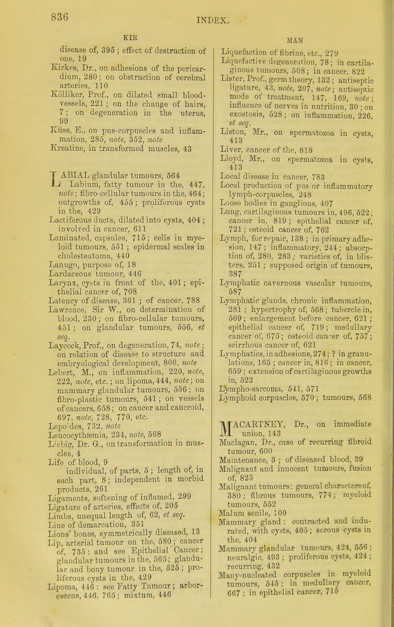 INDEX. KIR disease of, 395 ; effect of destruction of one, 19 Kirkes, Dr., on adhesions of the pericar- dium, 280; on obstruction of cerebral arteries, 110 Kolliker, Prof., on dilated small blood- vessels, 221 ; on the change of hairs, 7; on degeneration in the nterus, 99 Kiiss, E., on pus-corpuscles and inflam- mation, 285, note, 352, note Kreatine, in transformed muscles, 43 LABIAL glandular tumours, 564 Labium, fatty tumour in the, 447, note; fibro-cellular tumours in the, 464; outgrowths of, 455 ; proliferous cysts in the, 429 Lactiferous ducts, dilated into cysts, 404 ; involved in cancer, 611 Laminated, capsules, 715; cells in mye- loid tumours, 551 ; epidermal scales in cholesteatoma, 440 Lanugo, purpose of, 18 Lardaceous tumour, 446 Larynx, cy^ts in front of the, 401; epi- thelial cancer of, 708 Latency of disease, 361 ; of cancer, 788 Lawrence, Sir W., on determination of blood, 230; on fibro-cellular tumours, 451 ; on glandular tumours, 556, et seq. Laycock, Prof., on degeneration, 74, note ; on relation of disease to structure and embryological development, 806, note Lebert, M., on inflammation, 220, note, 222, note, etc.; on lipoma, 444, note; on mammary glandular tumours, 556 ; on fibro-plastie tumours, 541; on vessels of cancers, 658; on cancer and cancroid, 697, note, 728, 770, etc. Lopo;des, 732, note Leucocythfemia, 234, note, 568 L'ebisr, Dr. G\, on transformation in mus- cles, 4 Life of blood, 9 individual, of parts, 5 ; length of, in each part, 8; independent in morbid products, 261 Ligaments, softening of inflamed, 299 Ligature of arteries, effects of, 205 Limbs, unequal length of, 62, et seq. Line of demarcation, 351 Lions' bones, symmetrically diseased, 13 Lip, arterial tumour on tho, 580 ; cancer of, 735: and see Epithelial Cancer; glandular tumours in the, 565; glandu- lar and bony tumour in the, 525; pro- liferous cysts in the, 429 Lipoma, 416 : soo Fatty Tumour ; arbor- escons, 446, 765 ; mixtum, 446 MAN Liquefaction of fibrino, etc., 279 Liquefactive degeneration, 78; in cartila- ginous tumours, 508; in cancer, 822 Lister, Prof., germ theory, 132; antiseptic ligature, 43, note, 207, note; antiseptic mode of treatment, 147, 169, note; influence of nerves in nutrition, 30 ; on exostosis, 528; on inflammation, 226, et seq. Liston, Mr., on spermatozoa in cysts, 413 Liver, cancer of the, 818 Lloyd, Mr., on spermatozoa in cysts, 413 Local disease in cancer, 783 Local production of pus or inflammatory lymph-corpuscles, 248 Loose bodies in ganglions, 407 Lung, cartilaginous tumours in, 496, 522; cancer in, 819; epithelial cancer of, 721; osteoid cancer of, 762 Lymph, for repair, 138 ; in primary adhe- sion, 147; inflammatory, 244; absorp- tion of, 280, 283 ; varieties of, in blis- ters, 251 ; supposed origin of tumours, 387 Lymphatic cavernous vascular tumours, 587 Lymphatic glands, chronic inflammation, 281 ; hypertrophy of, 568; tubercle in, 569 ; enlargement before cancer, 621 ; epithelial cancer of, 719; medullary cancer of, 675 ; osteoid cancer of, 757 ; scirrhous cancer of, 621 Lymphatics, in adhesions, 274; ? in granu- lations, 165 ; cancer in, 816; in cancer, 659 ; extension of cartilaginous growths in, 522 Lympho-sarcoma, 541, 571 Lymphoid corpuscles, 570 ; tumours, 56S MACAKTNEY, Dr., on immediate union, 143 Maclagan, Dr., case of recurring fibroid tumour, 600 Maintenance, 3 ; of diseased blood, 39 Malignant and innocent tumours, fusion of, 825 Malignant tumours: general charactersof, 380 ; fibrous tumours, 774; myeloid tumours, 552 Malum senile, 100 Mammary gland: contracted and indu- rated, with cysts, 405 ; serous cysts in the, 404 Mammary glandular tumours, 424, 556 ; neuralgic, 493 ; proliferous cysts, 424 ; recurring, 432 Many-nucleated corpuscles in myeloid tumours, 545; in medullary cancer, 667 ; in opitholial cancer, 715