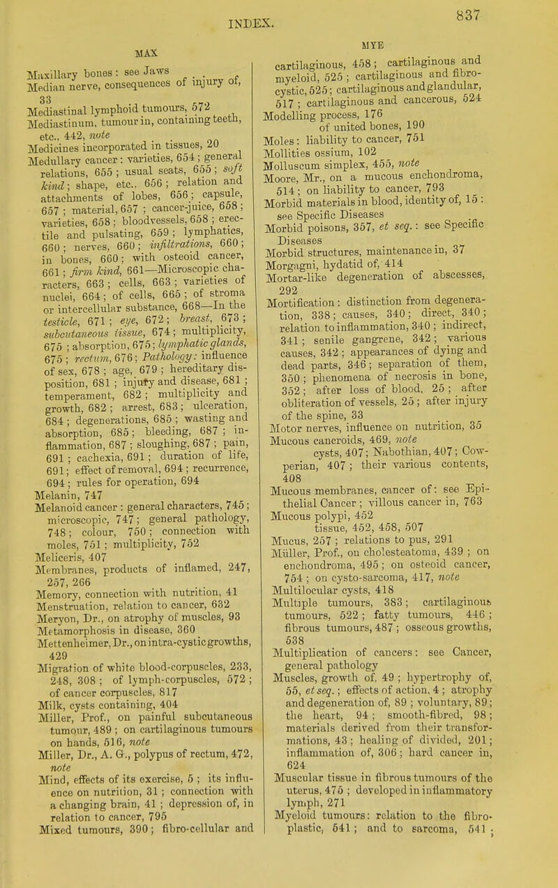 MAX Maxillary bones: see Jaws _ Median nerve, consequences of injury ol, 33 Mediastinal lymphoid tumours, 572 Mediastinum, tumour in, containing teetn, etc.. 442, note ■ Medicines incorporated in tissues, 20 Medullary cancer: varieties, 654 ; general relations, 655 ; usual seats, 655; soft kind; shape, etc., 656 ; relation and attachments of lobes, 656 ; capsule, 657 ; material, 657 ; cancer-juice, 658; varieties, 658; bloodvessels, 658 ; erec- tile and pulsating, 659 ; lymphatics, 660; nerves, 660; infiltrations, 660; in bones, 660; with osteoid cancer, 661; firm kind, 661—Microscopic cha- racters, 663 ; cells, 663 ; varieties of nuclei, 664; of cells, 665 ; of stroma or intercellular substance, 668—In the testicle, 671 ; ei/e, 672; breast, 673 ; subcutaneous tissue, 674; multiplicity, 675 ; absorption, 675; lymphatic glands, 675 ; rectum, 676; Pathology: influence of sex, 678 ; age, 679 ; hereditary dis- position, 681 ; injury and disease, 681 ; temperament, 682; multiplicity and growth, 682 ; arrest, 683 ; ulceration, 684 ; degenerations, 685 ; wasting and absorption, 685; bleeding, 687 ; in- flammation, 687 ; sloughing, 687 ; pain, 691 ; cachexia, 691 ; duration of life, 691; effect of removal, 694 ; recurrence, 694 ; rules for operation, 694 Melanin, 747 Melanoid cancer : general characters, 745; microscopic, 747; general pathology, 748; colour, 750; connection with moles, 751; multiplicity, 752 Meliceris, 407 Membranes, products of inflamed, 247, 257, 266 Memory, connection with nutrition, 41 Menstruation, relation to cancer, 632 Meryon, Dr., on atrophy of muscles, 93 Mftamorphosis in disease, 360 Mettenheimer, Dr., on intra-cystic growths, 429 Migration of white blood-corpuscles, 233, 248, 308 ; of lymph-corpuscles, 572 ; of cancer corpuscles, 817 Milk, cysts containing, 404 Miller, Prof., on painful subcutaneous tumour, 489 ; on cartilaginous tumours on hands, 516, note Miller, Dr., A. G., polypus of rectum, 472, note Mind, effects of its exercise, 5 ; its influ- ence on nutrition, 31 ; connection with a changing brain, 41 ; depression of, in relation to cancer, 795 Mixed tumours, 390; fibro-cellular and M YE cartilaginous, 458; cartilaginous and myeloid, 525 ; cartilaginous and fibro- cystic, 525; cartilaginous and glandular , 517 ; cartilaginous and cancerous, 524 Modelling process, 176 of united bones, 190 Moles: liability to cancer, 751 Mollities ossiuni, 102 Molluscum simplex, 455, note Moore, Mr., on a mucous enchondroma, 514 ; on liability to cancer, 793 Morbid materials in blood, identity of, 15 : see Specific Diseases Morbid poisons, 357, et sea.: see Specific Diseases Morbid structures, maintenance in, 37 Morgagni, hydatid of, 414 Mortar-like degeneration of abscesses, 292 Mortification: distinction from degenera- tion, 338; causes, 340; direct, 340; relation to inflammation, 340 ; indirect, 341; senile gangrene, 342; various causes, 342 ; appearances of dying and dead parts, 346; separation of them, 350 ; phenomena of necrosis in bone, 352; after loss of blood, 25 ; after obliteration of vessels, 25 ; after injury of the spine, 33 Motor nerves, influence on nutrition, 35 Mucous cancroids, 469, note cysts, 407; Nabothian, 407; Cow- perian, 407; their various contents, 408 Mucous membranes, cancer of: see Epi- thelial Cancer ; villous cancer in, 763 Mucous polypi, 452 tissue, 452, 458, 507 Mucus, 257 ; relations to pus, 291 Miiller, Prof., on cholesteatoma, 439 ; on enchondroma, 495 ; on osteoid cancer, 754 ; on cysto-sarcoma, 417, note Multilocular cysts, 418 Multiple tumours, 383; cartilaginous, tumours, 522 ; fatty tumours, 446 ; fibrous tumours, 487 ; osseous growths, 538 Multiplication of cancers: see Cancer, general pathology Muscles, growth of, 49 ; hypertrophy of, 55, etseq.; effects of action, 4 ; atrophy and degeneration of, 89 ; voluntary, 89; the heart, 94; smooth-fibred, 98; materials derived from their transfor- mations, 43 ; healing of divided, 201; inflammation of, 306; hard cancer in, 624 Muscular tissue in fibrous tumours of the uterus, 476 ; developed in inflammatory lymph, 271 Myeloid tumours: relation to the fibro- plastic, 541; and to sarcoma, 541 •