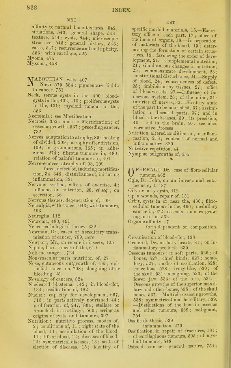 INDEX. MYO affinity to natural bone-textures, 542; situations, 543; general shape, 543 '; texture, 544; cysts, ,544; microscopic structure, 545; general history, 546; cases, 547; recurrence and multiplicity, 553 ; with cartilage, 525 Myoma, 475 Myxoma, 458 NABOTBZIAN cysts, 407 Naevi, 575, 584 ; pigmentary, liable to cancer, 751 Neck, serous cysts in the, 400; blood- cysts in the, 402, 410 ; proliferous cysts in the, 431; myeloid tumour in the, 553 Necrsemia: see Mortification Necrosis, 352: and see Mortification; of osseous growths, 537 ; preceding cancer, 732 Nerves, adaptation to atrophy, 89 ; healing of divided, 209 ; atrophy after division, 109; in granulations, 165; in adhe- sions, 274 ; fibrous tumours in, 480 ; relation of painful tumours to, 491 Nerve-centres, atrophy of, 93, 109 force, defect of, inducing mortifica- tion, 34, 346 ; disturbance of, initiating inflammation, 331 Nervous system, effects of exercise, 4 ; influence on nutrition, 28, et scq. ; on secretion, 36 Nervous tissues, degeneration of, 109 Neuralgia, with cancer, 643; with tumours, 493 Neuroglia, 112 Neuroma, 480, 491 Neuro-pathological theory, 332 Newman, Dr., cases of hereditary trans- mission of cancer, 789, note Newport, Mr., on repair in insects, 125 Nipple, hard cancer of the, 619 Noli me tangere, 724 Non-vascular parts, nutrition of, 27 Nose, cutaneous outgrowth of, 455 ; epi- thelial cancer on, 708; sloughing after bleeding, 25 Nosology of cancers, 824 Nucleated blastema, 142 ; in blood-clot, 134; ossification of, 182 Nuclei: capacity for development, 667, 715 ; in parts actively nourished; 44 ; proliferation of, 247, 804; stellate or branched, in cartilage, 500; orring as origins of cysts, and tumours, 397 Nutrition : nutritive process, modes of, 2 ; conditions of, 11 ; right state of tlio blood, 11; assimilation of the blood, 11; life of blood, 12 ; diseases of blood, 12; sjm nefcricaJ discuses, 13 : souls of election of diseases, 15; identity .of OST specific morbid materials, 15.—Excre- tory oflSce of each part, 17 ; office of rudimental organs, 18.—Incorporation of materials of the blood, 19; deter- mining the formation of certain struc- tures, 19 ; favouring the order of deve- lopment, 21.—Complemental nutrition, 21 ; simultaneous changes in nutrition, 23 ; commensurate development, 23; constitutional disturbance, 24.—Supply of blood, 24 ; consequences of defect, 25 ; imbibition by tissues, 27 ; office of bloodvessels, 27.—Influence of the nervous system, 28 ; of the mind, 31; injuries of nerves, 32.—Healthy state of the part to be nourished, 37 ; assimi- lation in diseased parts, 37; and in blood after diseases, 39 ; its precision, 40; and in the brain, 40: see also, Formative Process Nutrition, altered conditions of, in inflam- . mation, 218; contrast of normal and inflammatory, 320 Nutritive repetition, 44 Nymphse, outgrowths of, 455 0'FERRALL, Dr., case of fibro-cellular tumour, 462 Ogle, Dr. John, on an intracranial cuta- neous cyst, 437 Oily or fatty cysts, 412 Open wounds, repair of, 131 Orbit, cysts in or near the, 436 ; fibro- cellular tumour in the, 466 ; medullary cancer in, 672 ; osseous tumours grow- ing into the, 532 Organic affinity. 47 form dependent on composition, 47 Organisation of blood-clot, 133 Ormerod, Dr., on fatty hearts. 81 ; on in- flammatory produeis, 330 Osseous tumours: in soft parts, 526; of bones, 527; chief kinds, 527 ; homo- logy, 527 ; modes of ossification, 528 ; cancellous, 528 ; ivory-like, 530; of the skull, 531 ; sloughing, 533 ; of the lower jaw, 533 ; of the toes, 534.— Osseous growths of 1 he superior maxil- lary and other bones, 535 ; of the skull bones, 537.—Multiple osseous growths, 538 ; symmetrical and hereditary, 539. —Distinctions of the bone in osseous and other tumours, 539 ; malignant, 754 Ossific diathesis, 539 inflammation. L'7<> Ossification, in repair of fractures, 181 ; of cartilaginous tumours, 505; of mye- loid tumours, 548 Osteoid cancer: general nature, 751;