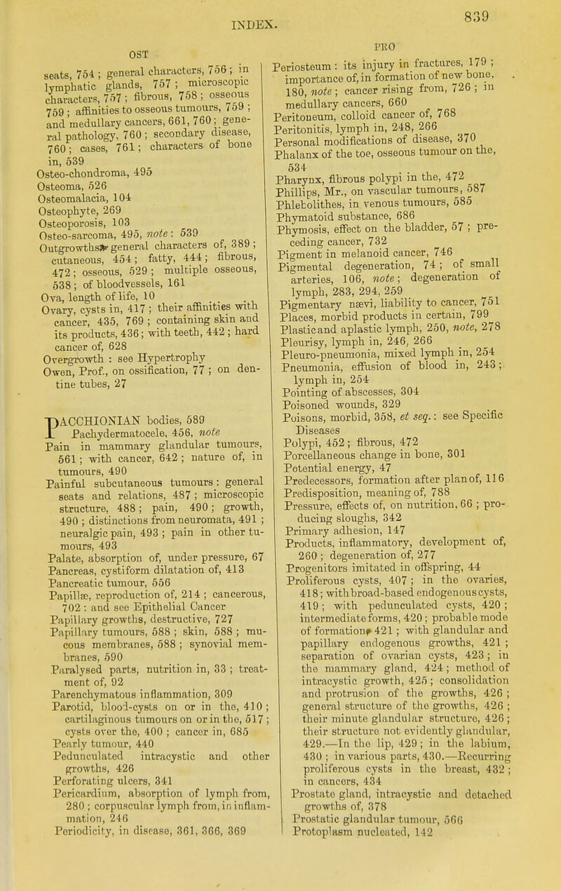 OST seats, 754 ; general characters, 756 ; in lymphatic glands, 757; microscopic characters, 757 ; fibrous, 758 ; osseous 759 • affinities to osseous tumours, i 59 ; and'medullary cancers, 661, 760; gene- ral pathology, 760 ; secondary disease, 760; cases, 761; characters of bone in, 539 Osteo-chondroma, 495 Osteoma, 526 Osteomalacia, 104 Osteophyte, 269 Osteoporosis, 103 Osteo-sarcoma, 495, note: 539 Outgrowths* general characters of, 389; cutaneous, 454; fatty, 444; fibrous, 472; osseous, 529 ; multiple osseous, 538 ; of bloodvessels, 161 Ova, length of life, 10 Ovary, cysts in, 417 ; their affinities with cancer, 435, 769 ; containing skin and its products, 436; with teeth, 442 ; hard cancer of, 628 Overgrowth : see Hypertrophy Owen, Prof., on ossification, 77 ; on den- tine tubes, 27 PACCHIONIAN bodies, 589 Pachydermatocele, 456, note Pain in mammary glandular tumours, 561; with cancer, 642 ; nature of, in tumours, 490 Painful subcutaneous tumours: general seats and relations, 487 ; microscopic structure, 488; pain, 490; growth, 490 ; distinctions from neuromata, 491 ; neuralgic pain, 493 ; pain in other tu- mours, 493 Palate, absorption of, under pressure, 67 Pancreas, cystiform dilatation of, 413 Pancreatic tumour, 556 Papillae, reproduction of, 214 ; cancerous, 702 : and see Epithelial Cancer Papillary growths, destructive, 727 Papillary tumours, 588 ; skin, 588 ; mu- cous membranes, 588 ; synovial mem- branes, 590 Paralysed parts, nutrition in, 33 ; treat- ment of, 92 Parenchymatous inflammation, 309 Parotid, blood-cysts on or in the, 410; cartilaginous tumours on or in the, 517 ; cysts over the, 400 ; cancer in, 685 Pearly tumour, 440 Pedunculated intracystic and other growths, 426 Perforating ulcers, 341 Pericardium, absorption of lymph from, 280 ; corpuscular lymph from, in inflam- mation, 246 Periodicity, in disease, 361, 366, 369 PRO Periosteum : its injury in fractures, 179 ; importance of, in formation of new bone, . 180, note ; cancer rising from, 726 ; in medullary cancers, 660 Peritoneum, colloid cancer of, 768 Peritonitis, lymph in, 248, 266 Personal modifications of disease, 370 Phalanx of the toe, osseous tumour on the, 534 Pharynx, fibrous polypi in the, 472 Phillips, Mr., on vascular tumours, 587 Phletolithes, in venous tumours, 585 Phymatoid substance, 686 Phymosis, effect on the bladder, 57 ; pre- ceding cancer, 732 Pigment in melanoid cancer, 746 Pigmental degeneration, 74; of small arteries, 106, note; degeneration of lymph, 283, 294, 259 Pigmentary nsevi, liability to cancer, 751 Places, morbid products in certain, 799 Plastic and aplastic lymph, 250, note, 278 Pleurisy, lymph in, 246, 266 Pleuro-pneumonia, mixed lymph in, 254 Pneumonia, effusion of blood in, 243; lymph in, 254 Pointing of abscesses, 304 Poisoned wounds, 329 Poisons, morbid, 358, et seq.: see Specific Diseases Polypi, 452 ; fibrous, 472 Porcellaneous change in bone, 301 Potential energy, 47 Predecessors, formation after plan of, 116 Predisposition, meaning of, 788 Pressure, effects of, on nutrition, 66 ; pro- ducing sloughs, 342 Primary adhesion, 147 Products, inflammatory, development of, 260 ; degeneration of, 277 Progenitors imitated in offspring, 44 Proliferous cysts, 407 ; in the ovaries, 418; with broad-based endogenous cysts, 419 ; with pedunculated cysts, 420 ; intermediate forms, 420 ; probable mode of formation^ 421 ; with glandular and papillary endogenous growths, 421 ; separation of ovarian cysts, 423; in the mammary gland, 424; method of intracystic growth, 425 ; consolidation and protrusion of the growths, 426 ; general structure of the growths, 426 ; their minute glandular structure, 426 ; their structure not evidently glandular, 429.—In the lip, 429; in the labium, 430 ; in various parts, 430.—Recurring proliferous cysts in the breast, 432 ; in cancers, 434 Prostate gland, intracystic and detached growths of, 378 . Prostatic glandular tumour, 666 Protoplasm nucleated, 142