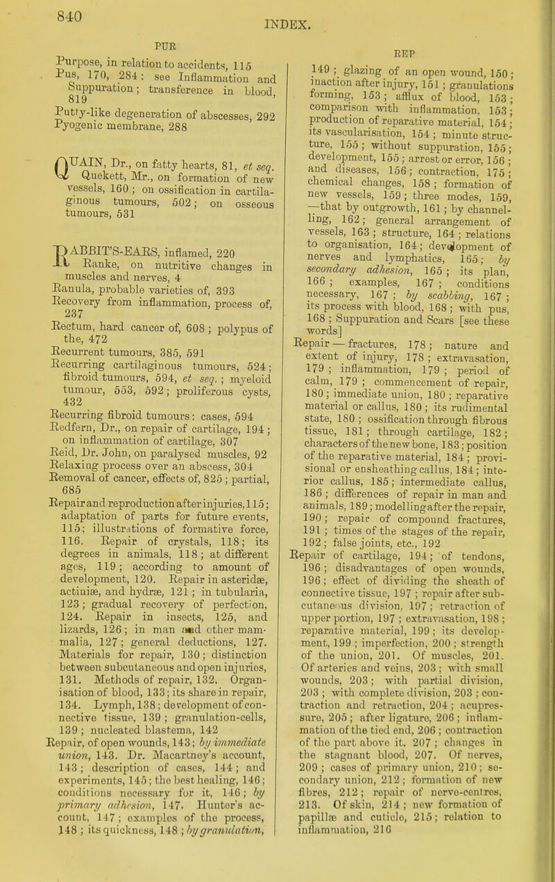 INDEX. PUR Purpose, in relation to accidents, 115 Pus, 170, 284: see Inflammation and Suppuration; transference in blood, 819 Putiy-like degeneration of abscesses, 292 Pyogenic membrane, 288 QUAIN, Dr., on fatty hearts, 81, et seg. Quekett, Mr., on formation of new vessels, 160 ; on ossification in cartila- ginous tumours, 502; on osseous tumours, 531 EABBIT'S-EAES, inflamed, 220 Eanke, on nutritive changes in muscles and nerves, 4 Eanula, probable varieties of, 393 Recovery from inflammation, process of, 237 Rectum, hard cancer of, 608 ; polypus of the, 472 Recurrent tumours, 385, 591 Recurring cartilaginous tumours, 524; fibroid tumours, 594, et seq. ; myeloid tumour, 553, 592; proliferous cysts, 432 Eecurring fibroid tumours: cases, 594 Eedfern, Dr., on repair of cartilage, 194 ; on inflammation of cartilage, 307 Eeid, Dr. John, on paralysed muscles, 92 Eelaxing process over an abscess, 304 Eemoval of cancer, effects of, 825; partial, 685 Eepair and reproduction after injuries, 115; adaptation of parts for future events, 115; illustrations of formative force, 116. Eepair of crystals, 118; its degrees in animals, 118; at different ages, 119; according to amount of development, 120. Repair in asteridse, actinise, and hydrse, 121 ; in tubularia, 123; gradual recovery of perfection, 124. Eepair in insects, 125, and lizards, 126; in man and other mam- malia, 127; general deductions, 127. Materials for repair, 130; distinction between subcutaneous and open injuries, 131. Methods of repair, 132. Organ- isation of blood, 133; its share in repair, 134. Lymph, 138; development of con- nective tissue, 139; granulation-cells, 139 ; nucleated blastema, 142 Eepair, of open wounds, 143; by immediate union, 143. Dr. Macartney's account, 143; description of cases, 144; and oxperimonts, 145; the best healing, 146; conditions noeessary for it, 146; by primary adhesion, 147- Hunter's ac- count, 147; oxamplos of the process, 118 ; its quickness, 148 ; by granulation, \ REP 149 ; glazing of an open wound, 150; inaction after injury, 151 ; granulations forming, 153; afflux of blood, 153; comparison with inflammation. 153;' production of reparative material, 154; its vascularisation, 154 ; minute struc- ture, 155; without suppuration, 155; development, 155 ; arrest or error, 156 ; and diseases, 156; contraction, 175 j chemical changes, 158 ; formation of new vessels, 159; three modes, 159, —that by outgrowth, 161; by channel- ling, 162; general arrangement of vessels, 163 ; structure, 164 ; relations to organisation, 164; development of nerves and lymphatics, 165; by secondary adhesion, 165 ; its plan, 166 ; examples, 167 ; conditions necessary, 167 ; by scabbing, 167 ; its process with blood, 168; with pus, 168 ; Suppuration and Scars [see these words] Eepair — fractures, 178; nature and extent of injury, 178; extravasation, 179 ; inflammation, 179 ; period of calm, 179; commencement of repair, 180; immediate union, 180 ; reparative material or callus, 180 ; its rudimental state, 180; ossification through fibrous tissue, 181; through cartilage, 182; characters of the new bone, 183; position of the reparative material, 184 ; provi- sional or ensheathingcallus, 184; inte- rior callus, 185; intermediate callus, 186 ; differences of repair in man and animals, 189; modellingafter the repair, 190; repair of compound fractures, 191 ; times of the stages of the repair, 192; false joints, etc., 192 Eepair of cartilage, 194; of tendons, 196 ; disadvantages of open wounds, 196; effect of dividing the sheath of connective tissue, 197 ; repair after sub- cutaneous division, 197; retraction of upper portion, 197 ; extravasation, 198 ; reparative material, 199; its develop- ment, 199 ; imperfection, 200 ; strength of the union, 201. Of muscles, 201. Of arteries and veins, 203; with small wounds, 203; with partial division, 203 ; with complete division, 203 ; con- traction and retraction, 204 ; acupres- sure, 205 ; after ligature, 206 ; inflam- mation of the tied end, 206 ; contraction of the part above it. 207 ; changes in the stagnant blood, 207- Of nerves, 209 ; cases of primary union, 210; se- condary union, 212; formation of now fibres, 212; repair of nervo-centres, 213. Of skin, 214; new formation of pnpillne and cuticlo, 215; relation to inflammation, 216