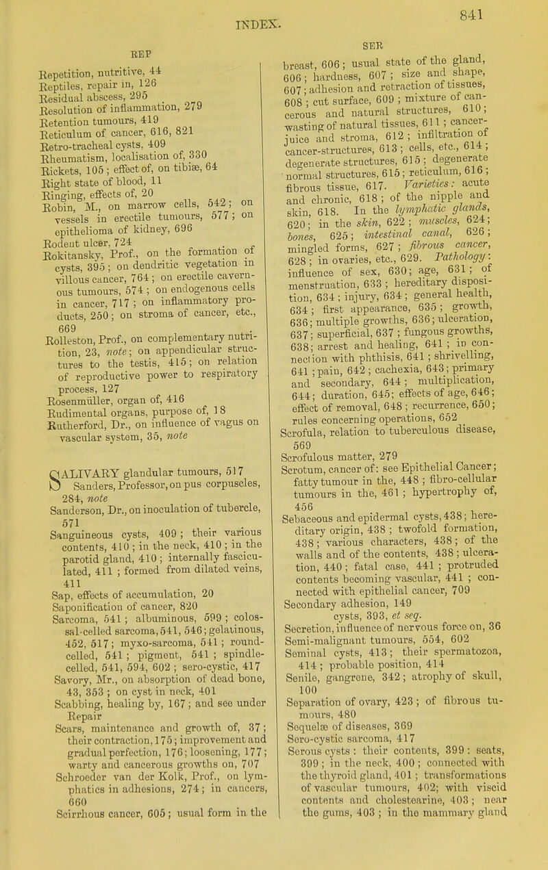 REP Repetition, nutritive, 44 Reptiles, repair in, 126 Residual abscess, 295 _ Resolution of inflammation, 119 Retention tumours, 419 Reticulum of cancer, 616, 821 Retro-tracheal cysts, 409 Rheumatism, localisation of, 330 Rickets, 105 ; effect of, on tibiae, 64 Right state of blood, 11 Ringing, effects of, 20 Robin, M., on marrow cells, 542; on vessels in erectile tumours, 577 ; on epithelioma of kidney, 696 Rodent ulcer, 724 Rokitansky, Prof., on the formation ot cysts, 395; on dendritic vegetation m villous cancer, 764 ; on erectile cavern- ous tumours, 574 ; on endogenous cells in cancer, 717 ; on inflammatory pro- ducts, 250; on stroma of cancer, etc., 669 Rolleston, Prof., on complementary nutri- tion, 23, note; on appendicular struc- tures to the testis, 415; on relation of reproductive power to respiratory process, 127 Rosenmuller, organ of, 416 Rudimental organs, purpose of, 18 Rutherford, Dr., on influence of vagus on vascular system, 35, note SALIVARY glandular tumours, 517 Sanders, Professor, on pus corpuscles, 284, note Sanderson, Dr., on inoculation of tubercle, 571 Sanguineous cysts, 409; their various contents, 410 ; in the neck, 410 ; in the parotid gland, 410 ; internally fascicu- lated, 411 ; formed from dilated veins, 411 Sap, effects of accumulation, 20 Saponification of cancer, 820 Sarcoma, 541 ; albuminous, 599 ; colos- sal-celled sarcoma, 541, 546; gelatinous, 452, 517; myxo-sarcoma, 641; round- celled, 541 ; pigment, 541 ; spindle- celled, 541, 594, 602 ; sero-cystic, 417 Savory, Mr., on absorption of dead bone, 43, 353 ; on cyst in neck, 401 Scabbing, healing by, 167 ; and see under Repair Scars, maintenance and growth of, 37; their contraction, 175; improvement and gradual perfection, 176; loosening, 177; warty and cancerous growths on, 707 Schroeder van der Kolk, Prof., on lym- phatics in adhesions, 274; in cancors, 660 Scirrhous cancer, 605; usual form in the SER breast, 606; usual state of the gland, 606; hardness, 607 ; size and shape, 607; adhesion and retraction of tissues, 608 ; cut surface, 609 ; mixture of can- cerous and natural structures, 610; wasting of natural tissues, 611; cancer- iuice and stroma, 612; infiltration of cancer-structures, 613; cells etc., 614 ; degenerate structures, 615; degenerate normal structures, 615; reticulum, 616 ; fibrous tissue, 617. Varieties: acute and chronic, 618 ; of the nipple and skin, 618. In the lymphatic glands, 620; in the skin, 622; muscles, 624; bones, 625; intestinal canal, 626; mingled forms, 627 ; fibrous cancer, 628 ; in ovaries, etc., 629. Pathology: influence of sex, 630; age, 631; of menstruation, 633 ; hereditary disposi- tion, 634 ; injury, 634; general health, 634; first appearance, 635 ; growth, 636; multiple growths, 636; ulceration, 637; superficial, 637 ; fungous growths, 638; arrest and healing, 641 ; id con- nection with phthisis, 641; shrivelling, 641 ;pain, 642 ; cachexia, 643; primary and secondary, 644; multiplication, 644; duration, 645; effects of age, 646; effect of removal, 648 ; recurrence, 650; rules concerning operations, 652 Scrofula, relation to tuberculous disease, 569 Scrofulous matter, 279 Scrotum, cancer of: see Epithelial Cancer; fatty tumour in the, 448 ; fibro-cellular tumours in the, 461 ; hypertrophy of, 456 Sebaceous and epidermal cysts, 438; here- ditary origin, 438 ; twofold formation, 438; various characters, 438; of the ■walls and of the contents, 438 ; ulcera- tion, 440; fatal case, 441 ; protruded contents becoming vascular, 441 ; con- nected with epithelial cancer, 709 Secondary adhesion, 149 cysts, 393, et seq. Secretion, influence of nervous force on, 36 Semi-malignant tumours, 554, 602 Seminal cysts, 413; their spermatozoa, 414 ; probable position, 414 Senile, gangrene, 342; atrophy of skull, 100 Separation of ovary, 423 ; of fibrous tu- mours, 480 Soquelae of diseases, 369 Soro-cystic sarcoma, 417 Serous cysts : their contonts, 399 : seats, 399; in the neck, 400; connected with the thyroid gland, 401 ; transformations of vascular tumours, 402; with viscid contents and cholestearine, 403; near the gums, 403 ; in the mammary gland