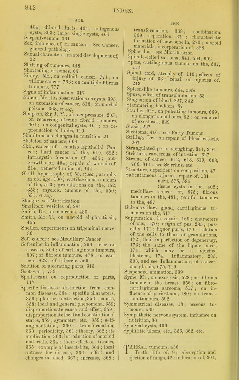 INDEX. SEll Uii; dilated duets, 404; autogonous cysts, 393 ; largo single cysts, 401 Serpent-venom, 364 Sex, influence of, in cancers. See Cancer, general pathology Sexual characters, related development of, 22 Shifting of tumours, 448 Shortening of bones, 65 Sibley, Mr., on colloid cancer, 771; on villous cancer, 763; on multiple fibrous tumours, 777 Signs of inflammation, 317 Simon, Mr., his observations on cysts, 395; on extension of cancer, 815; on morbid poisons, 368, et seq. Simpson, Sir J. Y., on acupressure, 205 ; on recurring uterine fibroid tumours, 601 ; on congenital cysts, 401 ; on re- production of limbs, 1 ] 9 Simultaneous changes in nutrition, 21 Skeleton of cancers, 668 Skin, cancer of: see also Epithelial Can- cer ; hard cancer of the, 619, 622; intracystic formation of, 435; out- growths of, 454; repair of wounds of, 214; reflected union of, 144 Skull, hypertrophy of, 58, ctseq.; atrophy in old age, 100; cartilaginous tumours of the, 513; granulations on the, 152, 353; myeloid tumour of the, 550 ; 531, ct seq. Slough: see Mortification Smallpox, vesicles of, 284 Smith, Dr., on neuroma, 480 Smith, Mr. T., on nsevoid elephantiasis, 455 Snellen, experiments on trigeminal nerve, 36 Soft cancer : see Medullary Cancer Softening in inflammation, 296 ; over an abscess, 304 ; of cartilaginous tumours, 507 ; of fibrous tumours, 478 ; of can- cers, 822 ; of tubercle, 569 Solution of ulcerating parts, 313 Soot-wart, 733 Spallanzani, on reproduction of parts, 117 Specific diseases : distinction from com- mon diseases, 354 ; specific characters, 356 ; plan or construction, 356 ; causes, 358; local and general phenomena, 359; disproportionate cause and effect, 359 ; disproportionate local and constitutional states, 359 ; symmetry, etc., 359 ; sclf- augmentation, 360; transformation, 360 ; periodicity, 361 ; theory, 362 ; its application, 363; introduction of morbid materials, 364 ; their effect on tissues, 365 ; example of insect-bite, 364 ; local aptness for disease, 366 ; effect and changes in blood, 367 ; increase, 368 ; TEE transformation, 368; combination. 369 ; separation, 371 ; characteristic formation of new bone in, 270 ; morbid materials, incorporation of, 328 Sphacelus: see Mortification Spindle-celled sarcoma, 541, 594, 602 Spine, cartilaginous tumour on the, 507 514 ' ' Spinal cord, atrophy of, 110; effects of injury of, 33 ; repair of injuries of, 213 Spleen-like tumours, 544, note Spurs, effect of transplantation, 53 Stagnation of blood, 227, 342 Stammering bladders, 57 Stanley, Mr., on pulsating tumours, 659 ; on elongation of bones, 62 ; on removal of exostoses, 529 Stasis, 227 Steatoma, 446 : see Fatty Tumour Stilling, Dr., on repair of blood-vessels, 207 Strangulated parts, sloughing, 341, 346 Stricture, cancerous, of intestine, 627 Stroma of cancer, 612, 618, 619, 668, 766, 811 : see Scirrhus, etc. Structure, dependent on composition, 47 Subcutaneous injuries, repair of, 131 naevi, 575, 584 tissue cysts in the, 402; medullary cancer of, 675; fibrous tumours in the, 481; painful tumours in the, 487 Sub-maxillary gland, cartilaginous tu- mours on the, 517 Suppuration: in repair, 169; characters of pus, 170 ; origin of pus, 285 ; pus- cells, 171; liquor puris, 170 ; relation of the cells to those of granulations, 172 ; their imperfection or degeneracy, 173; the same of the liquor puris, 174; which may be a liquefied blastema, 174. Inflammatory, 285, 303, and see Iuflammation ; of cancer- ous glands, 675, 719 Suspended animation, 339 Syme, Mr., on exostosis, 528 ; on fibrous tumour of the breast, 556 ; on fibro- cartilaginous sarcoma, 517 ; on in- fluence of periosteum, 180; on transi- tion tumours, 592 Symmetrical diseases, 13; osseous tu- mours, 539 Sympathetic nervous system, influence on nutril ion, 36 Synovial cysts, 406 Syphilitic ulcers, etc., 356, 362, etc. 'TARSAL tumours. 436 1 Teeth, life of. 9; absorption and ejection of fangs, 42 ; induration of, 301,