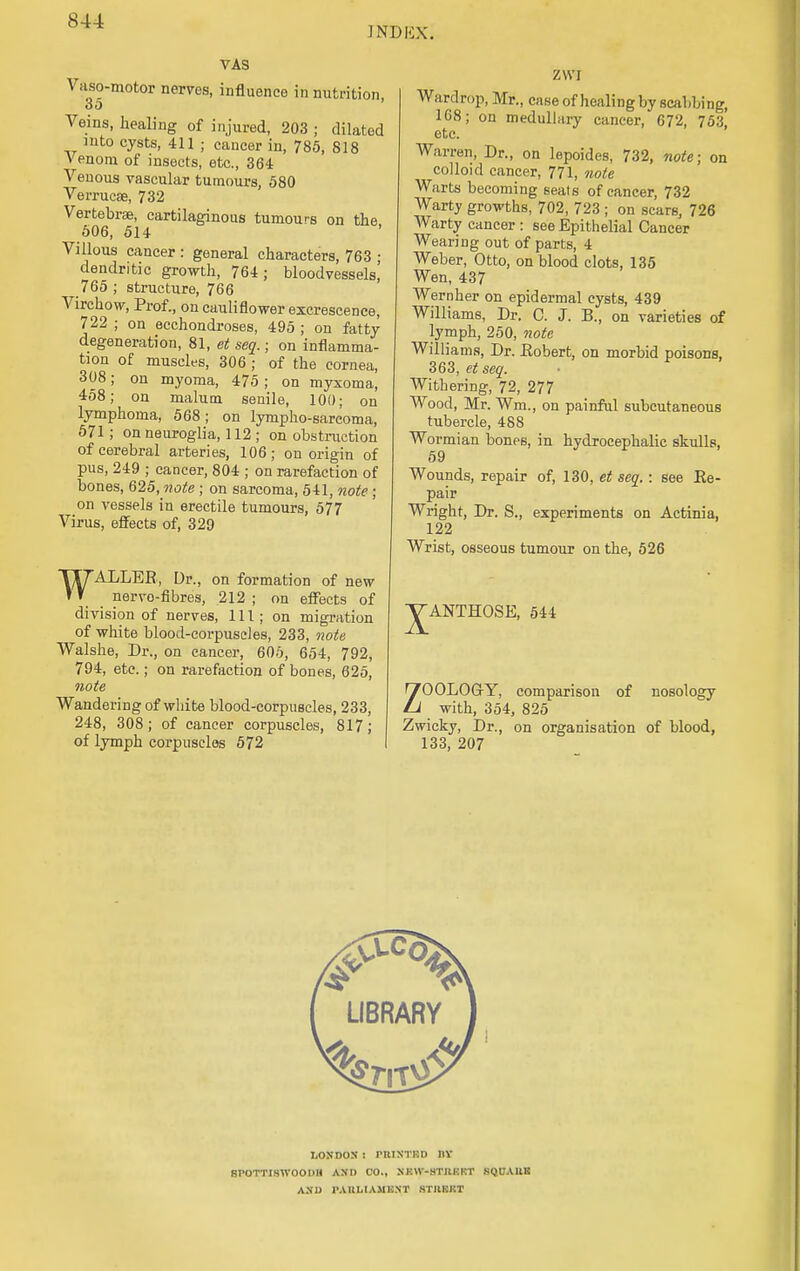 INDKX. VAS Vaso-motor nerves, influence in nutrition 35 Veins, healing of injured, 203 ; dilated into cysts, 411 ; cancer in, 785, 818 Venom of insects, etc., 364 Venous vascular tumours, 580 Verrucse, 732 Vertebrae, cartilaginous tumours on the 506, 514 Villous cancer : general characters, 763 ■ dendritic growth, 764; bloodvessels! 765 ; structure, 766 Virchow, Prof., on cauliflower excrescence, 722 ; on ecchondroses, 495 ; on fatty degeneration, 81, et seq.; on inflamma- tion of muscles, 306 ; of the cornea, 308; on myoma, 475; on myxoma, 458; on malum senile, 100; on lymphoma, 568; on lympho-sarcoma, 571; on neuroglia, 112 ; on obstruction of cerebral arteries, 106; on origin of pus, 249 ; cancer, 804 ; on rarefaction of bones, 625, note ; on sarcoma, 541, note ; on vessels in erectile tumours, 577 Virus, effects of, 329 WALLER, Dr., on formation of new nervo-fibres, 212 ; on effects of division of nerves, 111; on migration of white blood-corpuscles, 233, note Walshe, Dr., on cancer, 605, 654, 792, 794, etc.; on rarefaction of bones, 625, note Wandering of white blood-corpuscles, 233, 248, 308; of cancer corpuscles, 817; of lymph corpuscles 572 ZVVI Wardrop, Mr., case of healing by scabbing, 108; on medullary cancer, 672, 753, etc. Warren, Dr., on lepoides, 732, note; on colloid cancer, 771, note Warts becoming seats of cancer, 732 Warty growths, 702, 723 ; on scars, 726 Warty cancer : see Epithelial Cancer Wearing out of parts, 4 Weber, Otto, on blood clots, 135 Wen, 437 Wernher on epidermal cysts, 439 Williams, Dr. C. J. B., on varieties of lymph, 250, note Williams, Dr. Robert, on morbid poisons, 363, et seq. Withering, 72, 277 Wood, Mr. Wm., on painful subcutaneous tubercle, 488 Wormian bones, in hydrocephalic skulls, 59 Wounds, repair of, 130, et seq.: see Re- pair Wright, Dr. S., experiments on Actinia, 122 Wrist, osseous tumour on the, 526 JANTHOSE, 544 ZOOLOGY, comparison of nosology with, 354, 825 Zwicky, Dr., on organisation of blood, 133, 207 LONDON : PRINTISD 11Y BPOTTISWOODH AND CO., NKW-STUKKT SQUAUE AND 1'AULIAMENT STIIKKT