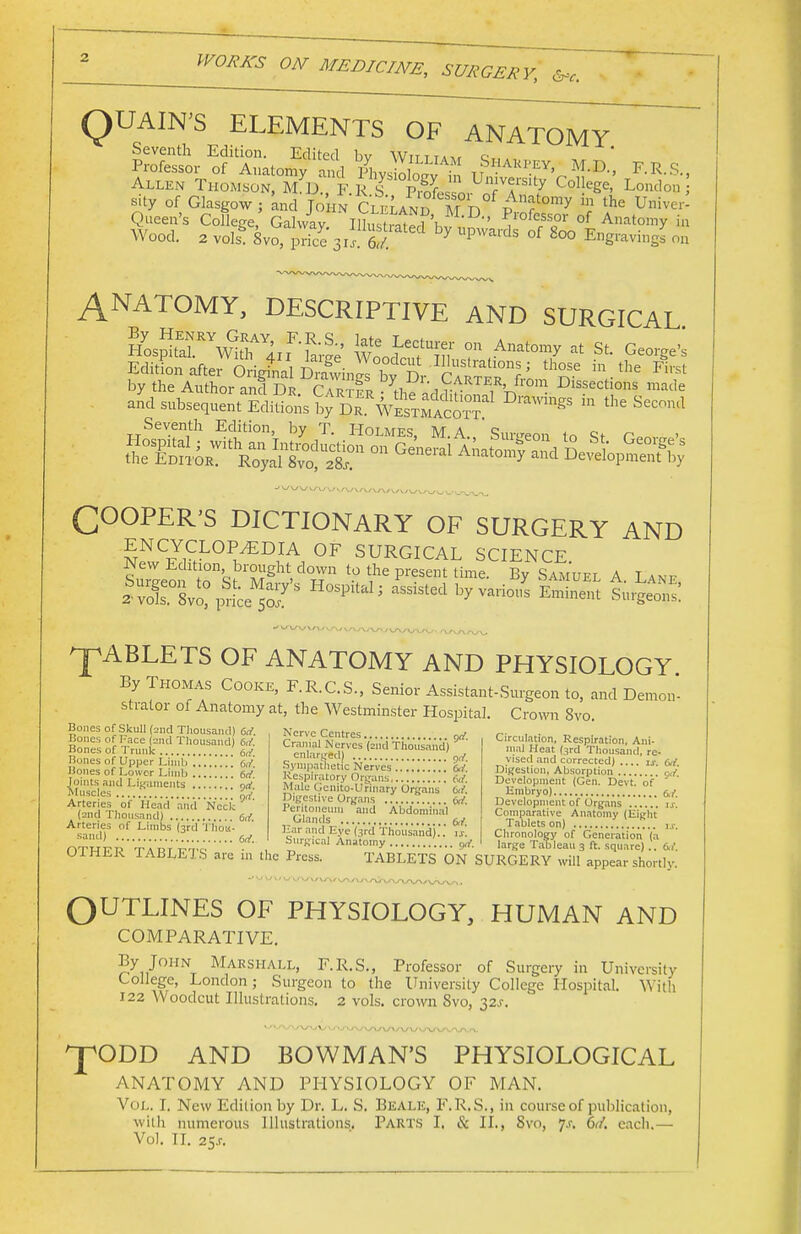 QUAIN'S ELEMENTS OF ANATOMY Allen Thomson, M D F R S Iw! UT?College- London sity of Glasgow; and John Cleland m n Anatomy in the Unive,' Queen's College, Galway. inSted'hSS,' ^'ofersscor of Anatomy in Wood. 2 vols- 8vo, price V/ t/ 7 UpWards °f 800 ®»S™™& on ANATOMY, DESCRIPTIVE AND SURGICAL EditL after M^S^^Sr'^^V in.the by the Author and Dr Cartep th. rr ,X °m Dlssectl0s made and subsequent Editions ^rDTwSxSSr1 * Seventh Edition, by T. I-Iolmes, M.A Sure-eon rn Q* r -'»-'W\._»\.^-x_> COOPER'S DICTIONARY OF SURGERY AND ENCYCLOPEDIA OF SURGICAL SCIENCE SLoif t^S^M2 'd°wn t0 V* pr6Sem time By Samuel A. Lane IXsvo: price 5of5 HQSpitalj aSS1Sted byvarious Emintot Surgeons ^ABLETS OF ANATOMY AND PHYSIOLOGY By Thomas Cooke, F.R.C.S., Senior Assistant-Surgeon to, and Demon- strator of Anatomy at, the Westminster Hospital. Crown 8vo. Bones of Skull (2nd Thousand) 6J. Bones of Face (2nd Thousand) W. Bones of Trunk eti Bones of Upper Limb brf Bones of Lower Limb 6cf Joints and Ligaments ™;' Muse es {yi. Arteries of Head and Neck (2nd Thousand) Ctf Arteries of Limbs (3rd Thou- sand) M_ Nerve Centres 9rf. Circulation, Respiration, AnC Cranial Nerves (2nd Thousand) ' enlarged) Sympathetic Nerves &/. Respiratory Organs M. Male Gcnito-Urinary Organs 6ir. Digestive Organs M Peritoneum and Abdominal Glands frr Ear and Eve (3rd Thousand ..' rj. mal Heat (3rd Thousand, re- vised and corrected) .... is M Digestion, Absorption ati Development (Cen, Devt. of Embryo) &ft Development of Organs ...... is. Comparative Anatomy (Eight Tablets on) u. Chronology of Generation (a able Ul HLK TABLETS are Ul the Press. TABLETS ON SURGERY will appear shortly. OUTLINES OF PHYSIOLOGY, HUMAN AND COMPARATIVE. By John Marshall, F.R.S., Professor of Surgery in University College, London; Surgeon to the University College Hospital. With 122 Woodcut Illustrations. 2 vols, crown 8vo, 32.C ^fODD AND BOWMAN'S PHYSIOLOGICAL ANATOMY AND PHYSIOLOGY OF MAN. Vol. I. New Edition by Dr. L. S. Beale, F.R.S., in course of publication, with numerous Illustrations. Parts I. & II., 8vo, 7.1-. 6V/. each.—