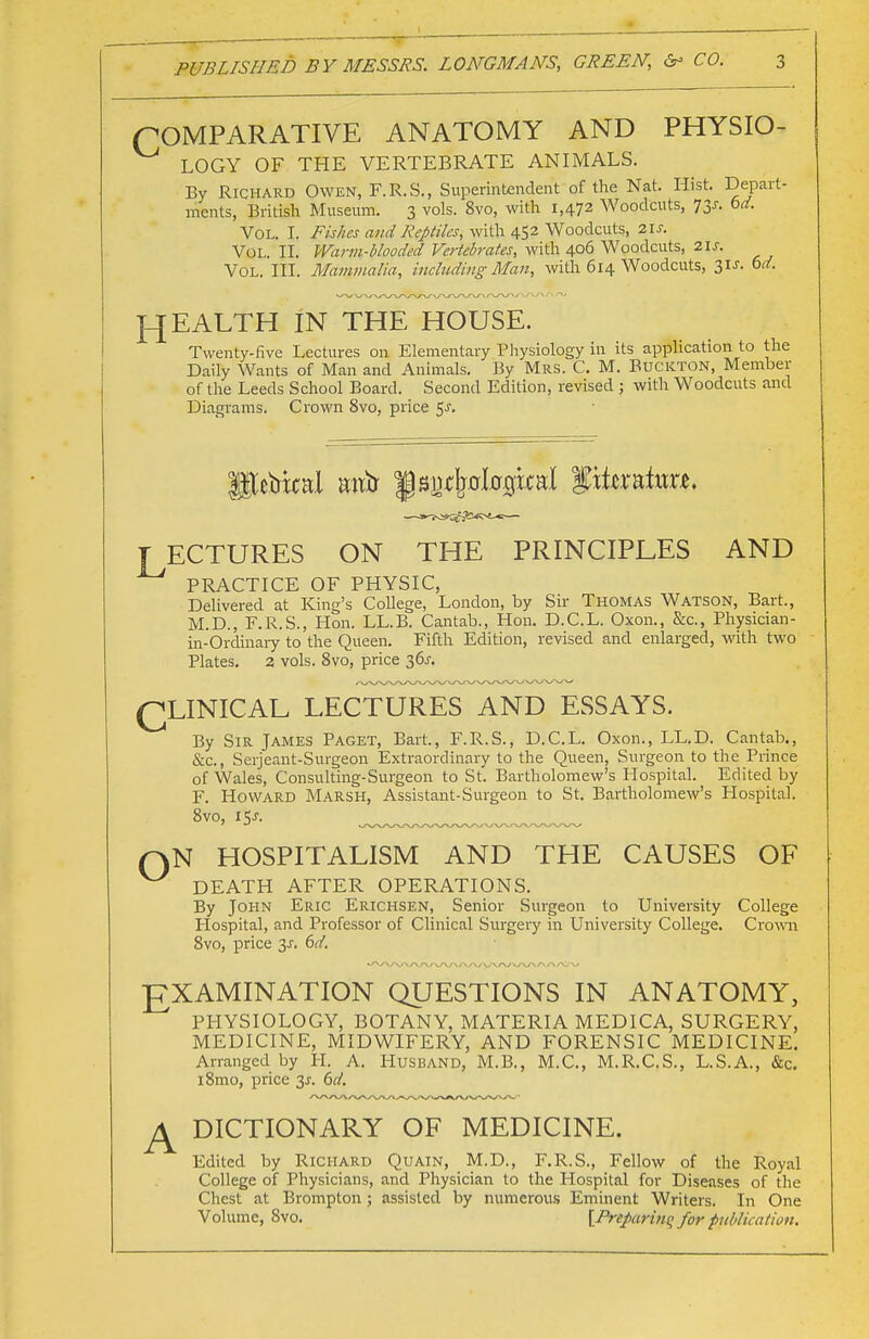 COMPARATIVE ANATOMY AND PHYSIO- LOGY OF THE VERTEBRATE ANIMALS. By Richard Owen, F.R.S., Superintendent of the Nat. Hist. Depart- ments, British Museum. 3 vols. 8vo, with 1,472 Woodcuts, 73J. bd. Vol. I. Fishes and Reptiles, with 452 Woodcuts, 21s. Vol. II. Warm-blooded Vertebrates, with 406 Woodcuts, 2IJ. Vol. III. Mammalia, including Man, with 614 Woodcuts, 31 J. bd. H EALTH IN THE HOUSE. Twenty-five Lectures on Elementary Physiology in its application to the Daily Wants of Man and Animals. By Mrs. C. M. Buckton, Member of the Leeds School Board. Second Edition, revised j with Woodcuts and Diagrams. Crown 8vo, price 5-r. T ECTURES ON THE PRINCIPLES AND PRACTICE OF PHYSIC, Delivered at King's College, London, by Sir Thomas Watson, Bart., M.D., F.R.S., Hon. LL.B. Cantab., Hon. D.C.L. Oxon., &c, Physician - in-Ordinary to the Queen. Fifth Edition, revised and enlarged, with two Plates. 2 vols. 8vo, price lbs. QLINICAL LECTURES AND ESSAYS. By Sir James Paget, Bart., F.R.S., D.C.L. Oxon., LL.D. Cantab., &c, Serjeant-Surgeon Extraordinary to the Queen, Surgeon to the Prince of Wales, Consulting-Surgeon to St. Bartholomew's Hospital. Edited by F. Howard Marsh, Assistant-Surgeon to St. Bartholomew's Hospital. 8vo, i$s. o N HOSPITALISM AND THE CAUSES OF DEATH AFTER OPERATIONS. By John Eric Erichsen, Senior Surgeon to University College Hospital, and Professor of Clinical Surgery in University College. Crown 8vo, price y. bd. EXAMINATION QUESTIONS IN ANATOMY, PHYSIOLOGY, BOTANY, MATERIA MEDICA, SURGERY, MEDICINE, MIDWIFERY, AND FORENSIC MEDICINE. Arranged by H. A. Husband, M.B., M.C., M.R.C.S., L.S.A., &c. l8mo, price 3J. bd. DICTIONARY OF MEDICINE. Edited by Richard Quain, M.D., F.R.S., Fellow of the Royal College of Physicians, and Physician to the Hospital for Diseases of the Chest at Brompton; assisted by numerous Eminent Writers. In One Volume, 8vo. [Preparing for publication.