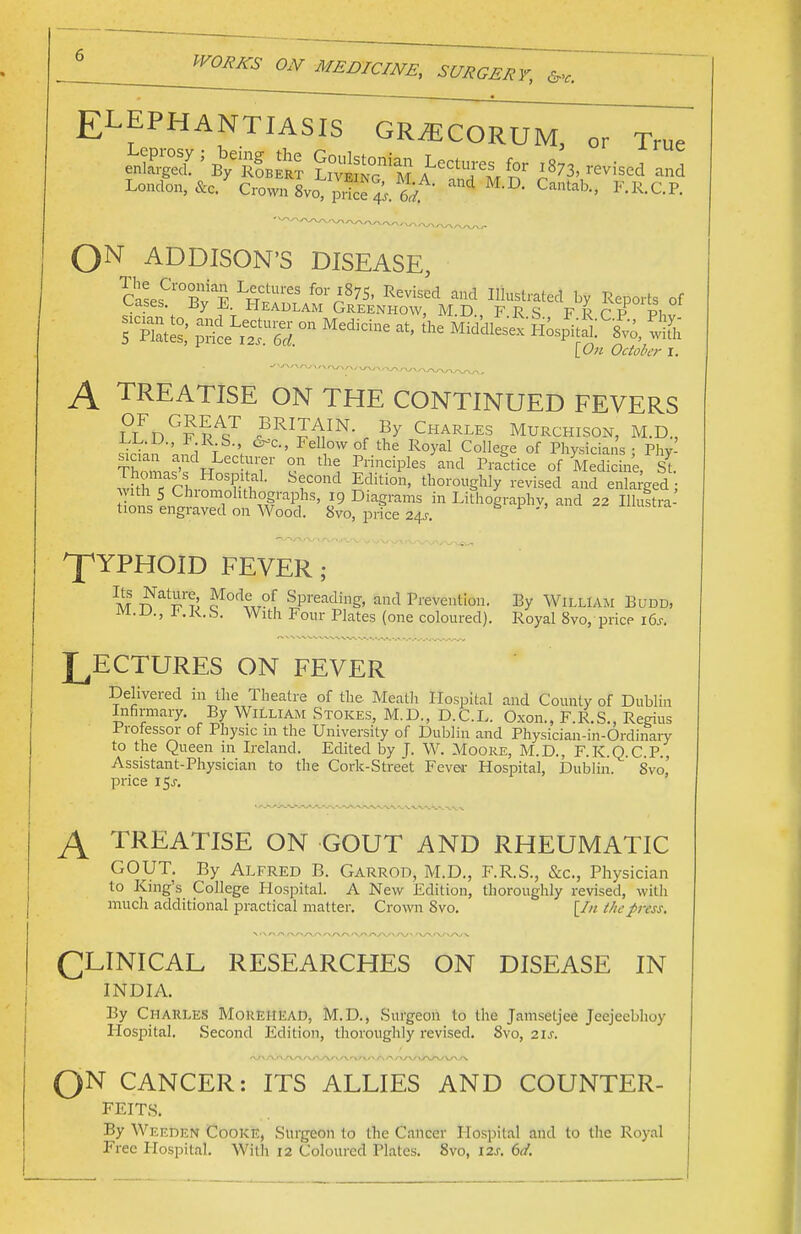 Cs-'c. ELEPHANTIASIS GR^ECORUM, or True X^kIbS &t ALeC'/e^r and London, Sc. Cro™ 8vo, p,Se J. w C»'*., F.R.C.P. 0N ADDISON'S DISEASE, rss; gars - **<- * »^t, % October I. A TREATISE ON THE CONTINUED FEVERS ?LDG??AsT oBRIJ^IN- By Charles Murchison, M.D, e,L.L>., r U, <^c, Fellow of the Royal College of Physicians ■ Phv rjf. ^ on the Principles and Practice of MedicL'e, St SSTrh^SSf1 Sf°nd Sditbn' thorogWy revised and enlaced; with 5 Chiomohthographs, 19 Diagrams in Lithography, and 22 Illuitra- tions engraved on Wood. Svo, price 24^. ' ^YPHOID FEVER; It ^at^'?' rMode of Spading, and Prevention. M. D., F.R. S. With Four Plates (one coloured). By William Buddj Royal Svo, price i6.r. LECTURES ON FEVER Delivered m the Theatre of the Meath Hospital and County of Dublin Infirmary. By William Stokes, M.D., D.C.L. Oxon., F.R.S., Regius Professor of Physic in the University of Dublin and Physician-in-Ordinary to the Queen in Ireland. Edited by J. W. Moore, M.D., F.K.Q.C.P., Assistant-Physician to the Cork-Street Fever Hospital, Dublin. Svo,' price 15J. A TREATISE ON GOUT AND RHEUMATIC GOUT. By Alfred B. Garrod, M.D., F.R.S., &c, Physician to King's College Hospital. A New Edition, thoroughly revised, with much additional practical matter. Crown Svo. [In the press. CLINICAL RESEARCHES ON DISEASE IN INDIA. By Charles Morehead, M.D., Surgeon to the Jamsetjee Jeejeebhoy Hospital. Second Edition, thoroughly revised. Svo, 21s. On CANCER: ITS ALLIES AND COUNTER- FEITS. By Weeden Cooke, Surgeon to the Cancer Hospital and to the Royal Free Hospital. With 12 Coloured Plates. Svo, 12s. 6d.