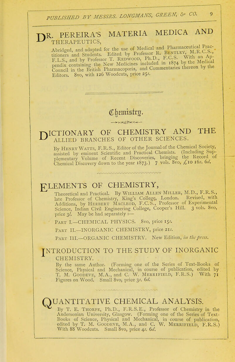 CO. y\R. PEREIRA'S MATERIA MEDICA AND THERAPEUTICS, Abridged, and adapted for the use of Medical and Pe- titioners and Students. Edited by Professor R. Jen MY M.RX S F.L.S., and by Professor T. Redwood, PhD F.C S With an Ap uendix containing the New Medicines included in 1874 by the Mecucai Council ST tlie British Pharmacopoeia, and Commentaries thereon by the Editors. 8vo, with 126 Woodcuts, price 25^. DICTIONARY OF CHEMISTRY AND THE U ALLIED BRANCHES OF OTHER SCIENCES. By Henry Watts, F.R.S., Editor of the Journal of the Chemical Society, assisted by eminent Scientific and Practical Chemists. (Including Sup- plementary Volume of Recent Discoveries, bringing the Record of Chemical Discovery down to the year 1873.) 7 vols. 8vo, £10 lbs. bd. ELEMENTS OF CHEMISTRY, Theoretical and Practical. By William Allen Miller, M.D., F.R.S., late Professor of Chemistry, King's College London. Revised, with Additions, by Herbert Macleod, F.C.S., Professor of Experimental Science, Indian Civil Engineering College, Cooper's Hill. 3 vols. 8vo, price 3/. May be had separately :— Part I.—CHEMICAL PHYSICS. 8vo, price i$s. Part II.—INORGANIC CHEMISTRY, price 21s. Part III.—ORGANIC CHEMISTRY. New Edition, in the press. I NTRODUCTION TO THE STUDY OF INORGANIC CHEMISTRY. By the same Author. (Forming one of the Series of Text-Books of Science, Physical and Mechanical, in course of publication, edited by T. M. Goodeve, M.A., and C. W. Merrifield, F.R.S.) With 71 Figures on Wood. Small 8vo, price 3J. 6d. QUANTITATIVE CHEMICAL ANALYSIS. ^ By T. E. Thorpe, Ph.D., F.R.S.E., Professor of Chemistry in the Andersonian University, Glasgow. (Forming one of the Series of Text- Books of Science, Physical and Mechanical, in course of publication, edited by T. M. Goodeve, M.A., and C. W. Merrifield, F.R.S.) With 88 Woodcuts. Small 8vo, price /\s. 6d.