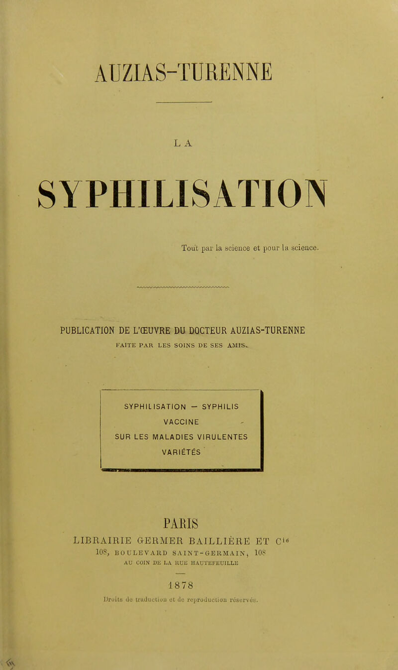 L A SYPHILISATION Tout par la science et pour la science. PUBLICATION DE L'ŒUVRE DU DOCTEUR AUZIAS-TURENNE FAITE PAR LES SOINS DE SES AMIS. SYPHILISATION - SYPHILIS VACCINE SUR LES MALADIES VIRULENTES VARIÉTÉS PARIS LIBRAIRIE GERMER BAILLIÈRË ET Ci<! 108, BOULEVARD S A IN T - GERMAIN , 108 AU COIN DE LA RUE HAUTEFEUILLE 18 78 Droits do traduction ot do reproduction réservas.