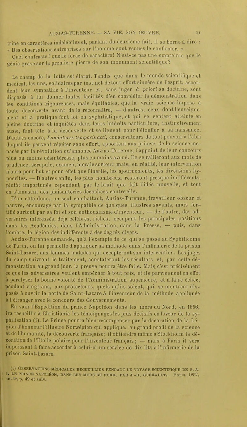 trine en caractères indélébiles et, parlant du deuxième fait, il se borne à dire : « Des observations entreprises sur l'homme sont venues le confirmer. » Quel contraste! quelle force de caractère! N'est-ce pas une empreinte que le génie grave sur la première pierre de son monument scientifique? Le champ de la lutte est élargi. Tandis que dans le monde scientifique et médical, les uns, solidaires par instinct de tout effort sincère de l'esprit^ accor- dent leur sympathie à l'inventeur et, sans juger à priori sa doctrine, sont disposes à lui donner toutes facilités d'en compléter la démonstration dans les conditions rigoureuses, mais équitables, que la vraie science impose à toute découverte avant de la reconnaître, — d'autres, ceux dont l'enseigne- ment et la pratique font loi en syphilislique, et qui se sentent atteints en pleine doctrine et inquiétés dans leurs intérêts particuliers, instinctivement aussi, font tète à la découverte et se liguent pour l'étouffer à sa naissance. D'autres encore, Laudatores temporis acti, conservateurs de tout pouvoir à l'abri duquel ils peuvent végéter sans effort, apportent aux princes de la science me- nacés par la révolution qu'annonce Auzias-Turenne, l'appoint de leur concours plus ou moins désintéressé, plus ou moins avoué. Ils se rallieront aux mots de prudence, scrupule, examen, morale surtout; mais, en réalité, leur intervention n'aura pour but et pour effet que l'inertie, les ajournements, les diversions hy- pocrites. — D'autres enfin, les plus nombreux, resteront presque indifférents, plutôt importunés cependant par le bruit que fait l'idée nouvelle, et tout en s'amusant des plaisanteries décochées contre elle. D'un côté donc, un seul combattant, Auzias-Turenne, travailleur obscur et pauvre, encouragé par la sympathie de quelques illustres savants, mais for- tifié surtout par sa foi et son enthousiasme d'inventeur, — de l'autre, des ad- versaires intéressés, déjà célèbres, riches, occupant les principales positions dans les Académies, dans l'Administration, dans la Presse, — puis, dans l'ombre, la légion des indifférents à des degrés divers. Auzias-Turenne demande, qu'à l'exemple de ce qui se passe au Syphilicome de Turin, on lui permette d'appliquer sa méthode dans l'infirmerie de la prison Saint-Lazare, aux femmes malades qui accepteront son intervention. Les juges du camp suivront le traitement, constateront les résultats et, par cette dé- monstration au grand jour, la preuve pourra être faite. Mais, c'est précisément ce que les adversaires veulent empêcher à tout prix, et ils parviennent en effet à paralyser la bonne volonté de l'Administration supérieure, et à faire échec, pendant vingt ans, aux protecteurs, quels qu'ils soient, qui se montrent dis- posés à ouvrir la porte de Saint-Lazare à l'inventeur de la méthode appliquée à l'étranger avec le concours des Gouvernements. En vain l'Expédition du prince Napoléon dans les mers du Nord, en 1856, ira recueillir à Christiania les témoignages les plus décisifs en faveur de la sy- philisation (1). Le Prince pourra bien récompenser par la décoration de la Lé- gion d'honneur l'illustre Norwégicn qui applique, au grand profit de la science et de l'humanité, la découverte française; il obtiendra même a Stockholm la dé- coration de l'Étoile polaire pour l'inventeur français; — mais à Paris il sera impuissant à faire accorder à celui-ci un service de dix lits à l'infirmerie de la prison Saint-Lazare. (1) Observations médicales recueillies pendant le voyage scientifique de s. a. i. le prince napoléon, dans les mers du nord, par j.-h. guérault... Paris, 1857.. in-4«, p. 49 et suiv.