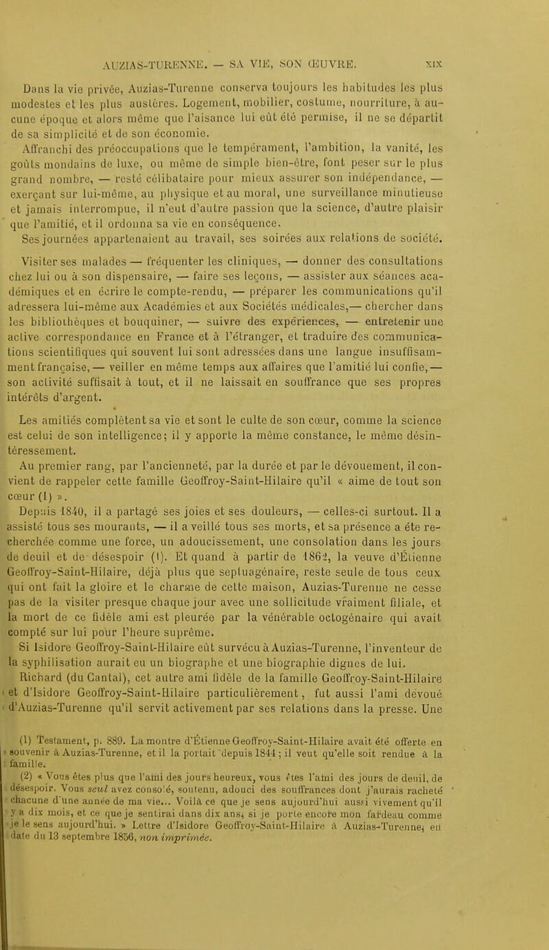 Dans la vie privée, Auzias-Turenne conserva toujours les habitudes les plus modestes et les plus austères. Logement, mobilier, costume, nourriture, à au- cune époque et alors même que l'aisance Lui eût été permise, il ne se départit de sa simplicité et de son économie. Affranchi des préoccupations que le tempérament, l'ambition, la vanité, les goûts mondains de luxe, ou môme de simple bien-être, font peser sur le plus grand nombre, — resté célibataire pour mieux assurer son indépendance, — exerçant sur lui-même, au physique et au moral, une surveillance minutieuse et jamais interrompue, il n'eut d'autre passion que la science, d'autre plaisir que l'amitié, et il ordonna sa vie en conséquence. Ses journées appartenaient au travail, ses soirées aux relations de société. Visiter ses malades— fréquenter les cliniques, — donner des consultations chez lui ou à son dispensaire, — faire ses leçons, — assister aux séances aca- démiques et en écrire le compte-rendu, — préparer les communications qu'il adressera lui-même aux Académies et aux Sociétés médicales,— chercher dans les bibliothèques et bouquiner,— suivre des expériences, — entretenir une active correspondance en France et à l'étranger, et traduire des communica- tions scientifiques qui souvent lui sont adressées dans une langue insuffisam- ment française,— veiller en même temps aux affaires que l'amitié lui confie,— son activité suffisait à tout, et il ne laissait en souffrance que ses propres intérêts d'argent. Les amitiés complètent sa vie et sont le culte de son cœur, comme la science est celui de son intelligence; il y apporte la même constance, le même désin- téressement. Au premier rang, par l'ancienneté, par la durée et par le dévouement, il con- vient de rappeler cette famille Geoffroy-Saint-Hilaire qu'il « aime de tout son cœur (1) ». Depuis 1840, il a partagé ses joies et ses douleurs, — celles-ci surtout. Il a assisté tous ses mourants, — il a veillé tous ses morts, et sa présence a été re- cherchée comme une force, un adoucissement, une consolation dans les jours de deuil et de désespoir (I). Et quand à partir de 186J>, la veuve d'Élienne Geoffroy-Saint-Hilaire, déjà plus que septuagénaire, reste seule de tous ceux qui ont fait la gloire et le chan-ne de cette maison, Auzias-Turenne ne cesse pas de la visiter presque chaque jour avec une sollicitude vraiment filiale, et la mort de ce fidèle ami est pleurée par la vénérable octogénaire qui avait compté sur lui pour l'heure suprême. Si Isidore Geoffroy-Saint-Hilaire eût survécu à Auzias-Turenne, l'inventeur de la syphilisation aurait eu un biographe et une biographie dignes de lui. Richard (du Gantai), cet autre ami fidèle de la famille Geoffroy-Saint-Hilaire et d'Isidore Geoffroy-Saint-Hilaire particulièrement, fut aussi l'ami dévoué d'Auzias-Turenne qu'il servit activement par ses relations dans la presse. Une (1) Testament, p. 889. La montre d'Étienne Geoffroy-Saint-Hilaire avait été offerte en souvenir à Auzias-Turenne, et il la portait depuis 1844 ; il veut qu'elle soit rendue à la famille. (2) « Vous êtes plus que l'ami des jours heureux, vous êtes l'ahii des jours de deuil, de ; désespoir. Vous seul avez conso!é, soutenu, adouci des souffrances dont j'aurais racheté •chacune d'une année de ma vie... Voilà ce que je sens aujourd'hui aussi vivement qu'il ! y a dix mois, et ce que je sentirai dans dix ans^ si je porte enc.ol'e mon fai'deau comme 'je le sens aujourd'hui. » Lettre d'Isidore Geoffroy-Saint-Hilaire à Auzias-Turennej eii i date du 13 septembre 1856, non imprimée.