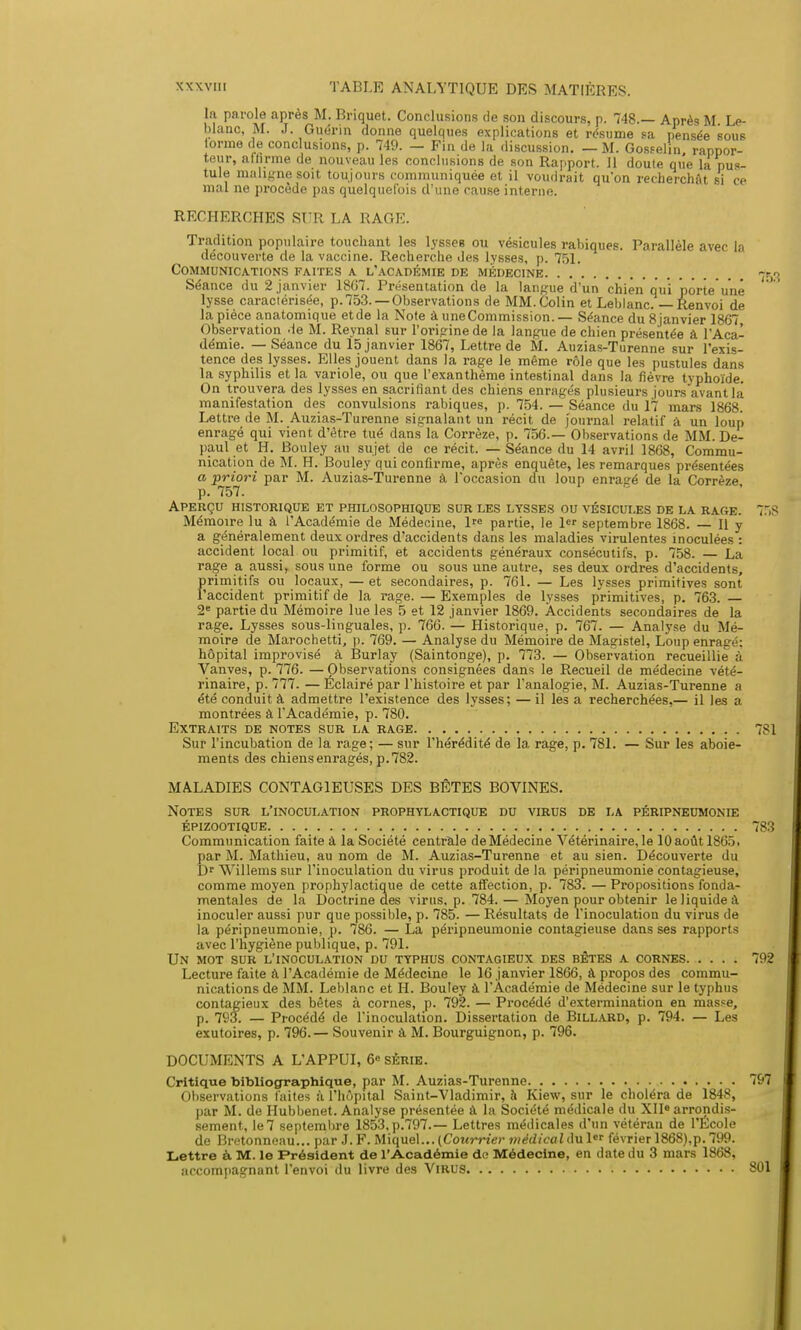 lu parole après M. Briquet. Conclusions de son discours, p. 748.— Après M Le- blanc, M. J. Guérin donne quelques explications et résume sa pensée sous lorme de conclusions, p. 749. — Fin de la discussion. — M. Gosselin, rappor- teur, affirme de nouveau les conclusions de son Rapport. 11 doute que la pus- tule maligne soit toujours communiquée et il voudrait qu'on recherchât si ce mal ne procède pas quelquefois d'une cause interne. RECHERCHES SUR LA RAGE. Tradition populaire touchant les lysses ou vésicules rabiques. Parallèle avec la découverte de la vaccine. Recherche des lysses, p. 751. Communications faites a l'académie de médecine 7to Séance du 2 janvier 1867. Présentation de la langue d'un chien qui porte une lysse caractérisée, p. 753. —Observations de MM. Colin et Leblanc. — Renvoi de la pièce anatomique et de la Note à une Commission. — Séance du 8 janvier 1867 Observation de M. Reynal sur l'origine de la langue de chien présentée à l'Aca- démie. — Séance du 15 janvier 1867, Lettre de M. Auzias-Turenne sur l'exis- tence des lysses. Elles jouent dans la rage le même rôle que les pustules dans la syphilis et la variole, ou que l'exanthème intestinal dans la fièvre typhoïde. On trouvera des lysses en sacrifiant des chiens enragés plusieurs jours avant la manifestation des convulsions rabiques, p. 754. — Séance du 17 mars 1868. Lettre de M. Auzias-Turenne signalant un récit de journal relatif à un loup enragé qui vient d'être tué dans la Corrèze, p. 756.— Observations de MM. De- paul et H. Bouley au sujet de ce récit. — Séance du 14 avril 1868, Commu- nication de M. H. Bouley qui confirme, après enquête, les remarques présentées a priori par M. Auzias-Turenne à l'occasion du loup enras-é de la Corrèze p. 757. Aperçu historique et philosophique sur les lysses ou vésicules de la rage. 7HS Mémoire lu à l'Académie de Médecine, l partie, le 1 septembre 1868. — Il y a généralement deux ordres d'accidents dans les maladies virulentes inoculées : accident local ou primitif, et accidents généraux consécutifs, p. 758. — La rage a aussi, sous une forme ou sous une autre, ses deux ordres d'accidents, primitifs ou locaux, — et secondaires, p. 761. — Les lysses primitives sont l'accident primitif de la rage. — Exemples de lysses primitives, p. 763. — 2e partie du Mémoire lue les 5 et 12 janvier 1869. Accidents secondaires de la rage. Lysses sous-linguales, p. 766. — Historique, p. 767. — Analyse du Mé- moire de Marochetti, p. 769. — Analyse du Mémoire de Magistel, Loup enragé: hôpital improvisé à Burlay (Saintonge), p. 773. — Observation recueillie à Vanves, p. 776. —Observations consignées dans le Recueil de médecine vété- rinaire, p. 777. — Éclairé par l'histoire et par l'analogie, M. Auzias-Turenne a été conduit à admettre l'existence des lysses; — il les a recherchées,— il les a montrées à l'Académie, p. 780. Extraits de notes sur la rage 781 Sur l'incubation de la rage; — sur l'hérédité de la rage, p. 781. — Sur les aboie- ments des chiens enragés, p. 782. MALADIES CONTAGIEUSES DES BÊTES BOVINES. Notes sur l'inoculation prophylactique du virus de la péripneumonie épizootique 783 Communication faite à la Société centrale deMédecine Vétérinaire,le 10aoûtl865. par M. Mathieu, au nom de M. Auzias-Turenne et au sien. Découverte du Dr Willems sur l'inoculation du virus produit de la péripneumonie contagieuse, comme moyen prophylactique de cette affection, p. 783. — Propositions fonda- mentales de la Doctrine des virus, p. 784. — Moyen pour obtenir le liquide à inoculer aussi pur que possible, p. 785. — Résultats de l'inoculation du virus de la péripneumonie, p. 786. — La péripneumonie contagieuse dans ses rapports avec l'hygiène publique, p. 791. Un mot sur l'inoculation du typhus contagieux des bêtes a cornes 792 Lecture faite à l'Académie de Médecine le 16 janvier 1866, à propos des commu- nications de MM. Leblanc et H. Bouley à l'Académie de Médecine sur le typhus contagieux des bêtes à cornes, p. 792. — Procédé d'extermination en masse, p. 793. — Procédé de l'inoculation. Dissertation de Billard, p. 794. — Les exutoires, p. 796.— Souvenir à M. Bourguignon, p. 796. DOCUMENTS A L'APPUI, 6« série. Critique bibliographique, par M. Auzias-Turenne 797 Observations faites à l'hôpital Saint-Vladimir, à Kiew, sur le choléra de 184£, par M. de Hubbenet. Analyse présentée à la Société médicale du XII» arrondis- sement, le 7 septembre 1853, p.797.— Lettres médicales d'un vétéran de l'École de Bretonneau... par J. F. Miquel... (Courrier médical du 1er février 1868),p. 799. Lettre à M. le Président de l'Académie de Médecine, en date du 3 mars 1868, accompagnant l'envoi du livre des Virus 801