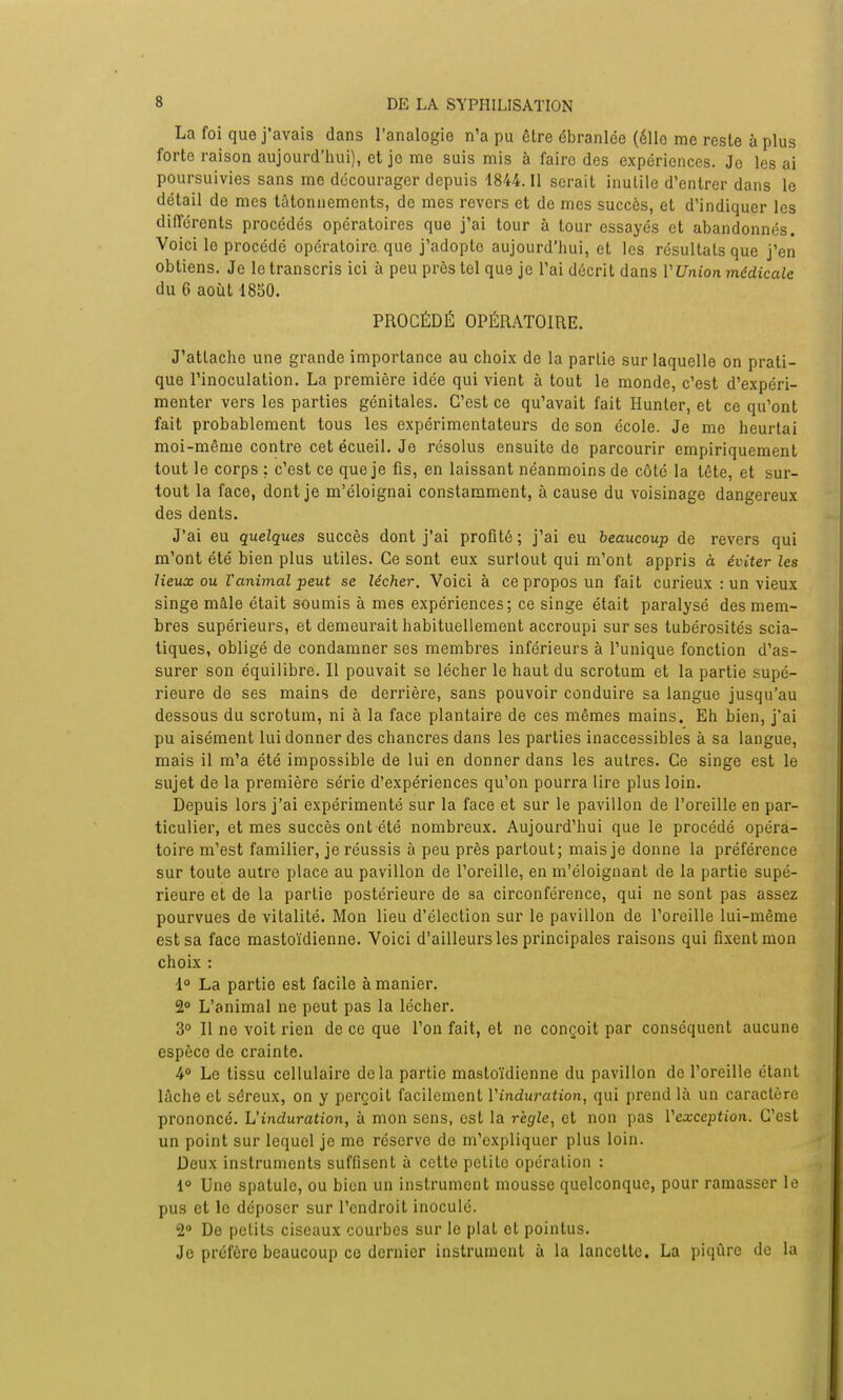 La foi que j'avais dans l'analogie n'a pu être ébranlée (éllo me reste à plus forte raison aujourd'hui), et je me suis mis à faire des expériences. Je les ai poursuivies sans me décourager depuis 1844. Il serait inutile d'entrer dans le détail de mes tâtonnements, de mes revers et de mes succès, et d'indiquer les différents procédés opératoires que j'ai tour à tour essayés et abandonnés. Voici le procédé opératoire, que j'adopte aujourd'hui, et les résultais que j'en obtiens. Je le transcris ici à peu près tel que je l'ai décrit dans VUnion médicale du 6 août 1850. PROCÉDÉ OPÉRATOIRE. J'attache une grande importance au choix de la partie sur laquelle on prati- que l'inoculation. La première idée qui vient à tout le monde, c'est d'expéri- menter vers les parties génitales. C'est ce qu'avait fait Hunter, et ce qu'ont fait probablement tous les expérimentateurs de son école. Je me heurtai moi-même contre cet écueil. Je résolus ensuite de parcourir empiriquement tout le corps ; c'est ce que je fis, en laissant néanmoins de côté la tête, et sur- tout la face, dont je m'éloignai constamment, à cause du voisinage dangereux des dents. J'ai eu quelques succès dont j'ai profité ; j'ai eu beaucoup de revers qui m'ont été bien plus utiles. Ce sont eux surtout qui m'ont appris à éviter les lieux ou l'animal peut se lécher. Voici à ce propos un fait curieux : un vieux singe maie était soumis à mes expériences; ce singe était paralysé des mem- bres supérieurs, et demeurait habituellement accroupi sur ses tubérosités scia- tiques, obligé de condamner ses membres inférieurs à l'unique fonction d'as- surer son équilibre. Il pouvait se lécher le haut du scrotum et la partie supé- rieure de ses mains de derrière, sans pouvoir conduire sa langue jusqu'au dessous du scrotum, ni à la face plantaire de ces mêmes mains. Eh bien, j'ai pu aisément lui donner des chancres dans les parties inaccessibles à sa langue, mais il m'a été impossible de lui en donner dans les autres. Ce singe est le sujet de la première série d'expériences qu'on pourra lire plus loin. Depuis lors j'ai expérimenté sur la face et sur le pavillon de l'oreille en par- ticulier, et mes succès ont été nombreux. Aujourd'hui que le procédé opéra- toire m'est familier, je réussis à peu près partout; mais je donne la préférence sur toute autre place au pavillon de l'oreille, en m'éloignant de la partie supé- rieure et de la partie postérieure de sa circonférence, qui ne sont pas assez pourvues de vitalité. Mon lieu d'élection sur le pavillon de l'oreille lui-même est sa face mastoïdienne. Voici d'ailleurs les principales raisons qui fixent mon choix : 1° La partie est facile à manier. 2° L'animal ne peut pas la lécher. 3° Il ne voit rien de ce que l'on fait, et ne conçoit par conséquent aucune espèce de crainte. 4° Le tissu cellulaire delà partie mastoïdienne du pavillon de l'oreille étant lâche et séreux, on y perçoit facilement Vinduration, qui prend là un caractère prononcé. L'induration, à mon sens, est la règle, et non pas l'exception. C'est un point sur lequel je me réserve de m'expliquer plus loin. Deux instruments suffisent à cette petite opération : 1° Une spatule, ou bien un instrument mousse quelconque, pour ramasser le pus et le déposer sur l'endroit inoculé. 2° De petits ciseaux courbes sur le plat et pointus. Je préfère beaucoup ce dernier instrument à la lancette. La piqûre de la