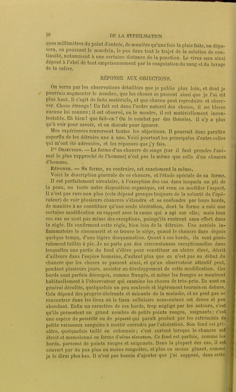 ques millimètres du point d'entrée, de manière qu'une fois la plaie faite, on dépo- sera, en poussant le mandrin, le pus dans tout le trajet de la solution de con- tinuité, notamment à une certaine distance de la ponction. Le virus sera ainsi déposé à l'abri de tout emprisonnement par la coagulation du sang et du lavage de la salive. RÉPONSE AUX OBJECTIONS. On verra parles observations détaillées que je publie plus loin, et dont je pourrais augmenter le nombre, que les choses se passent ainsi que je l'ai dit plus haut. Il s'agit de faits matériels, et que chacun peut reproduire et obser- ver. Chose étrange! Un fait est dans l'ordre naturel des choses, il ne blesse aucune loi connue; il est observé, on le montre, il est matériellement incon- testable. Eh bien! que fait-on? On le combat par des théories. Il n'y a plus qu'à voir pour savoir, et on discute pour ignorer. Mes expériences renversent toutes les objections. Il pourrait donc paraître superflu de les détruire une à une. Voici pourtant les principales d'entre celles qui m'ont été adressées, et les réponses que j'y fais. Iro Objection.—La forme d'un chancre de singe (car il faut prendre l'ani- mal le plus rapproché de l'homme) n'est pas la même que celle d''un chancre d'homme. Réponse. — Sa forme, au contraire, est exactement la même. Voici la description générale de ce chancre, et l'étude spéciale de sa forme. Il est parfaitement circulaire, à l'exception des cas dans lesquels un pli de la peau, ou toute autre disposition organique, est venu en modifier l'aspect. 11 n'est pas rare non plus (cela dépend presque toujours de la volonté de l'opé- rateur) de voir plusieurs chancres s'étendre et se confondre par leurs bords, de manière à ne constituer qu'une seule ulcération, dont la forme a subi une certaine modification en rapport avec la cause qui a agi sur elle; mais tous ces cas ne sont pas même des exceptions, puisqu'ils rentrent sans effort dans la règle. Us confirment cette règle, bien loin de la détruire. Une auréole in- flammatoire le circonscrit et se trouve le siège, quand le chancre dure depuis quelque temps, d'une légère desquamation. Quant à ses bords, ils sont géné- ralement taillés à pic. Je ne parle pas des circonstances exceptionnelles dans lesquelles une partie du fond s'élève pour constituer un ulcère élevé, décrit d'ailleurs dans l'espèce humaine, d'autant plus que ce n'est pas au début du chancre que les choses se passent ainsi, et qu'un observateur attentif peut, pendant plusieurs jours, assister au développement de cette modification. Ces bords sont parfois découpés, comme frangés, et même les franges se montrent habituellement à l'observateur qui examine les choses de très-près. Us sont en général décollés, quelquefois un peu soulevés et légèrement tournés en dehors. Cela dépend des progrès ulcérants et minants de la maladie, et ne peut pas se rencontrer dans les lieux où le tissu cellulaire sous-cutané est dense et peu abondant. Enfin un caractère de ces bords, trop négligé par les auteurs, c'est qu'ils présentent un grand nombre de petits points rouges, saignants; c'est une espèce de pointillé ou de piqueté qui paraît produit par les extrémités de petits vaisseaux sanguins à moitié corrodés par l'ulcération. Son fond est gri- sâtre, quelquefois taillé en entonnoir; c'est surtout lorsque le chancre est étroit et mamelonné en forme d'ulcus elevatum. Ce fond est parfois, comme les bords, parsemé de points rouges et saignants. Dans la plupart des cas, il est couvert par du pus plus ou moins rougcàtre, et plus ou moins gluant, comme je le dirai plus bas. Il n'est pas besoin d'ajouter que j'ai supposé, daus cette