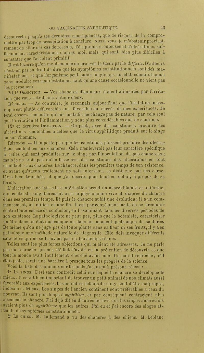 découverte jusqu'à ses dernières conséquences, que de risquer de la compro- mettre par trop de précipitation à conclure. Aussi veux-jc m'abstenir provisoi- rement de citer des cas de roséole, d'éruptions~croûleuses et d'ulcérations, suf- fisamment caractéristiques d'après moi, mais qui sont bien plus difficiles à constater que l'accident primitif. Il est bizarre qu'on me demande de prouver le facile parle difficile. D'ailleurs n'est-on pas en droit de dire que les symptômes constitutionnels sont des ma- nifestations, et que l'organisme peut subir longtemps un état constitutionnel sans produire ces manifestations, tant qu'une cause occasionnelle ne vient pas les provoquer? VIIIe Objection, —Vos chancres d'animaux étaient alimentés par l'irrita- tion que vous entreteniez autour d'eux. Réponse. — Au contraire, je reconnais aujourd'hui que l'irritation méca- nique est plutôt défavorable que favorable au succès de mes expériences. Je ferai observer en outre qu'une maladie ne change pas de nature, par cela seul que l'irritation et l'inflammation y sont plus considérables que de coutume. IX0 et dernière Objection. — On peut, avec des caustiques, produire des ulcérations semblables à celles que le virus syphilitique produit sur le singe ou sur l'homme. Réponse. — Il importe peu que les caustiques puissent produire des ulcéra- tions semblables aux chancres. Gela n'enlèverait pas leur caractère spécifique à celles qui sont produites sur le singe par l'inoculation du pus chancreux ; mais je ne crois pas qu'on fasse avec des caustiques des ulcérations en tout semblables aux chancres. Le chancre, dans les premiers temps de son existence, et avant qu'aucun traitement ne soit intervenu, se distingue par des carac- tères bien tranchés, et que j'ai décrits plus haut en détail, à propos de sa forme. L'ulcération que laisse la cautérisation prend un aspect blafard et uniforme, qui contraste singulièrement avec la physionomie vive et diaprée du chancre dans ses premiers temps. Et puis le chancre subit une évolution ; il a un com- mencement, un milieu et une fin. Il est par conséquent facile de se prémunir contre toute espèce de confusion, en l'examinant dans les diverses périodes de son existence. Le pathologiste ne peut pas, plus que le botaniste, caractériser un être dans un état quelconque ou dans un moment quelconque de sa durée. De même qu'on ne juge pas de toute plante sans sa fleur ni ses fruits, il y a en pathologie une méthode naturelle de diagnostic. Elle doit invoquer différents caractères qui ne se trouvent pas en tout temps réunis. Telles sont les plus fortes objections qui m'aient été adressées. Je ne parle pas du reproche qui m'a été fait d'avoir eu la prétention de découvrir ce que tout le monde avait inutilement cherché avant moi. Un pareil reproche, s'il était juste, serait une barrière à presque tous les progrès de la science. Voici la liste des animaux sur lesquels j'ai jusqu'à présent réussi : 1° Le singe. C'est sans contredit celui sur lequel le chancre se développe le mieux. Il serait bien important de trouver un petit animal de nos climats aussi i favorable aux expériences. Les moindres défauts du singe sont d'être malpropre, . indocile et frileux. Les singes de l'ancien continent sont préférables à ceux du i nouveau. Ils sont plus longs à syphiliser, et par conséquent contractent plus aisément le chancre. J'ai déjà dit en d'autres termes que les singes américains avaient plus de syphilisme que les autres. J'ai eu et j'ai encore des singes at- : teints de symptômes constitutionnels. 2° Le chien. M. Lallemand a vu des chancres à des chiens. M. Leblanc