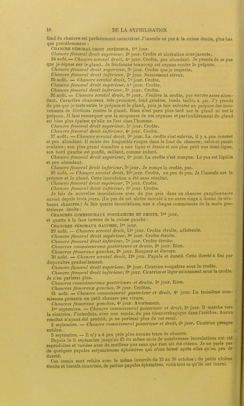 fond du chancre est parfaitement caractérisé. J'inocule ce pus à la cuisse droite, plus bas que précédemment : Chancre fémoral droit inférieur, 1er jour. Chancre fémoral droit supérieur, 2° jour. Croûte et ulcération sous-jacente. 24 août.— Chancre scrotal droit, C° jour. Croûte, pus abondant. Je prends de ce pus que je dépose sur le gland. Je frictionne beaucoup cet organe contre le prépuce. Chancre fémoral droit supérieur, 3e jour. Croûte que je respecte. Chancre fémoral droit inférieur, 2e jour. Suintement séreux. 25 août. — Chancre scrotal droit, 7e jour. Croûte. Chancre fémoral droit supérieur, 4e jour. Croûte. Chancre fémoral droit inférieur, 3e jour. Croûte. 26 août. — Chancre scrotal droit, 8e jour. J'enlève la croûte, pus encore assez abon- dant. Caractère chancreux très-prononcé, fond grisâtre, bords taillés à pic. J'y prends du pus que je mets entre le prépuce et le gland, puis je fais exécuter au prépuce des mou- vements de frictions contre le gland. Rien n'est paru plus tard sur le gland ni sur le prépuce. Il faut remarquer que la muqueuse de ces organes et particulièrement du gland est bien plus épaisse qu'elle ne l'est chez l'homme. Chancre fémoral droit supérieur, 5e jour. Croûte. Chancre fémoral droit inférieur, 4e jour. Croûte. 27 août. — Chancre scrotal droit, 9e jour. La croûte s'est enlevée, il y a pus concret et peu abondant. Il existe des fongosités rouges dans le fond du chancre; celui-ci paraît ovalaire ; son plus grand diamètre a une ligne et demie et son plus petit une demi-ligne, son bord gauche est gonflé, saillant, comme induré. Chancre fémoral droit supérieur, 6e jour. La croûte s'est rompue. Le pus est liquide et peu abondant. Chancre fémoral droit inférieur, 5e jour. Je romps la croûte, pus. 28 août. — Chancre scrotal droit, 10e jour. Croûte, un peu de pus. Je l'inocule sur le prépuce et le gland. Cette inoculation a été sans résultat. Chancre fémoral droit supérieur, 7e jour. Croûte. Chancre fémoral droit inférieur, 6e jour. Croûte. Je fais de nouvelles inoculations avec du pus pris dans un chancre ganglionnaire ouvert depuis trois jours. (Le pus de cet ulcère inoculé à un autre singe a donné de très- beaux chancres.) Je fais quatre inoculations, une à chaque commissure de la main pos- térieure droite: Chancres commissuraux postérieurs et droits, 1er jour, et quatre à la face interne de la cuisse gauche : Chancres fémoraux gauches, 1er jour. 29 août. — Chancre scrotal droit, 11e jour. Croûte étroite, adhérente. Chancre fémoral droit supérieur, 8e jour. Croûte étroite. Chancre fémoral droit inférieur, Ie jour. Croûte étroite. Chancres commissuraux postérieurs et droits, 2e jour. Rien. Chancres fémoraux gauches, 2e jour. Rougeur et élevure. 30 août. — Chancre scrotal droit, 12e j0Ur. Papule et dureté. Cette dureté a fini par disparaître graduellement. Chancre fémoral droit supérieur, 9e jour. Cicatrice rougeâtre sous la croûte. Chancre fémoral droit inférieur, 8« jour. Cicatrice et léger suintement sous la croûte. Je n'en parlerai plus. Chancres commissuraux postérieurs et droits. 3° jour, Rien. Chancres fémoraux gauches, 3e jour. Croûtes. 31 août. — Chancre commissural postérieur et droit, 4e jour. La troisième com- missure présente un petit chancre peu vivace. Chancres fémoraux gauches, 4e jour. Avortement. 1er septembre. — Chancre commissural postérieur et droit, 5e jour. II marche vers la cicatrice. J'introduis, avec une sonde, du pus blennorrhagique dans l'urèthre. Aucun résultat n'ayant été produit, je ne parlerai plus de cet essai. 2 septembre. — Chancre commissural postérieur et droit, 6e jour. Cicatrice presque entière. 5 septembre. — Il n'y a à peu près plus aucune trace de chancre. Depuis le 5 septembre jusqu'au 25 du même mois de nombreuses inoculations ont été reproduites et variées avec du meilleur pus sans que rien ait été obtenu. Je ne parle pas de quelques papules ectymateuses éphémères qui n'ont laissé après elles qu'un peu de dureté* Ces essais sont refaits avec le même insuccès du 15 au 30 octobre : de petits ulcères étroits et bientôt cicatrisés, de petites papules éphémères, voilà tout ce qu ils ont lourm.