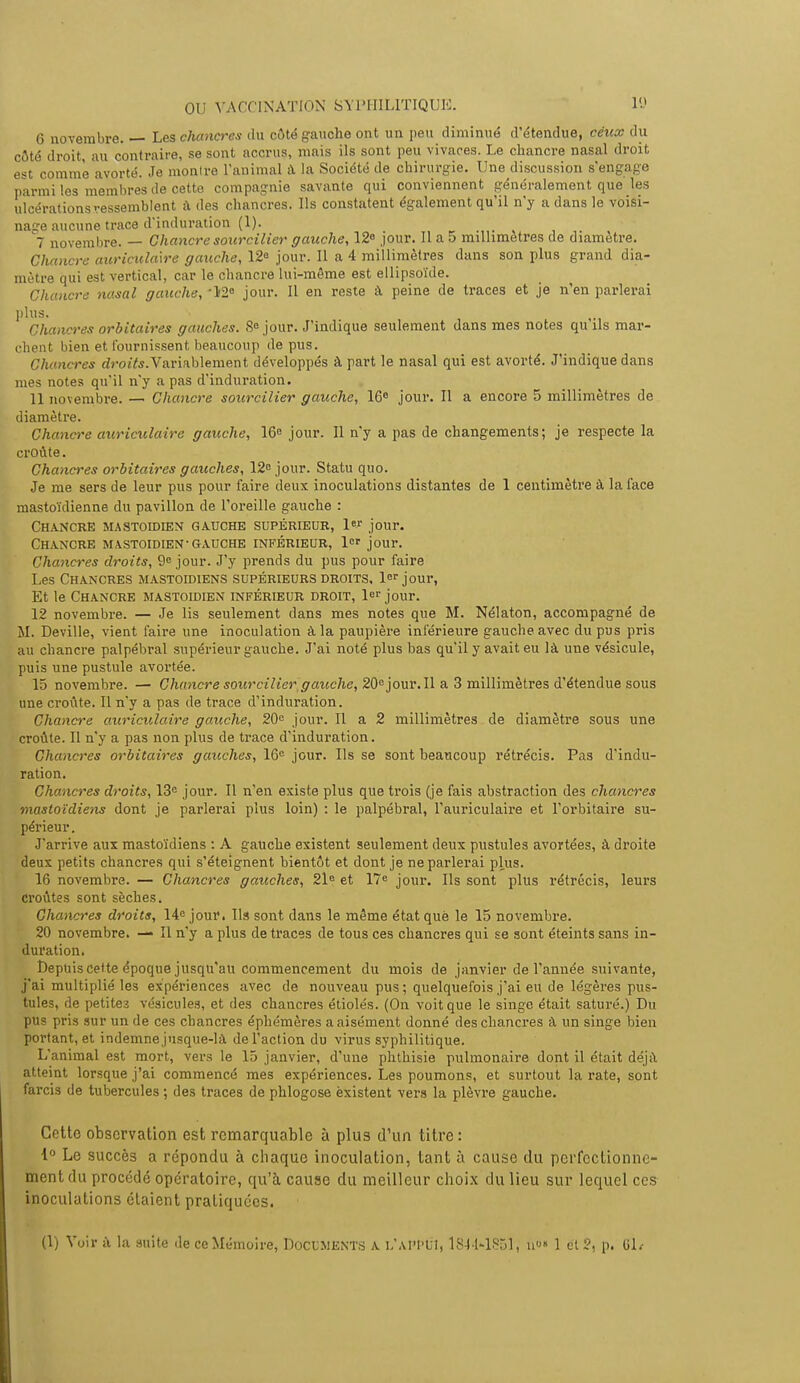 6 novembre. — Les chancres du côté gauche ont un peu diminué d'étendue, ceux du côté droit, au contraire, se sont accrus, mais ils sont peu vivares. Le chancre nasal droit est comme avorté. Je montre ranimai a la Société de chirurgie. Une discussion s'engage parmi les membres de cette compagnie savante qui conviennent généralement que les ulcérations ressemblent à des chancres. Ils constatent également qu'il n'y a dans le voisi- naïe aucune trace d'induration (1). ... 7 novembre. — Chancre sourciller gauche, 12° jour. Il a 5 millimètres de diamètre. Chancre auriculaire gauche, 12e jour. Il a 4 millimètres dans son plus grand dia- mètre qui est vertical, car le chancre lui-même est ellipsoïde. Chancre nasal gauche, '12° jour. Il en reste à peine de traces et je n'en parlerai plus. Chancres orbitalres gauches. Se jour. J'indique seulement dans mes notes qu ils mar- chent bien et fournissent beaucoup de pus. Chancres droite. Variablement développés à part le nasal qui est avorté. J'indique dans mes notes qu'il n'y a pas d'induration. 11 novembre. — Chancre sourciller gauche, 16e jour. Il a encore 5 millimètres de diamètre. Chancre auriculaire gauche, 16e jour. Il n'y a pas de changements; je respecte la croûte. Chancres orbitalres gauches, 12 jour. Statu quo. Je me sers de leur pus pour faire deux inoculations distantes de 1 centimètre à la face mastoïdienne du pavillon de l'oreille gauche : Chancre mastoïdien gauche supérieur, 1er jour. Chancre mastoïdien-gauche inférieur, 1er jour. Chancres droits, 9e jour. J'y prends du pus pour faire Les Chancres mastoïdiens supérieurs droits, 1er jour, Et le Chancre mastoïdien inférieur droit, 1er jour. 12 novembre. — Je lis seulement dans mes notes que M. Nélaton, accompagné de M. Deville, vient faire une inoculation à la paupière inférieure gauclieavec du pus pris au chancre palpébral supérieur gauche. J'ai noté plus bas qu'il y avait eu là une vésicule, puis une pustule avortée. 15 novembre. — Chancre sourcil 1er gauche, 20ejour.Il a 3 millimètres d'étendue sous une croûte. Il n'y a pas de trace d'induration. Chancre auriculaire gauche, 20e jour. Il a 2 millimètres de diamètre sous une croûte. Il n'y a pas non plus de trace d'induration. Chancres orbitalres gauches, 16e jour. Us se sont beaucoup rétrécis. Pas d'indu- ration. Chancres droits, 13e jour. Il n'en existe plus que trois (je fais abstraction des chancres mastoïdiens dont je parlerai plus loin) : le palpébral, l'auriculaire et l'orbitaire su- périeur. J'arrive aux mastoïdiens : A gauche existent seulement deux pustules avortées, à droite deux petits chancres qui s'éteignent bientôt et dont je ne parlerai plus. 16 novembre. — Chancres gauches, 21e et 17e jour. Ils sont plus rétrécis, leurs croûtes sont sèches. Chancres droits, 14e jour. Ils sont dans le même étatquè le 15 novembre. 20 novembre. — Il n'y a plus de traces de tous ces chancres qui se sont éteints sans in- duration. Depuis cette époque jusqu'au commencement du mois de janvier de l'année suivante, j'ai multiplié les expériences avec de nouveau pus ; quelquefois j'ai eu de légères pus- tules, de petites vésicules, et des chancres étiolés. (On voit que le singe était saturé.) Du pus pris sur un de ces chancres éphémères a aisément donné des chancres à un singe bien portant, et indemnejusque-là de l'action du virus syphilitique. L'animal est mort, vers le 15 janvier, d'une phthisie pulmonaire dont il était déjà atteint lorsque j'ai commencé mes expériences. Les poumons, et surtout la rate, sont farcis de tubercules ; des traces de phlogose existent vers la plèvre gauche. Cette observation est remarquable à plus d'un titre: 1° Le succès a répondu à chaque inoculation, tant à cause du perfectionne- ment du procédé opératoire, qu'à cause du meilleur choix du lieu sur lequel ces inoculations étaient pratiquées. (1) Voir à la suite de ce Mémoire, DOCUMENTS A L'APPtJl, 1844-1851 j n»« 1 et 2, p. 61/