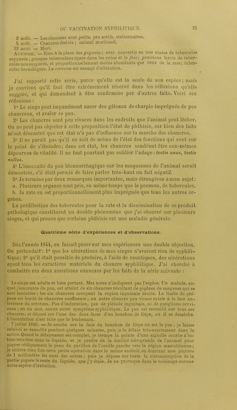 2 août. — Les chancres sont petits, peu actifs, stationnaires. 5 août. — Chancres éteints ; animal moribond. 12 août. — Mort. Autopsie. Rien à la place des piqûres; rate convertie en une masse de tubercules suppures ; groupes tuberculeux épars dans les reins et le foie; poumons fai-cis de tuber- cules non suppuras, et proportionnellement moins abondants que ceux de la rate; tuber- cules bronchiques. Le cerveau est exempt d'altération. J'ai rapporté cette série, parce qu'elle est la seule de son espèce; mais je conviens qu'il faut être extrêmement réservé dans les réflexions qu'elle suggère, et qui demandent à être confirmées par d'autres faits. Voici ces réflexions : ■1° Le singe peut impunément sucer des gâteaux de charpie imprégnés de pus chancreux, et avaler ce pus. 2° Les chancres sont peu vivaces dans les endroits que l'animal peut lécher. On ne peut pas objectera celte proposition l'état de phthisie, car bien des faits m'ont démontré que cet état n'a pas d'influence sur la marche des chancres. 3° Il ne paraît pas qu'il en soit de même de l'état des fonctions qui sont sur le point de s'éteindre; dans cet état, les chancres semblent être eux-mêmes dépourvus de vitalité. 11 ne faut pourtant pas oublier l'adage : testis unus, testis nullus. 4° L'innocuité du pus blennorrhagique sur les muqueuses de l'animal serait démontrée, s'il était permis de faire parler très-haut un fait négatif. 5° Je termine par deux remarques importantes, mais étrangères à mon sujet: a. Plusieurs organes sont pris, en même temps que le poumon, de tubercules. b. la rate en est proportionnellement plus imprégnée que tous les autres or- ganes. La prédilection des tubercules pour la rate et la dissémination de ce produit pathologique constituent un double phénomène que j'ai observé sur plusieurs singes, et qui prouve que certaine phthisie est une maladie générale. Quatrième série d'expériences et d'observations. Dès l'année 1844, on faisait peser sur mes expériences une double objection. On prétendait': 1° que les ulcérations de mes singes n'avaient rien de syphili- tique; 2° qu'il était possible de produire, à l'aide de caustiques, des ulcérations ayant tous les caractères matériels du chancre syphilitique. J'ai cherché à combattre ces deux assertions connexes par les faits de la série suivante : Le singe est adulte et bien portant. Mes notes n'indiquent pas l'espèce. Un malade, au- quel j'emprunte du pus, est atteint de six chancres résultant de piqûres de sangsues qui se sont inoculées ; les six chancres occupent la région inguinale droite. Le limbe du pré- puce est bordé de chancres confluents ; un autre chancre peu vivace existe à la face an- térieure du scrotum. Pas d'induration, pas de pléiade inguinale, ni de ganglions cervi- caux ; en un mot, aucun autre symptôme syphilitique. Le pus est recueilli sur tous ces chancre^, et déposé sur l'une des deux faces d'un bouchon de liège, où il se dessèche. L'inoculation n'est faite que le lendemain.  juillet 184G. — Je crache sur la face du bouchon de liège où est le pus ; je laisse celui-ci se ramollir pendant quelques minutes, puis je le délaie très-exactement dans la salive. Quand le délayement est complet, je trempe la pointe d'une aiguille courbe à'su- ture très-fine dans le liquide, et je profite de la docilité très-grande de l'animal pour piquer obliquement la peau du pavillon de l'oreille gauche vers la région mastoïdienne ; je réitère cinq fois cette petite opération dans le môme endroit, en écartant mes piqûres de 1 millimètre les unes des autres; puis je dépose sur toute la circonscription delà partie piquée le reste du liquide, que j'y étale. Je ne provoque dans le voisinage aucune autre espèce d'irritation.