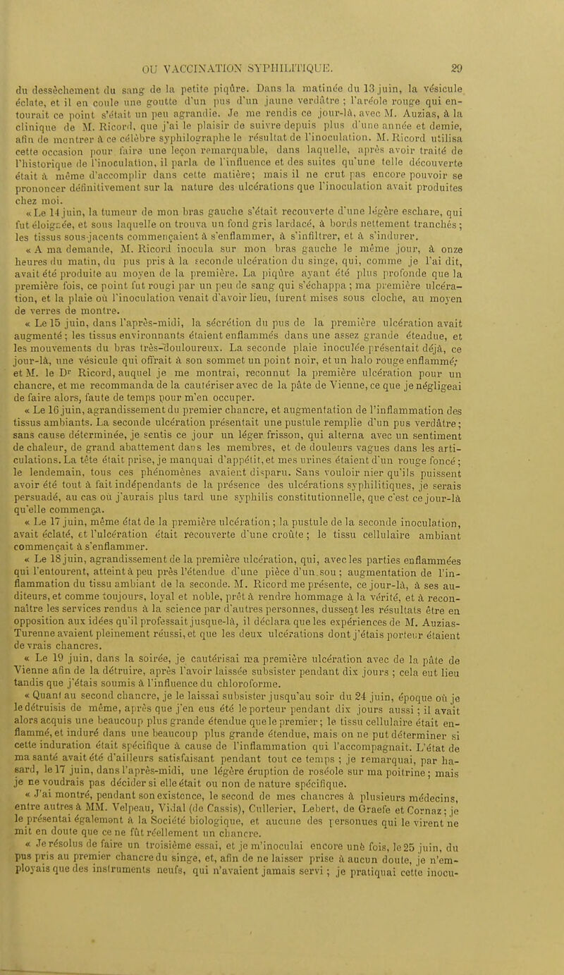 du dessèchement du sang de la petite piqûre. Dans la matinée du 13 juin, la vésicule éclate, et il en coule une goutte d'un pus d'un jaune verdâtre ; l'aréole rouge qui en- tourait ce point, s'était un peu agrandie. Je me rendis ce jour-là, avec M. Auzias, à la clinique de M. Ricord, que j'ai le plaisir de suivre depuis plus d'une année et demie, afin île montrer a ce célèbre syphilosraphe le résultat de l'inoculation. M. Ricord utilisa cette occasion pour l'aire une leçon remarquable, dans laquelle, après avoir traité de l'historique de l'inoculation, il parla de l'influence et des suites qu'une telle découverte était à même d'accomplir dans cette matière; mais il ne crut pas encore pouvoir se prononcer définitivement sur la nature des ulcérations que l'inoculation avait produites chez moi. «Le 14 juin, la tumeur de mon bras gauche s'était recouverte d'une légère eschare, qui fut éloignée, et sons laquelle on trouva un fond gris lardacé, à bords nettement tranchés ; les tissus sous jacents commençaient à s'enflammer, à s'infiltrer, et à s'indurer. « A ma demande, M. Ricord inocula sur mon bras gauche le même jour, à onze heures du matin, du pus pris à la seconde ulcération du singe, qui, comme je l'ai dit, avait été produite au moyen de la première. La piqûre ayant été plus profonde que la première fois, ce point fut rougi par un peu de sang qui s'échappa ; ma première ulcéra- tion, et la plaie où l'inoculation venait d'avoir lieu, lurent mises sous cloche, au moyen de verres de montre. « Le 15 juin, dans l'après-midi, la sécrétion du pus de la première ulcération avait augmenté; les tissus environnants étaient enflammés dans une assez grande étendue, et les mouvements du bras très-flouloureux. La seconde plaie inoculée présentait déjà, ce jour-là, une vésicule qui offrait à son sommet un point noir, et un halo rouge enflammé; et M. le Dr Ricord, auquel je me montrai, reconnut la première ulcération pour un chancre, et me recommanda de la cautériser avec de la pâte de Vienne, ce que je négligeai de faire alors, faute de temps pour m'en occuper. « Le 16 juin, agrandissement du premier chancre, et augmentation de l'inflammation des tissus ambiants. La seconde ulcération présentait une pustule remplie d'un pus verdâtre ; sans cause déterminée, je sentis ce jour un léger frisson, qui alterna avec un sentiment de chaleur, de grand abattement dans les membres, et de douleurs vagues dans les arti- culations. La tète était prise, je manquai d'appétit, et mes urines étaient d'un rouge foncé; le lendemain, tous ces phénomènes avaient disparu. Sans vouloir nier qu'ils puissent avoir été tout à fait indépendants de la présence des ulcérations syphilitiques, je serais persuadé, au cas où j'aurais plus tard une syphilis constitutionnelle, que c'est ce jour-là qu'elle commença. « Le 17 juin, même état de la première ulcération ; la pustule de la seconde inoculation, avait éclaté, et l'ulcération était recouverte d'une croûte ; le tissu cellulaire ambiant commençait à s'enflammer. « Le 18 juin, agrandissement de la première ulcération, qui, avec les parties enflammées qui l'entourent, atteint à peu près l'étendue d'une pièce d'un, sou ; augmentation de l'in- flammation du tissu ambiant de la seconde. M. Pucord me présente, ce jour-là, à ses au- diteurs, et comme toujours, loyal et noble, prêt à rendre hommage à la vérité, et à recon- naître les services rendus à la science par d'autres personnes, dussent les résultats être en opposition aux idées qu'il professait jusque-là, il déclara que les expériences de M. Auzias- Turenne avaient pleinement réussi, et que les deux ulcérations dont j'étais porteur étaient devrais chancres. « Le 19 juin, dans la soirée, je cautérisai ma première ulcération avec de la pâte de Vienne afin de la détruire, après l'avoir laissée subsister pendant dix jours ; cela eut lieu tandis que j'étais soumis à l'influence du chloroforme. « Quant au second chancre, je le laissai subsister jusqu'au soir du 24 juin, époque où je le détruisis de même, après que j'en eus été le porteur pendant dix jours aussi ; il avait alors acquis une beaucoup plus grande étendue que le premier ; le tissu cellulaire était en- flammé, et induré dans une beaucoup plus grande étendue, mais on ne put déterminer si cette induration était spécifique à cause de l'inflammation qui l'accompagnait. L'état de ma santé avait été d'ailleurs satisfaisant pendant tout ce temps ; je remarquai, par ha- sard, le 17 juin, dans l'après-midi, une légère éruption de roséole sur ma poitrine; mais je ne voudrais pas décider si elle était ou non de nature spécifique. « J'ai montré, pendant son existence, le second de mes chancres à plusieurs médecins entre autres à MM. Velpeau, Vidal (de Cassis), Cullerier, Lebert, de Graefe etCornaz; je le présentai également à la Société biologique, et aucune des personues qui le virent ne mit en doute que ce ne fût réellement un chancre. « Je résolus de faire un troisième essai, et je m'inoculai encore unè fois, le 25 juin, du pus pris au premier chancre du singe, et, afin de ne laisser prise à aucun doute, je n'em- ployais que des instruments neufs, qui n'avaient jamais servi ; je pratiquai cette inocu-