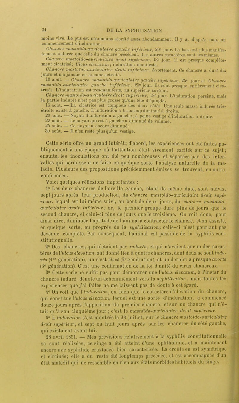 moins vive. Le pus est néanmoins sécrété assez abondamment. Il y a, d'après moi, un commencement d'induration. Chancre mastoïdo-auriculaire gauche inférieur, 20° jour. La base est plus manifes- tement indurée que celle du chancre précédent. Les autres caractères sont les mêmes. Chancre mastoïdo-auriculaire droit supérieur, 13« jour. 11 est presque complète- ment cicatrisé; Ulcus elevatum; induration manifeste. Chancre mastoïdo-auriculaire droit inférieur. Avortement. Ce chancre a duré dix jours et n'a jamais eu aucune activité. 10 août. — Chancre mastoïdo-auriculaire gauche supérieur, 25e jour et Chancre mastoïdo-auriculaire gauche inférieur, 23° jour. Ils sont presque entièrement cica- trisés. L'induratriou est très-manifeste, au supérieur surtout. Chancre mastoïdo-auriculaire droit supérieur, 18° jour. L'induration persiste, mais la partie indurée n'est pas plus grosse qu'une tète d'épingle. 15 août. — La cicatrice est complète des deux côtés. Une seule masse indurée très- étroite existe à gauche. L'induration a beaucoup diminué à droite. 20 août. —Noyau d'induration à gauche; à peine vestige d'induration à droite. 22 août. — Le noyau qui est à gauche a diminué de volume. 25 août. — Ce noyau a encore diminué. 30 août. — Il n'en reste plus qu'un vestige. Cette série offre un grand intérêt; d'abord, les expériences ont été faites pu- bliquement à une époque où l'attention était vivement excitée sur ce sujet; ensuite, les inoculations ont été peu nombreuses et séparées par des inter- valles qui permissent de faire en quelque sorte l'analyse naturelle de la ma- ladie. Plusieurs des propositions précédemment émises se trouvent, en outre, confirmées. Voici quelques réflexions importantes : 1° Les deux chancres de l'oreille gauche, étant de même date, sont suivis, sept jours après leur production, du chancre mastoïdo-auriculaire droit supé- rieur, lequel est lui même suivi, au bout de deux jours, du chancre mastoïdo- auriculaire droit inférieur; or, le premier groupe dure plus de jours que le second chancre, et celui-ci plus de jours que le troisième. On voit donc, pour ainsi dire, diminuer l'aptitude de l'animal à contracter le chancre, et on assiste, en quelque sorte, au progrès de la syphilisation ; celle-ci n'est pourtant pas devenue complète. Par conséquent, l'animal est passible de la syphilis con- stitutionnelle. 2° Des chancres, qui n'étaient pas indurés, et qui n'avaient aucun des carac- tères de l'uZcus elevatum, ont donné lieu à quatre chancres, dont deux se sont indu- rés (lr0 génération), un s'est élevé (2° génération), et un dernier a presque avorté (3e génération). C'est une confirmation de la loi d'unité du virus chancreux. 3° Celte série, ne suffit pas pour démontrer que Vulcus elevatum, à l'instar du chancre induré, dénote un acheminement vers la syphilisation, mais toutes les- expériences que j'ai faites ne me laissent pas de doute à cet égard. 4° On voit que Vinduration, ou bien que le caractère d'élévation du chancre, qui constitue Vulcus elevatum, lequel estime sorte d'induration, a commencé douze jours après l'apparition du premier chancre, etsur un chancre qui n'é- tait qu'à son cinquième jour; c'est le mastoïdo-auriculaire droit supérieur. ,H° L'induration s'est montrée le 28 juillet, sur le chancre mastoïdo-auriculaire droit supérieur, et sept ou huit jours après sur les chancres du côté gauche, qui existaient avant lui. 28 avril 18rit. — Mes prévisions relativement à la syphilis constitutionnelle se sont réalisées; ce singe a été atteint d'une ophthalmie, et a maintenant encore une syphilide cruslacée bien caractérisée. La croûte en est symétrique et circinée; elle a du reste été longtemps précédée, et est accompagnée d'un état maladif qui ne ressemble en rien aux étals morbides habituels du singe.