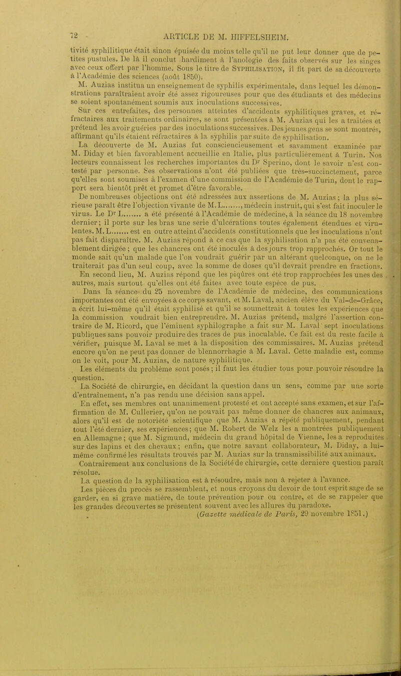 tivité syphilitique était sinon épuisée du moins toile qu'il ne put leur donner que de pe- tites pustules. De là il conclut hardiment â l'anologie des laits observés sur Je.? singes avec ceux offert par l'homme. Sous le titre de Syph.ilisa.tio.\, il fit part de 6adécouverte â l'Académie des sciences (août 1850). M. Auzias institua un enseignement de syphilis expérimentale, dans lequel les démon- strations paraîtraient avoir été assez rigoureuses pour que des étudiants et des médecins se soient spontanément soumis aux inoculations successives. Sur ces entrefaites, des personnes atteintes d'accidents syphilitiques graves, et ré- fractaires aux traitements ordinaires, se sont présentées a M. Auzias qui les a traitées et prétend les avoir guéries par des inoculations successives. Des jeunes gens se sont montrés, affirmant qu'ils étaient rélïactaires à la syphilis par suite de syphilisation. La découverte de M. Auzias fut consciencieusement et savamment examinée par M. Diday et bien favorablement accueillie en Italie, plus particulièrement à Turin. Nos lecteurs connaissent les recherches importantes du Dr Sperino, dont le savoir n'est con- testé par personne. Ses observations n'ont été publiées que très-succinctement, parce qu'elles sont soumises à l'examen d'une commission de l'Académie de Turin, dont le rap- port sera bientôt prêt et promet d'être favorable. De nombreuses objections ont été adressées aux assertions de M. Auzias ; la plus sé- rieuse paraît être l'objection vivante de M.L , médecin instruit, qui s'est fait inoculer le virus. Le Dr L a été présenté à l'Académie de médecine, à la séance du 18 novembre dernier; il porte sur les bras une série d'ulcérations toutes également étendues et viru- lentes. M. L est en outre atteint d'accidenls constitutionnels que les inoculations n'ont pas fait disparaître. M. Auzias répond à ce cas que la syphilisation n'a pas été convena- blement dirigée ; que les chancres ont été inoculés à des jours trop rapprochés. Or tout le monde sait qu'un malade que l'on voudrait guérir par un altérant quelconque, on ne le traiterait pas d'un seul coup, avec la somme de doses qu'il devrait prendre en fractions. En second lieu, M. Auzias répond que les piqûres ont été trop rapprochées les unes des autres, mais surtout qu'elles ont été faites avec toute espèce de pus. Dans la séance du 25 novembre de l'Académie de médecine, des communications importantes ont été envoyées a ce corps savant, et M. Laval, ancien élève du Val-de-Grâce, a écrit lui-même qu'il était syphilisé et qu'il se soumettrait à toutes les expériences que la commission voudrait bien entreprendre. M. Auzias prétend, malgré l'assertion con- traire de M. Ricord, que l'éminent syphilographe a fait sur M. Laval sept inoculations publiques sans pouvoir produire des traces de pus inoculable. Ce fait est du reste facile à vérifier, puisque M. Laval se met a la disposition des commissaires. M. Auzias prétend encore qu'on ne peut pas donner de blennorrhagie à. M. Laval. Cette maladie est, comme on le voit, pour M. Auzias, de nature syphilitique. Les éléments du problème sont posés; il faut les étudier tous pour pouvoir résoudre la question. La Société de chirurgie, en décidant la question dans un sens, comme par une sorte dentraînement, n'a pas rendu une décision sans appel. En effet, ses membres ont unanimement protesté et ont accepté sans examen, et sur l'af- firmation de M. Cullerier, qu'on ne pouvait pas même donner de chancres aux animaux, alors qu'il est de notoriété scientifique que M. Auzias a répété publiquement, pendant tout l'été dernier, ses expériences ; que M. Robert de Welz les a montrées publiquement en Allemagne ; que M. Sigmund, médecin du grand hôpital de Vienne, les a reproduites sur des lapins et des chevaux; enfin, que notre savant collaborateur, M. Diday, a lui- même confirmé les résidtats trouvés par M. Auzias sur la transmissibilité aux animaux. Contrairement aux conclusions de la Société de chirurgie, cette dernière question paraît résolue. La question de la syphilisation est a résoudre, mais non à rejeter à l'avance. Les pièces du procès se rassemblent, et nous croyons du devoir de tout esprit sage de se garder, en si grave matière, de toute prévention pour ou contre, et de se rappeler que les grandes découvertes se présentent souvent avec les allures du paradoxe. [Gazette médicale de Paris, 29 novembre 1851.)