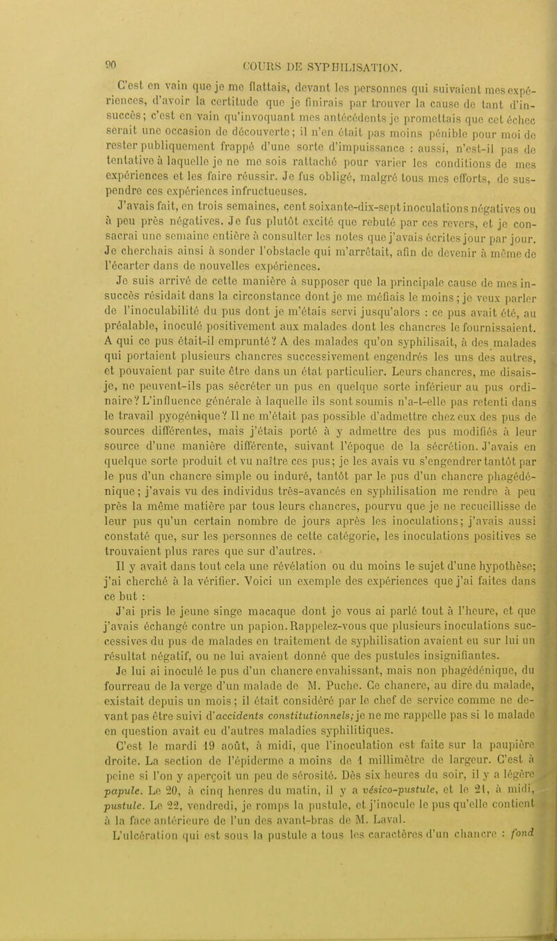 C'ost on vain que je me flattais, devant les personnes qui suivaient mes expé- riences, d'avoir la certitude que je finirais par trouver la cause de tant d'in- succès; c'est en vain qu'invoquant mes antécédents je promettais que cet échec serait une occasion de découverte; il n'en était pas moins pénible pour moi de rester publiquement frappé d'une sorte d'impuissance : aussi, n'est-il pas de tentative à laquelle jo ne me sois rattaché pour varier les conditions de mes expériences et les faire réussir. Je fus obligé, malgré tous mes efforts, de sus- pendre ces expériences infructueuses. J'avais fait, en trois semaines, cent soixante-dix-sept inoculations négatives ou à peu près négatives. Je fus plutôt excité que rebuté par ces revers, et je con- sacrai une semaine entière à consulter les notes que j'avais écrites jour par jour. Je cherchais ainsi à sonder l'obstacle qui m'arrêtait, afin de devenir à même de l'écarter dans de nouvelles expériences. Je suis arrivé de cette manière à supposer que la principale cause de mes in- succès résidait dans la circonstance dont je me méfiais le moins; je veux parler de l'inoculabilité du pus dont je m'étais servi jusqu'alors : ce pus avait été, au préalable, inoculé positivement aux malades dont les chancres le fournissaient. A qui ce pus était-il emprunté? A des malades qu'on syphilisait, à des malades qui portaient plusieurs chancres successivement engendrés les uns des autres, et pouvaient par suile être dans un étal particulier. Leurs chancres, me disais- je, no peuvent-ils pas sécréter un pus en quelque sorte inférieur au pus ordi- naire? L'influence générale à laquelle ils sont soumis n'a-l-elle pas retenti dans le travail pyogénique? Il ne m'était pas possible d'admettre chez eux des pus de sources différentes, mais j'étais porté à y admettre des pus modifiés à leur source d'une manière différente, suivant l'époque de la sécrétion. J'avais en quelque sorte produit et vu naître ces pus; je les avais vu s'engendrer tantôt par le pus d'un chancre simple ou induré, tantôt par le pus d'un chancre phagédé- nique; j'avais vu des individus très-avancés en syphilisation me rendre à peu près la même matière par tous leurs chancres, pourvu que je ne recueillisse de leur pus qu'un certain nombre de jours après les inoculations; j'avais aussi constaté que, sur les personnes de cette catégorie, les inoculations positives se trouvaient plus rares que sur d'au 1res. • Il y avait dans tout cela une révélation ou du moins le sujet d'une hypothèse; j'ai cherché à la vérifier. Voici un exemple des expériences que j'ai faites dans ce but : J'ai pris le jeune singe macaque dont je vous ai parlé tout à l'heure, et que j'avais échangé contre un papion. Rappelez-vous que plusieurs inoculations suc- cessives du pus de malades en traitement de syphilisation avaient eu sur lui un résultat négatif, ou ne lui avaient donné que des pustules insignifiantes. Je lui ai inoculé le pus d'un chancre envahissant, mais non phagédénique, du fourreau de la verge d'un malade de M. Puchc. Ce chancre, au dire du malade, existait depuis un mois; il était considéré par le chef de service comme ne de- vant pas être suivi d'accidents constitutionnels; je ne me rappelle pas si le malade en question avait eu d'autres maladies syphilitiques. C'est le mardi 19 août, à midi, que l'inoculation est faite sur la paupière droite. La section de l'épiderme a moins de 1 millimètre de largeur. C'est à peine si l'on y aperçoit un peu de sérosité. Dès six heures du soir, il y a légère papule. Le 20, à cinq henres du malin, il y a vésico-pustule, et le 21, à midi, pustule. Le 22, vendredi, jo romps la pustule, et j'inocule le pus qu'elle contient à la face antérieure de l'un des avant-bras de M. Laval. L'ulcération qui est sous la pustule a tous les caractères d'un chancre : fond