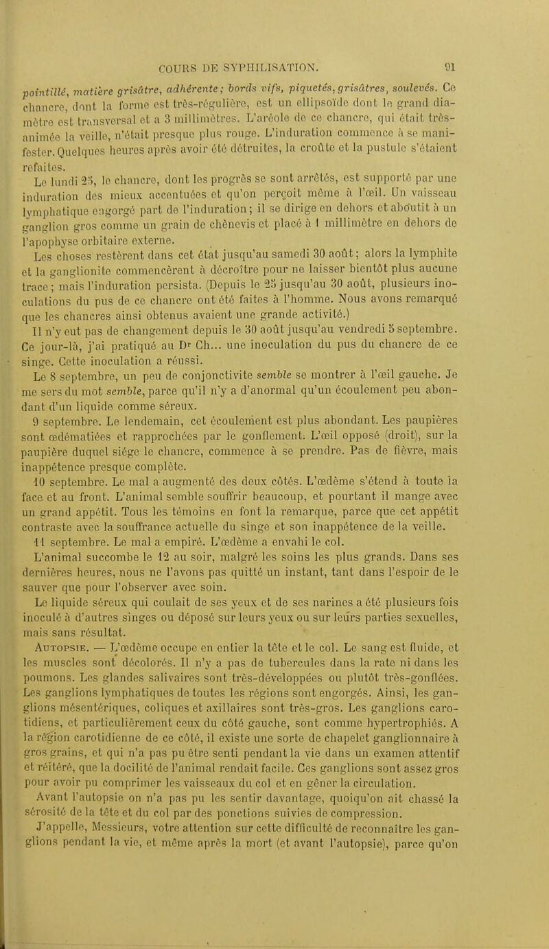 pointillé, matière grisâtre, adhérente; bords vifs, piquetés, grisâtres, soulevés. Ce chancre, donl [a forme es! très-régulière, est un ellipsoïde dont le grand dia- mètre est transversal et a 3 millimètres. L'aréole de ce chancre, qui était très- animée la veille, n'était presque plus rouge. L'induration commence à se mani- fester. Quelques heures après avoir été détruites, la croûte et la pustule s'étaient refaites. Le lundi 23, le chancre, dont les progrès se sont arrêtés, est supporté par une induration des mieux accentuées et qu'on perçoit môme à l'œil. Un vaisseau lymphatique engorgé part de l'induration; il se dirige en dehors et aboutit à un ganglion gros comme un grain de chènevis et placé à I millimètre en dehors de l'apophyse orbitaire externe. Les choses restèrent dans cet état jusqu'au samedi 30 août; alors la lymphite et la ganglionite commencèrent à décroître pour ne laisser bientôt plus aucune trace ; mais l'induration persista. (Depuis le 23 jusqu'au 30 août, plusieurs ino- culai ions du pus de ce chancre ont été faites à l'homme. Nous avons remarqué que les chancres ainsi obtenus avaient une grande activité.) Il n'y eut pas de changement depuis le 30 août jusqu'au vendredi S septembre. Ce jour-là, j'ai pratiqué au D<- Ch... une inoculation du pus du chancre de ce singe. Cette inoculation a réussi. Le 8 septembre, un peu de conjonctivite semble se montrer à l'œil gauche. Je me sers du mot semble, parce qu'il n'y a d'anormal qu'un écoulement peu abon- dant d'un liquide comme séreux. 9 septembre. Le lendemain, cet écoulement est plus abondant. Les paupières sont œdématiées et rapprochées par le gonflement; L'œil opposé (droit), sur la paupière duquel siège le chancre, commence à se prendre. Pas de fièvre, mais inappétence presque complète. •10 septembre. Le mal a augmenté des deux côtés. L'œdème s'étend à toute la face et au front. L'animal semble souffrir beaucoup, et pourtant il mange avec un grand appétit. Tous les témoins en font la remarque, parce que cet appétit contraste avec la souffrance actuelle du singe et son inappétence de la veille. 11 septembre. Le mal a empiré. L'œdème a envahi le col. L'animal succombe le 12 au soir, malgré les soins les plus grands. Dans ses dernières heures, nous ne l'avons pas quitté un instant, tant dans l'espoir de le sauver que pour l'observer avec soin. Le liquide séreux qui coulait de ses yeux et de ses narines a été plusieurs fois inoculé à d'autres singes ou déposé sur leurs yeux ou sur leurs parties sexuelles, mais sans résultat. Autopsie. — L'œdème occupe en entier la tête et le col. Le sans est fluide, et les muscles sont décolorés. Il n'y a pas de tubercules dans la rate ni dans les poumons. Les glandes salivaires sont très-développées ou plutôt très-gonflées. Les ganglions lymphatiques de toutes les régions sont engorgés. Ainsi, les gan- glions mésentériques, coliques et axillaires sont très-gros. Les ganglions caro- tidiens, et particulièrement ceux du côté gauche, sont comme hypertrophiés. A la région carolidienne de ce côté, il existe une sorte de chapelet ganglionnaire à gros grains, et qui n'a pas pu être senti pendant la vie dans un examen attentif et réitéré, que la docilité de l'animal rendait facile. Ces ganglions sont assez gros pour avoir pu comprimer les vaisseaux du col et en gêner la circulation. Avant l'autopsie on n'a pas pu les sentir davantage, quoiqu'on ait chassé la sérosité de la tête et du col par des ponctions suivies de compression. J'appelle, Messieurs, votre attention sur cette difficulté de reconnaître les gan- glions pendanl la vie, cl même après la mort (et avant l'autopsie), parce qu'on