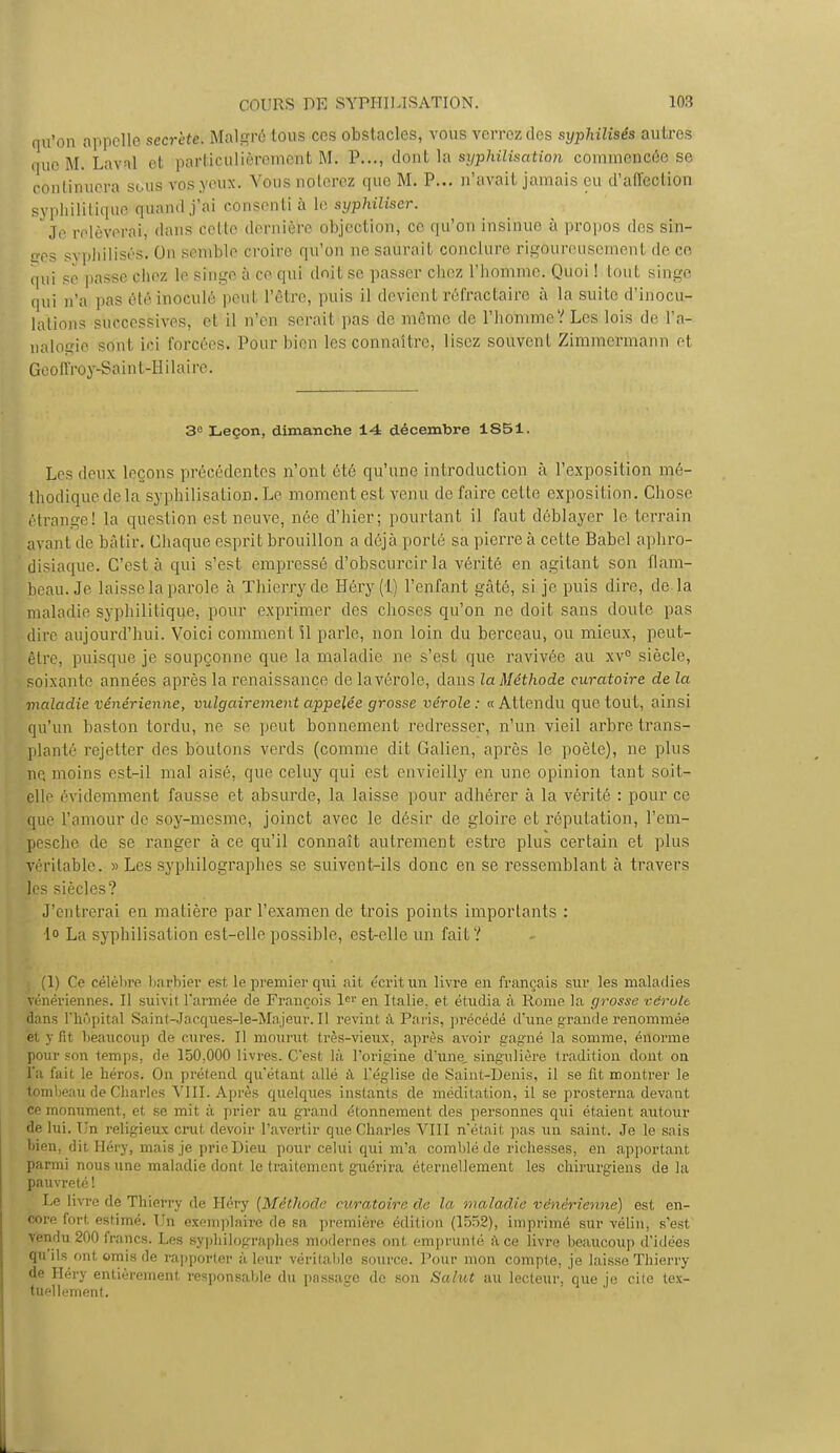 qu'on appelle secrète. Malgré tous ces obstacles, vous verrez des syphilisés autres mie M. Laval et particulièrement M. P..., dont la syphilisation commencée se continuera sous vos yeux. Vous noterez que M. P... n'avait jamais eu d'affection syphilitique quaindj'ai consenti à le syphiliser. Je relèverai', dans celte dernière objection, ce qu'on insinue à propos des sin- ges s> philisés. On semble croire qu'on ne saurait conclure rigoureusement de ce. qui se passe chez le singe à ce qui doit se passer chez l'homme. Quoi ! tout singe qui n'a pas été inoculé peivl l'être, puis il devient rêfract'aire à la suite d'inocu- lations successives, et il n'en serait pas de même de l'homme ? Les lois de l'a- nalogie sont ici forcées. Pour bien les connaître, lisez souvent Zimmermann et Geo fl'ro y-Sai n t-II ilai re. 3e Leçon, dimanche 14 décembre 1851. Les deux leçons précédentes n'ont été qu'une introduction à l'exposition mé- thodique de la syphilisation.Le moment est venu de faire celle exposition. Chose étrange! la question est neuve, née d'hier; pourtant il faut déblayer le terrain avant de bâtir. Chaque esprit brouillon a déjà porté sa pierre à celle Babel aphro- disiaque. C'est à qui s'est empressé d'obscurcir la vérité en agitant son flam- beau. Je laisse la parole à Thierry de Héry (1) l'enfant gâté, si je puis dire, de la maladie syphilitique, pour exprimer des choses qu'on ne doit sans doute pas dire aujourd'hui. Voici comment il parle, non loin du berceau, ou mieux, peut- être, puisque je soupçonne que la maladie ne s'est que ravivée au xv° siècle, soixan te années après la renaissance de la vérole, dans la Méthode curatoire de la maladie vénérienne, vulgairement appelée grosse vérole: a Attendu que tout, ainsi qu'un baston tordu, ne se peut bonnement redresser, n'un vieil arbre trans- planté rejetter des boutons verds (comme dit Galien, après le poète), ne plus ne, moins est-il mal aisé, que celuy qui est envieilly en une opinion tant soit- çlle évidemment fausse et absurde, la laisse pour adhérer à la vérité : pour ce que l'amour de soy-mesme, joinct avec le désir de gloire et réputation, l'em- pesche de se ranger à ce qu'il connaît autrement estre plus certain et plus véritable. » Les syphilographes se suivent-ils donc en se ressemblant à travers les siècles? J'entrerai en matière par l'examen de trois points importants : •1° La syphilisation est-elle possible, est-elle un fait? (1) Ce célèbre barbier est le premier qui ait écrit un livre en français sur les maladies vénériennes. Il suivit l'armée de François 1e'1 en Italie, et étudia à Rome la grosse vérole. dans l'hôpital Saint-Jaeques-le-Ma jeur. Il revint à Paris, précédé d'une grande renommée et y fit beaucoup de cures. Il mourut très-vieux, après avoir gagné la somme, énorme pour son temps, de 150,000 livres. C'est là l'origine d'une, singulière tradition dont on l'a fait le héros. On prétend qu'étant allé a l'église de Saint-Denis, il se fit montrer le tombeau de Charles VIII. Après quelqiies instants de méditation, il se prosterna devant ce monument, et se mit à prier au grand étonnement des personnes qui étaient autour de lui. Un religieux crut devoir l'avertir que Charles VIII n'était pas un saint. Je le sais bien, dit Héry, mais je prie Dieu pour celui qui m'a comblé de richesses, en apportant parmi nous une maladie dont le traitement guérira éternellement les chirurgiens de la pauvreté ! Le livre de Thierry de Héry {Méthode curatoire de la maladie vénérienne) est en- core fort, estimé. Un exemplaire de sa première édition (1552), imprimé sur vélin, s'est Vendu 200 francs. Les syphilographes modernes ont, emprunté à ce livre beaucoup d'idées qu'ils ont. omis de rapporter à leur véritable source. Pour mon compte, je laisse Thierry de Héry entièrement responsable du passacre de son Salut au lecteur, nue ie cite tex- tuellement.