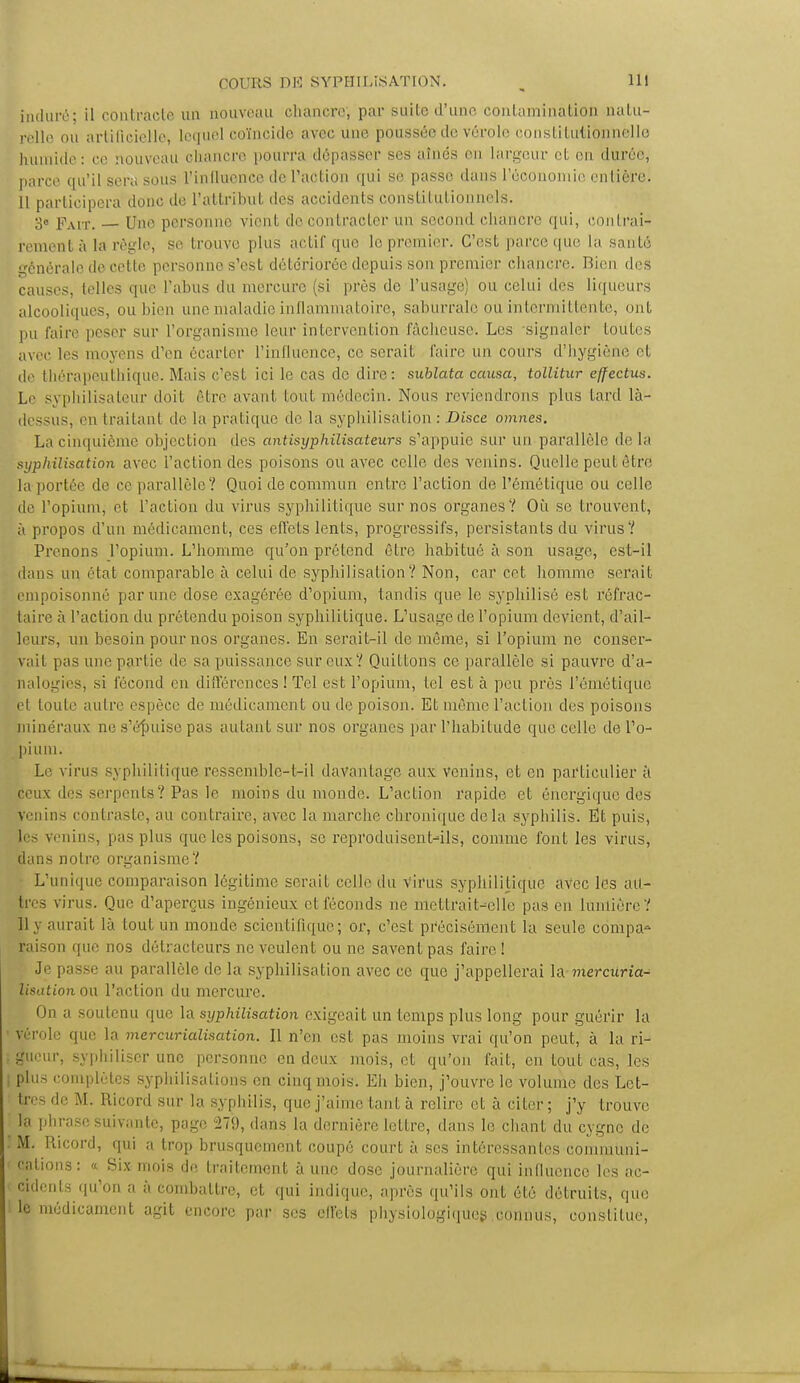 induré il contracte un nouveau chancre, par suite d'une contamination natu- relle ou artificielle, lequel coïncide avec une, poussée de vérole constitutionnelle humide: ce nouveau chancre pourra dépasser ses aînés en largeur et en durée, parce qu'il sera sous l'influence de l'action qui se passe dans l'ôoonomie entière. 11 participera donc de l'attribut des accidents constitutionnels. 3e Fait. — Une personne vient de contracter un second chancre qui, contrai* rement à la règle, se trouve plus actif que le premier. C'est parce que la santé énérale de cette personne s'est détériorée depuis son premier chancre. Bien des causes, telles que l'abus du mercure (si près de l'usage) ou celui des liqueurs alcooliques, ou bien une maladie inflammatoire, saburrale ou intermittente, ont pu faire peser sur l'organisme leur intervention fâcheuse. Les signaler toutes avec, les moyens d'en écarter l'influence, ce serait faire un cours d'hygiène et de thérapeuthique. Mais c'est ici le cas de dire: sublata causa, tollitur e/fectus. Le syphilisateur doif être avant tout médecin. Nous reviendrons plus fard là- dessus, 'Mi traitant de la pratique de la syphilisation : Disce omnes. La cinquième objection des antisyphilisateurs s'appuie sur un parallèle de la syphilisation avec l'action des poisons ou avec celle des venins. Quelle peut être la portée do ce parallèle? Quoi de commun entre l'action de l'émétiquc ou celle de l'opium, et l'action du virus syphilitique sur nos organes? Où se trouvent, à propos d'un médicament, ces effets lents, progressifs, persistants du virus? Prenons l'opium. L'homme qu'on prétend être habitué à son usage, est-il dans un état comparable à celui de syphilisation? Non, car cet homme serait empoisonné par une dose exagérée d'opium, tandis que le syphilisé est réfrac- taire à l'action du prétendu poison syphilitique. L'usage de l'opium devient, d'ail- leurs, un besoin pour nos organes. En serait-il de même, si l'opium ne conser- vait pas une partie de sa puissance sur eux? Quittons ce parallèle si pauvre d'a- nalogies, si fécond en différences ! Tel est l'opium, tel esta peu près l'éniétique et toute autre espèce de médicament ou de poison. Et même l'action des poisons minéraux ne s'épuise pas autant sur nos organes par l'habitude que celle de l'o- pium. Le virus syphilitique ressemble-t-il davantage aux venins, et en particulier à ceux des serpents? Pas le moins du monde. L'acLion rapide et énergique des venins contraste, au contraire, avec la marche chronique delà syphilis. Et puis, les venins, pas plus que les poisons, se reproduisent-ils, comme font les virus, dans notre organisme? L'unique comparaison légitime serait celle du virus syphilitique avec les au- tres virus. Que d'aperçus ingénieux et féconds ne mcttrait^elle pas en lumière? 11 y aurait là tout un monde scientifique; or, c'est précisément la seule compa- raison que nos détracteurs ne veulent ou ne savent pas faire ! Je passe au parallèle de la syphilisation avec ce que j'appellerai la mercuria- lisation ou l'action du mercure. On a soutenu que la syphilisation exigeait un temps plus long pour guérir la ' vérole que la mercurialisation. Il n'en est pas moins vrai qu'on peut, à la ri- :gueur, syphiliser une personne en deux mois, et qu'on fait, en tout cas, les I plus complètes syphilisalions en cinq mois. Eh bien, j'ouvre le volume des Lct- ; très de M. Ricord sur la syphilis, que j'aime tant à relire et à citer ; j'y trouve 1 la phrase suivante, page 279, dans la dernière lettre, dans le chant du cygne de .' M. Ricord, qui a trop brusquement coupé court à ses intéressantes communi- cations: « Six mois de traitement à une dose journalière qui influence les ac- cidents qu'on a à combattre, et qui indique, après qu'ils ont été détruits, que le médicament agit encore par ses effets physiologiques connus, constitue,