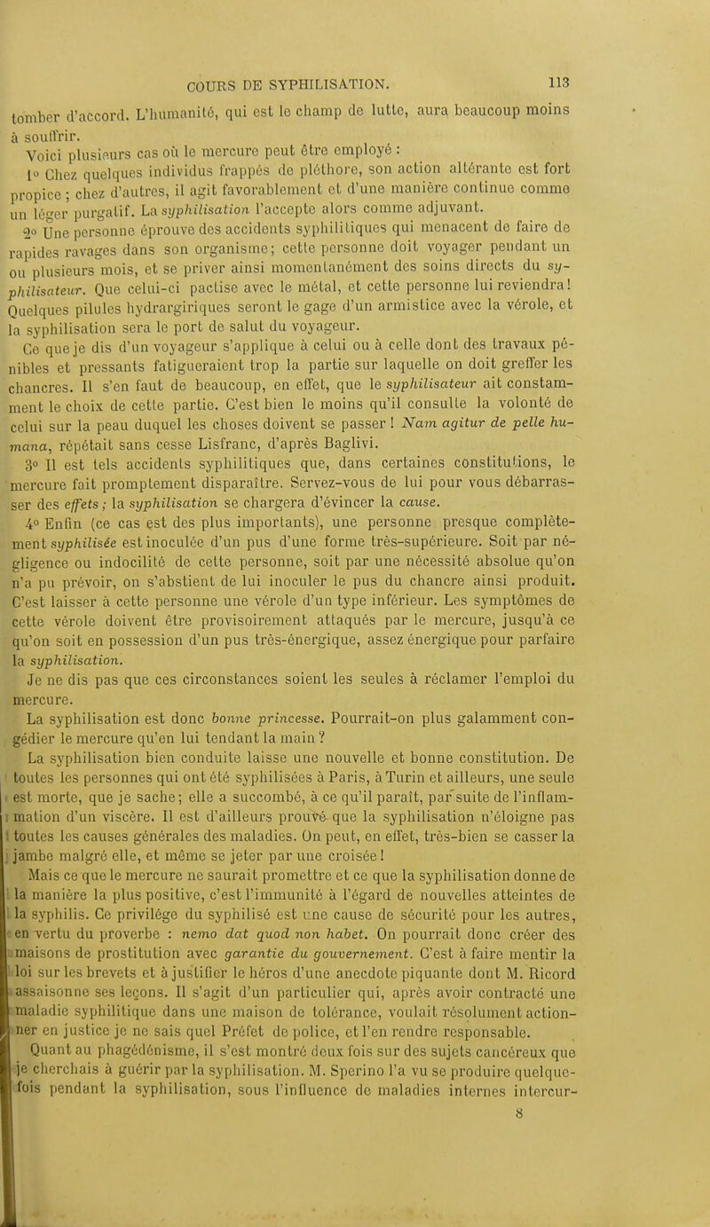 tomber d'accord. L'humanité, qui est le champ de lutte, aura beaucoup moins à souffrir. Voici plusieurs cas où le mercure peut être employé : 1<> Chez quelques individus frappés de pléthore, son action altérante est fort propice ; chez d'autres, il agit favorablement et d'une manière continue comme un lé<rer purgatif. La syphilisation l'accepte alors comme adjuvant. 2° Une personne éprouve des accidents syphilitiques qui menacent de faire de rapides ravages dans son organisme; cette personne doit voyager pendant un ou plusieurs mois, et se priver ainsi momentanément des soins directs du sy- philisateur. Que celui-ci pactise avec le métal, et cette personne lui reviendra! Quelques pilules hydrargiriques seront le gage d'un armistice avec la vérole, et la syphilisation sera le port de salut du voyageur. Ce que je dis d'un voyageur s'applique à celui ou à celle dont des travaux pé- nibles et pressants fatigueraient trop la partie sur laquelle on doit greffer les chancres. Il s'en faut de beaucoup, en effet, que le syphilisateur ait constam- ment le choix de cette partie. C'est bien le moins qu'il consulte la volonté de celui sur la peau duquel les choses doivent se passer ! Nam agitur de pelle hu- mana, répétait sans cesse Lisfranc, d'après Baglivi. 3° Il est tels accidents syphilitiques que, dans certaines constitutions, le mercure fait promplement disparaître. Servez-vous de lui pour vous débarras- ser des effets ; la syphilisation se chargera d'évincer la cause. 4° Enfin (ce cas est des plus importants), une personne presque complète- ment syphilisée est inoculée d'un pus d'une forme très-supérieure. Soit par né- gligence ou indocilité de cette personne, soit par une nécessité absolue qu'on n'a pu prévoir, on s'abstient de lui inoculer le pus du chancre ainsi produit. C'est laisser à cette personne une vérole d'un type inférieur. Les symptômes de cette vérole doivent être provisoirement attaqués par le mercure, jusqu'à ce qu'on soit en possession d'un pus très-énergique, assez énergique pour parfaire la syphilisation. Je ne dis pas que ces circonstances soient les seules à réclamer l'emploi du mercure. La syphilisation est donc bonne princesse. Pourrait-on plus galamment con- gédier le mercure qu'en lui tendant la main ? La syphilisation bien conduite laisse une nouvelle et bonne constitution. De toutes les personnes qui ont été syphilisées à Paris, à Turin et ailleurs, une seule t est morte, que je sache; elle a succombé, à ce qu'il paraît, par suite de l'inflam- i mation d'un viscère. Il est d'ailleurs prouvé que la syphilisation n'éloigne pas I toutes les causes générales des maladies. On peut, en effet, très-bien se casser la j jambe malgré elle, et même se jeter par une croisée ! Mais ce que le mercure ne saurait promettre et ce que la syphilisation donne de 1 la manière la plus positive, c'est l'immunité à l'égard de nouvelles atteintes de 1 la syphilis. Ce privilège du syphilisé est une cause de sécurité pour les autres, t en vertu du proverbe : nemo dat quod non habet. On pourrait donc créer des umaisons de prostitution avec garantie du gouvernement. C'est à faire mentir la loi sur les brevets et à justifier le héros d'une anecdote piquante dont M. Ricord assaisonne ses leçons. Il s'agit d'un particulier qui, après avoir contracté une maladie syphilitique dans une maison de tolérance, voulait résolument action- iner en justice je ne sais quel Préfet de police, et l'en rendre responsable. Quant au phagédénisme, il s'est montré deux fois sur des sujets cancéreux que je cherchais à guérir par la syphilisation. M. Sperino l'a vu se produire quelque- fois pendant la syphilisation, sous l'influence de maladies internes intercur- 8