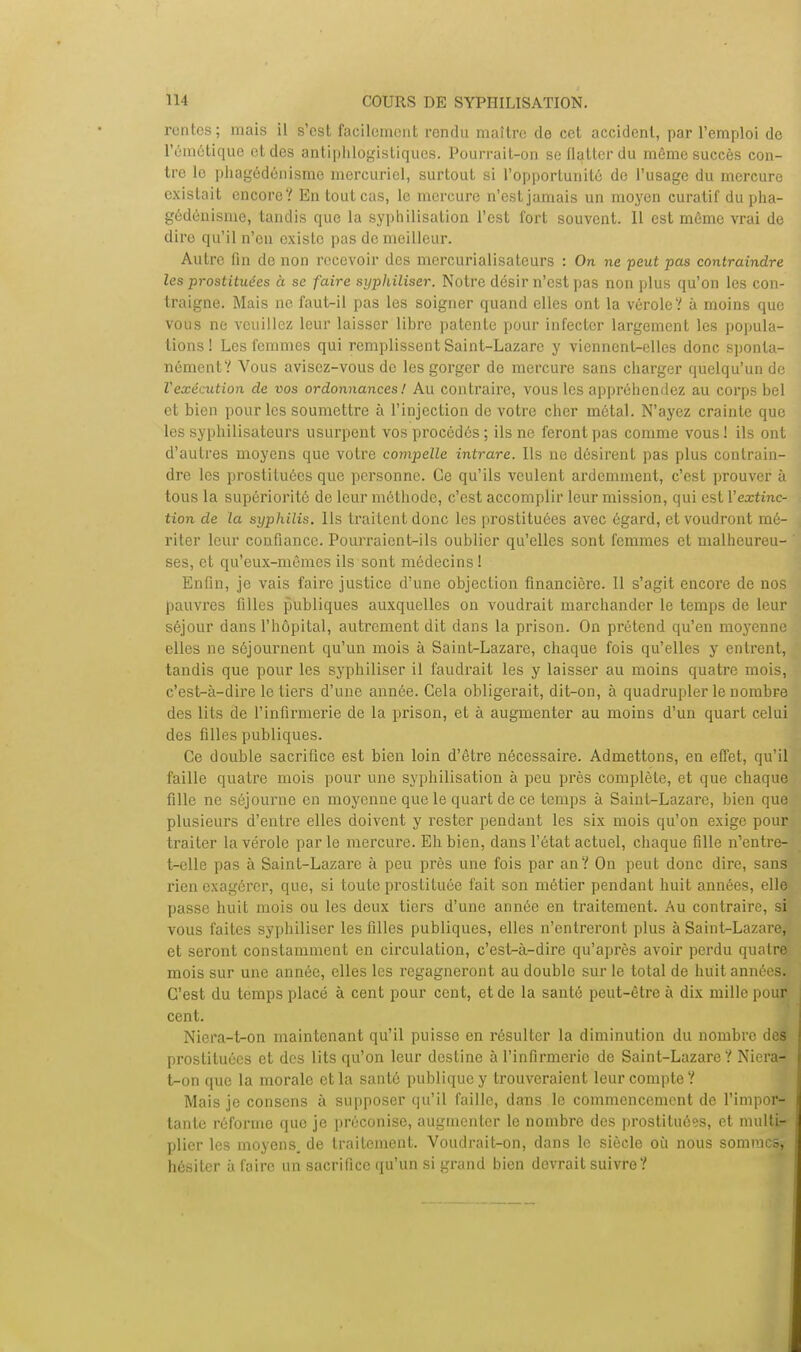 rentes; mais il s'est facilement rendu maître de cet accident, par l'emploi de l'émétique et des antiphlogistiques. Pourrait-on se flatter du même succès con- tre le phagédénisme mercuriel, surtout si l'opportunité de l'usage du mercure existait encore? En tout cas, le mercure n'est jamais un moyen curatif du pha- gédénisme, tandis que la syphilisation l'est fort souvent. Il est môme vrai de dire qu'il n'en existe pas de meilleur. Autre fin de non recevoir des mercurialisateurs : On ne peut pas contraindre les prostituées à se faire syphiliser. Notre désir n'est pas non plus qu'on les con- traigne. Mais ne faut-il pas les soigner quand elles ont la véroleï à moins que vous ne veuillez leur laisser libre patente pour infecter largement les popula- tions! Les femmes qui remplissent Saint-Lazare y viennent^elles donc sponta- nément? Vous avisez-vous de les gorger de mercure sans charger quelqu'un de Vexécution de vos ordonnancesl Au contraire, vous les appréhendez au corps bel et bien pour les soumettre à l'injection de votre cher métal. N'ayez crainte que les syphilisateurs usurpent vos procédés ; ils ne feront pas comme vous ! ils ont d'autres moyens que votre compelle intrare. Ils ne désirent pas plus contrain- dre les prostituées que personne. Ce qu'ils veulent ardemment, c'est prouver à tous la supériorité de leur méthode, c'est accomplir leur mission, qui est l'extinc- tion de la syphilis. Ils traitent donc les prostituées avec égard, et voudront mé- riter leur confiance. Pourraient-ils oublier qu'elles sont femmes et malheureu- ses, et qu'eux-mêmes ils sont médecins! Enfin, je vais faire justice d'une objection financière. Il s'agit encore de nos pauvres filles publiques auxquelles on voudrait marchander le temps de leur séjour dans l'hôpital, autrement dit dans la prison. On prétend qu'en moyenne elles ne séjournent qu'un mois à Saint-Lazare, chaque fois qu'elles y entrent, tandis que pour les syphiliser il faudrait les y laisser au moins quatre mois, c'est-à-dire le tiers d'une année. Cela obligerait, dit-on, à quadrupler le nombre des lits de l'infirmerie de la prison, et à augmenter au moins d'un quart celui des filles publiques. Ce double sacrifice est bien loin d'être nécessaire. Admettons, en effet, qu'il faille quatre mois pour une syphilisation à peu près complète, et que chaque fille ne séjourne en moyenne que le quart de ce temps à Saint-Lazare, bien que plusieurs d'entre elles doivent y rester pendant les six mois qu'on exige pour traiter la vérole parle mercure. Eh bien, dans l'état actuel, chaque fille n'entre! t-clle pas à Saint-Lazare à peu près une fois par an? On peut donc dire, sans rien exagérer, que, si toute prostituée fait son métier pendant huit années, elle passe huit mois ou les deux tiers d'une année en traitement. Au contraire, sjn vous faites syphiliser les filles publiques, elles n'entreront plus à Saint-Lazare, et seront constamment en circulation, c'est-à-dire qu'après avoir perdu quatre mois sur une année, elles les regagneront au double sur le total de huit années. C'est du temps placé à cent pour cent, et de la santé peut-être à dix mille pour cent. Niera-t-on maintenant qu'il puisse en résulter la diminution du nombre des prostituées et des lits qu'on leur destine à l'infirmerie de Saint-Lazare? Niera- t-on que la morale et la santé publique y trouveraient leur compte? Mais je consens à supposer qu'il faille, dans le commencement de l'impor- tante réforme que je préconise, augmenter le nombre des prostituées, et multi- plier les moyens, de traitement. Voudrait-on, dans le siècle où nous sommes, hésiter à foire un sacrifice qu'un si grand bien devrait suivre?