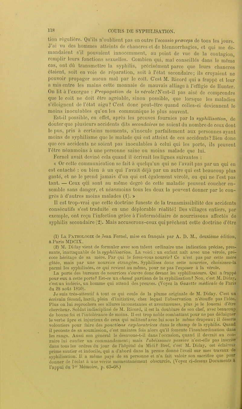 tion régulière. Qu'ils n'oublient pas en outre Yoccasioprœceps de tous les jours. J'ai vu des hommes atteints de chancres et de blennorrhagies, et qui me de- mandaient s'il pouvaient innocemment, au point de vue de la contagion remplir leurs fonctions sexuelles. Combien qui, mal conseillés dans le môme cas, ont dû transmettre la syphilis, précisément parce que leurs chancres étaient, soit on voie de réparation, soit à l'état secondaire; ils croyaient ne pouvoir propager aucun mal par le coït. C'est M. Ricord qui a frappé et leur a mis entre les mains cette monnaie do mauvais alliage à l'effigie de Hunter. On lit à l'exergue : Propagation de la vérole!N'est-il pas aisé de comprendre que le coït ne doit être agréable, sinon possible, que lorsque les maladies s'éloignent de l'état aigu? C'est donc peut-être quand celles-ci deviennent le moins inoculables qu'on les communique le plus souvent. Est-il possible, en effet, après les preuves fournies par la syphilisation, de doutorque plusieurs accidents dits secondaires ne soient du nombre de ceux dont le pus, pris à certains moments, s'inocule parfaitement aux personnes ayant moins de syphilisme que le malade qui est atteint de ces accidents? Bien donc que ces accidents ne soient pas inoculables à celui qui les porte, ils peuvent l'être néanmoins à une personne saine ou moins malade que lui. Fernel avait deviné cela quand il écrivait les lignes suivantes : « Or cette communication se fait à quelqu'un qui ne l'avait pas par un qui en est entaché : ou bien à un qui l'avait déjà par un autre qui est beaucoup plus gasté, et ne le prend jamais d'un qui est également vérolé, ou qui ne l'est pas tant. — Ceux qui sont au même degré de cette maladie peuvent coucher en- semble sans danger, et néanmoins tous les deux la peuvent donner par le con- grès à d'autres moins malades (1). » Il est trop-vrai que cette doctrine funeste de la transmissibilité des accidents consécutifs s'est traduite en une déplorable réalité! Des villages entiers, par exemple, ont reçu l'infection grâce à l'intermédiaire de nourrissons affectés de syphilis secondaire (2). Mais accuserons-ceux qui prêchent cette doctrine d'être (1) La Pathologie de Jean Fernel, mise en français par A. D. M., deuxième édition, à Paris MDCIX. (2) M. Diday vient de formuler avec son talent ordinaire une indication précise, pres- sante, inattaquable de la syphilisation. La voici : un enfant naît avec une vérole, pré- coce héritage de sa mère. Par qui le ferez-vous nourrir? Ce n'est pas par cette mère gâtée, mais par une nourrice étrangère. Syphilisez donc cette nourrice, choisissez-la parmi les syphilisées, ce qui revient au même, pour ne pas l'exposer à la vérole. La porte des bureaux de nourrices s'ouvre donc devant les syphilisateurs. Qui a frappé pour eux à cette porte? Est-ce un chaud partisan de la syphilisation? Non, c'est M. Diday, c'est un indécis, un homme qui attend des preuves. (Voyez la Gazette médicale de Paris du 28 août 1850). Je suis très-attentif à tout ce qui coule de la plume originale de M. Diday. C'est un écrivain fécond, hardi, plein d'initiative, chez lequel l'observation n'étouffe pas l'idée. Plus on lui reprochera ses allures inconstantes et aventureuses, plus je le louerai d'être chercheur. Soldat indiscipliné de M. Ricord, il est la doublure de son chef, avec beaucoup de bonne foi et l'intolérance de moins. Il est trop noble combattant pour ne pas dédaigner le verbe âpre et injurieux de ceux qui militent avec lui sous le même drapeau; il déserte volontiers pour faire des ponctions exploratrices dans le champ de la syphilis. Quand il proteste de sa soumission, c'est maintes fois alors qu'il fomente l'insubordination dans les rangs. Aussi son général le désavoue-t-il dans l'occasion, quand il devrait au con-; raire lui confier un commandement; mais l'obéissance passive n'est-elle pas inscrite dans tous les ordres du jour de l'hôpital du Midi? Bref, c'est M. Diday, cet éclairera prime sautier et indocile, qui a d'abord dans la presse donné l'éveil sur mes travaux de syphilisation! Il a même payé de sa personne et n'a fait valoir son sacrifice que pour donner de l'éclat à une vérité momentanément obscurcie. (Voyez ci-dessus Documents 4 l'appui du 1'' Mémoire, p. (33-G8.)