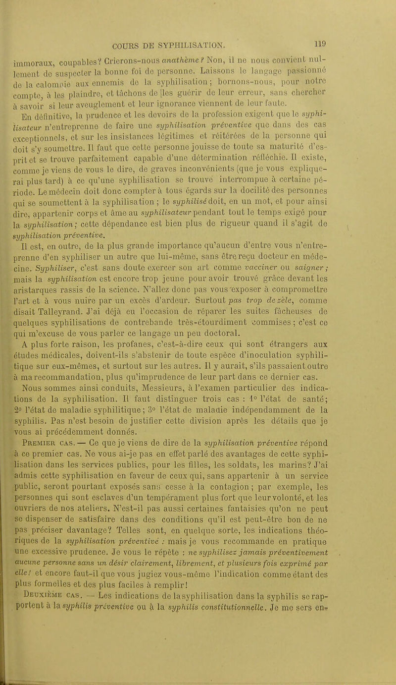 immoraux, coupablos? Crierons-nous anath'eme? Non, il no nous convient nul- lement do suspecter la bonne foi de personne. Laissons le langage passionne do la calomnie aux onnemis do la syphilisaLion ; bornons-nous, pour notre compte à les plaindre, et tachons de [les guérir de leur erreur, sans chercher à savoir si leur aveuglement et leur ignorance viennent de leur faute. En définitive, la prudence et les devoirs de la profession exigent que le syphi- ïisateur n'entreprenno do faire une syphilisation préventive que dans des cas exceptionnels, et sur les insistances légitimes et réitérées de la personne qui doit s'y soumettre. Il faut que cette personne jouisse de toute sa maturité d'es- prit et se trouve parfaitement capable d'une détermination réfléchie. Il existe, comme je viens de vous le dire, de graves inconvénients (que je vous explique- rai plus tard) à ce qu'une syphilisation se trouve interrompue à certaine pé- riode. Le médecin doit donc compter à tous égards sur la docilité des personnes qui se soumettent à la syphilisation ; le syphilisé doit, en un mot, et pour ainsi dire, appartenir corps et âme au syphilisateur pendant tout le temps exigé pour la syphilisation; cette dépendance est bien plus de rigueur quand il s'agit de syphilisation préventive. Il est, en outre, de la plus grande importance qu'aucun d'entre vous n'entre- prenne d'en syphiliser un autre que lui-même, sans être reçu docteur en méde- cine. Syphiliser, c'est sans doute exercer son art comme vacciner ou saigner ; mais la syphilisation est encore trop jeune pour avoir trouvé grâce devant les aristarques rassis de la science. N'allez donc pas vous'exposer à compromettre l'art et à vous nuire par un excès d'ardeur. Surtout pas trop de zèle, comme disait Talleyrand. J'ai déjà eu l'occasion de répai'er les suites fâcheuses de quelques syphilisations de contrebande très-étourdiment commises ; c'est ce qui m'excuse de vous parler ce langage un peu doctoral. A plus forte raison, les profanes, c'est-à-dire ceux qui sont étrangers aux études médicales, doivent-ils s'abstenir de toute espèce d'inoculation syphili- tique sur eux-mêmes, et surtout sur les autres. Il y aurait, s'ils passaient outre à ma recommandation, plus qu'imprudence de leur part dans ce dernier cas. Nous sommes ainsi conduits, Messieurs, à l'examen particulier des indica- tions de la syphilisation. Il faut distinguer trois cas : 1° l'état de santé; 2° l'état de maladie syphilitique ; 3° l'état de maladie indépendamment de la syphilis. Pas n'est besoin de justifier cette division après les détails que je vous ai précédemment donnés. Premier cas.— Ce que je viens de dire de la syphilisation préventive répond à ce premier cas. Ne vous ai-je pas en effet parlé des avantages de cette syphi- lisation dans les services publics, pour les filles, les soldats, les marins? J'ai admis cette syphilisation en faveur de ceux qui, sans appartenir à un service public, seront pourtant exposés sans cesse à la contagion; par exemple, les personnes qui sont esclaves d'un tempérament plus fort que leur volonté, et les ouvriers de nos ateliers. N'est-il pas aussi certaines fantaisies qu'on ne peut se dispenser de satisfaire dans des conditions qu'il est peut-être bon de ne pas préciser davantage? Telles sont, en quelque sorte, les indications théo- riques de la syphilisation préventive : mais je vous recommande en pratique une excessive prudence. Je vous le répète : ne syphilisez jamais préventivement aucune personne sans un désir clairement, librement, et plusieurs fois exprimé par elle! et encore faut-il que vous jugiez vous-même l'indication comme étant des plus formelles et des plus faciles à remplir! Deuxième cas. — Les indications de lasyphilisation dans la syphilis se rap- portent à \<x syphilis préventive ou à la syphilis constitutionnelle. Je me sers en-*