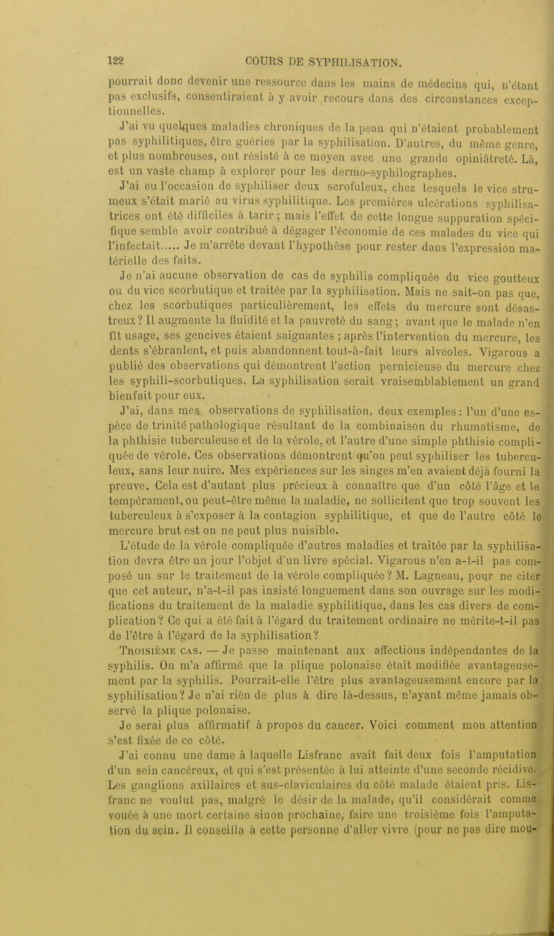 pourrait donc devenir une ressource dans les mains do médecins qui, n'étant pas exclusifs, consentiraient à y avoir recours dans des circonstances excep- tionnelles. J'ai vu quelques maladies chroniques de la peau qui n'étaient probablement pas syphilitiques, être guéries par la syphilisation. D'autres, du même genre, et plus nombreuses, ont résisté à ce moyen avec une grande opiniâtreté. Là, est un vaste champ à explorer pour les dermo-syphilographes. J'ai eu l'occasion de syphiliser deux scrofuleux, chez lesquels le vice stru- meux s'était marié au virus syphilitique. Les premières ulcérations syphilisa- trices ont été difficiles à tarir; mais l'effet de cette longue suppuration spéci- fique semble avoir contribué à dégager l'économie de ces malades du vice qui l'infectait Je m'arrête devant l'hypothèse pour rester dans l'expression ma- térielle des faits. Je n'ai aucune observation de cas de syphilis compliquée du vice goutteux ou du vice scorbutique et traitée par la syphilisation. Mais ne sait-on pas que, chez les scorbutiques particulièrement, les effets du mercure sont désas- treux? Il augmente la fluidité et la pauvreté du sang; avant que le malade n'en fît usage, ses gencives étaient saignantes ; après l'intervention du mercure, les dents s'ébranlent, et puis abandonnent tout-à-fait leurs alvéoles. Vigarous a publié des observations qui démontrent l'action pernicieuse du mercure chez les syphili-scorbutiques. La syphilisation serait vraisemblablement un grand bienfait pour eux. J'ai, dans mes. observations de syphilisation, deux exemples: l'un d'une es- pèce de trinité pathologique résultant de la combinaison du rhumatisme, de la phthisie tuberculeuse et de la vérole, et l'autre d'une simple phthisie compli- quée de vérole. Ces observations démontrent qu'on peut syphiliser les tubercu- leux, sans leur nuire. Mes expériences sur les singes m'en avaient déjà fourni la preuve. Gela est d'autant plus précieux à connaître que d'un côté l'âge et le tempérament, ou peut-être même la maladie, ne sollicitent que trop souvent les tuberculeux à s'exposer à la contagion syphilitique, et que de l'autre côté le mercure brut est on ne peut plus nuisible. L'étude de la vérole compliquée d'autres maladies et traitée par la syphilisa- tion devra être un jour l'objet d'un livre spécial. Vigarous n'en a-t-il pas com- posé un sur le traitement de la vérole compliquée? M. Lagneau, pour ne citer, que cet auteur, n'a-t-il pas insisté longuement dans son ouvrage sur les modi- fications du traitement de la maladie syphilitique, dans les cas divers de com- plication? Ce qui a été fait à l'égard du traitement ordinaire ne mérite-t-il pas de l'être à l'égard de la syphilisation? Troisième cas. — Je passe maintenant aux affections indépendantes de la syphilis. On m'a affirmé que la plique polonaise était modifiée avantageuse- ment par la syphilis. Pourrait-elle l'être plus avantageusement encoro par la syphilisation? Je n'ai rien de plus à dire là-dessus, n'ayant même jamais ob- servé la plique polonaise. Je serai plus affirmatif à propos du cancer. Voici comment mon attention .s'est fixée de ce côté. J'ai connu une dame à laquollc Lisfranc avait fait deux fois l'amputation d'un sein cancéreux, ot qui s'est présentée à lui atteinte d'une seconde récidive. Les ganglions axillaires et sus-claviculaircs du côté malade étaient pris. Lis- franc ne voulut pas, malgré le désir de la malade, qu'il considérait comme vouée à une mort certaine sinon prochaine, faire une troisième fois l'amputa- tion du sçin. Il conseilla à cette personne d'aller vivre (pour ne pas dire mou-