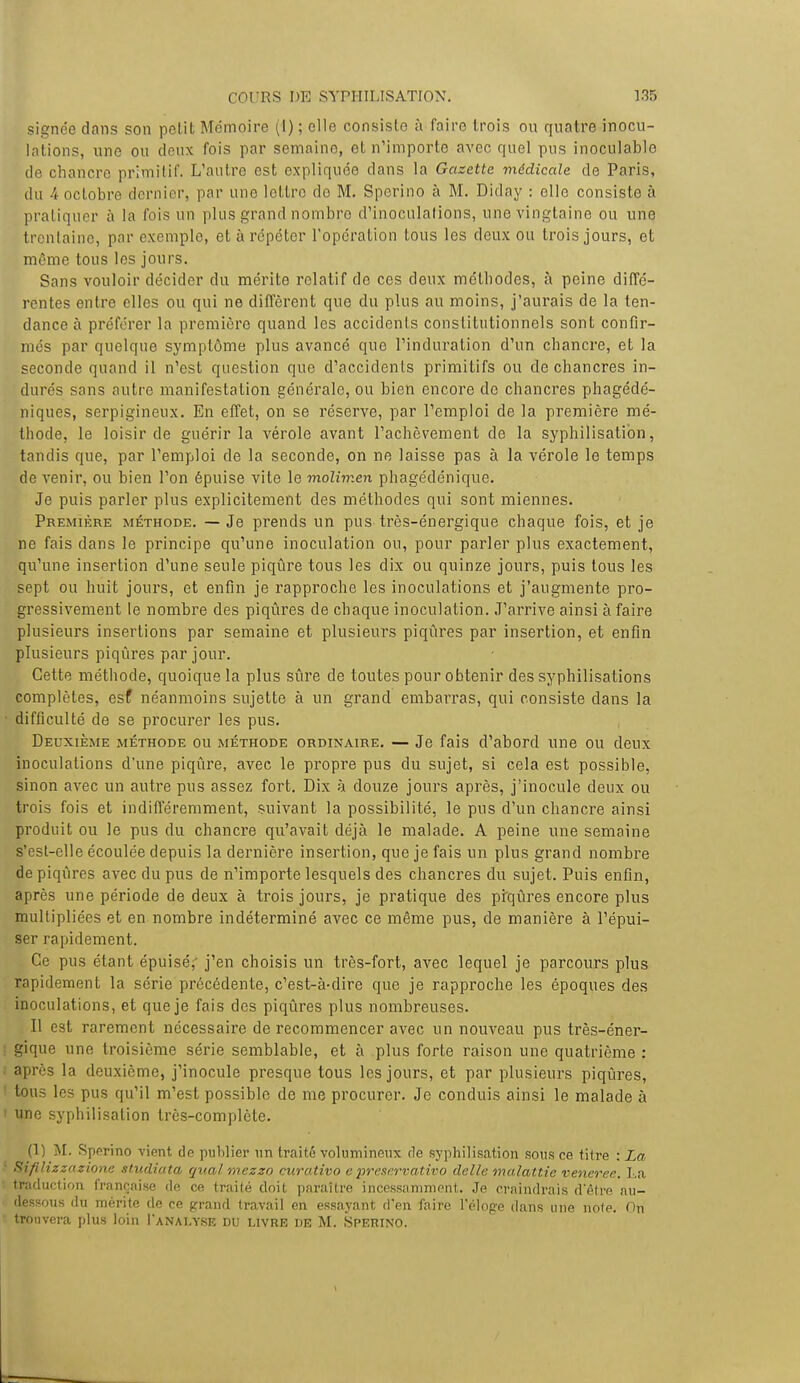 signée dans son petit Mémoire (I) ; elle consislo à faire trois ou quatre inocu- lations, une ou deux fois par semaine, et n'importe avec quel pus inoculable de chancre primitif. L'autre est expliquée dans la Gazette médicale de Paris, du 4 octobre dernier, par une lettre do M. Sperino à M. Diday : elle consiste à pratiquer à la fois un plus grand nombre d'inoculations, une vingtaine ou une trentaine, par exemple, et à répéter l'opération tous les deux ou trois jours, et même tous les jours. Sans vouloir décider du mérite relatif de ces deux méthodes, à peine diffé- rentes entre elles ou qui ne diffèrent que du plus au moins, j'aurais de la ten- dance à préférer la première quand les accidents constitutionnels sont confir- més par quelque symptôme plus avancé que l'induration d'un chancre, et la seconde quand il n'est question que d'accidents primitifs ou de chancres in- durés sans autre manifestation générale, ou bien encore de chancres phagédé- niques, serpigineux. En effet, on se réserve, par l'emploi de la première mé- thode, le loisir de guérir la vérole avant l'achèvement de la syphilisation, tandis que, par l'emploi de la seconde, on ne laisse pas à la vérole le temps de venir, ou bien l'on épuise vite le molimen phagédénique. Je puis parler plus explicitement des méthodes qui sont miennes. Première méthode. — Je prends un pus très-énergique chaque fois, et je ne fais dans le principe qu'une inoculation ou, pour parler plus exactement, qu'une insertion d'une seule piqûre tous les dix ou quinze jours, puis tous les sept ou huit jours, et enfin je rapproche les inoculations et j'augmente pro- gressivement le nombre des piqûres de chaque inoculation. J'arrive ainsi à faire plusieurs insertions par semaine et plusieurs piqûres par insertion, et enfin plusieurs piqûres par jour. Cette méthode, quoique la plus sûre de toutes pour obtenir des syphilisations complètes, esf néanmoins sujette à un grand embarras, qui consiste dans la difficulté de se procurer les pus. Deuxième méthode ou méthode ordinaire. — Je fais d'abord une ou deux inoculations d'une piqûre, avec le propre pus du sujet, si cela est possible, sinon avec un autre pus assez fort. Dix à douze jours après, j'inocule deux ou trois fois et indifféremment, suivant la possibilité, le pus d'un chancre ainsi produit ou le pus du chancre qu'avait déjà le malade. A peine une semaine s'est-elle écoulée depuis la dernière insertion, que je fais un plus grand nombre de piqûres avec du pus de n'importe lesquels des chancres du sujet. Puis enfin, après une période de deux à trois jours, je pratique des piqûres encore plus multipliées et en nombre indéterminé avec ce même pus, de manière à l'épui- ser rapidement. Ce pus étant épuisé,' j'en choisis un très-fort, avec lequel je parcours plus rapidement la série précédente, c'est-à-dire que je rapproche les époques des inoculations, et que je fais des piqûres plus nombreuses. Il est rarement nécessaire de recommencer avec un nouveau pus très-éner- ; gique une troisième série semblable, et à plus forte raison une quatrième : ; après la deuxième, j'inocule presque tous les jours, et par plusieurs piqûres, tous les pus qu'il m'est possible de me procurer. Je conduis ainsi le malade à ' une syphilisation très-complète. (1) M. Sperino vient de publier un traité volumineux de syphilisation sous ce titre : La • Sifilizzazione studiata quai mezzo ctirativo e preservativo délie malattie veneree. La traduction française de ce traité doit paraître incessamment. Je craindrais d'être au- dessous du mérite de ce grand travail en essayant d'en faire l'éloge dans une note. On trouvera plus loin I'anai.yse du livre de M. Sperino.