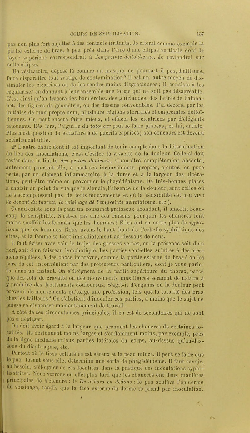 pas non plus fort sujettes à des contacts irritants. Jo citerai comme exemple la partie externe du bras, à peu près dans Taire d'une ellipse verticale dont lo foyer supérieur correspondrait à l'empreinte deltoïdienne. Je reviendrai sur ccLle ellipse. Un vésicatoire, déposé là comme un masque, ne ppurra-t-il pas, d'ailleurs, fairo disparaître tout vestige do contamination? Il est un autre moyen do dis- simuler les cicatrices ou do les rendre moins disgracieuses; il consiste à les régulariser en donnant à leur ensemble une forme qui no soit pas désagréable. C'est ainsi qu'on tracera des banderoles, des guirlandes, des lettres do l'alpha- bet, des figures de géométrie, ou des dessins convenables. J'ai décoré, par les initiales de mon propre nom, plusieurs régions sternale's et empreintes deltoï- diennes. On peut encore faire mieux, et effacer les cicatrices par d'élégants tatouages. Dès lors, l'aiguille du tatoueur peut se faire pinceau, et lui, artiste. Plus n'est question de satisfaire à de puérils caprices; son concours est devenu socialement utile. 2° L'autre chose dont il est important de tenir compte dans la détermination du lieu des inoculations, c'est d'éviter la vivacité de la douleur. Celle-ci doit rester dans la limite des ■petites douleurs, sinon être complètement absente; autrement pourrait-elle, à part ses inconvénients propres, ajouter, en pure perte, par un élément inflammatoire, à la durée et à la largeur des ulcéra- tions, peut-être même en provoquer le phagédénisme. De très-bonnes places à choisir au point de vue que je signale, l'absence de la douleur, sont celles où ne s'accomplissent pas de forts mouvements et où la sensibilité est peu vive [le deoant du thorax, le voisinage dè l'empreinte deltoïdienne, etc.). Quand existe sous la peau un coussinet graisseux abondant, il amortit beau- coup la sensibilité. N'est-ce pas une des raisons pourquoi les chancres font moins souffrir les femmes que les hommes V Elles ont en outre plus de syphi- lisme que les hommes. Nous avons le haut bout de l'échelle syphilitique des êtres, et la femme se tient immédiatement au-dessous de nous. Il faut éviter avec soin le trajet des grosses veines, ou la présence soit d'un nerf, soit d'un faisceau lymphatique. Les parties sont-elles sujettes à des pres- sions répétées, à des chocs imprévus, comme la partie externe du bras? on les pare de cet inconvénient par des protecteurs particuliers, dont je vous parle- rai dans un instant. On s'éloignera de la partie supérieure du thorax, parce que des cols de cravatte ou des mouvements maxillaires seraient de nalure à y produire des frottements douloureux. S'agit-il d'organes où la douleur peut provenir de mouvements qu'exige une profession, tels que.la totalité des bras chez les tailleurs? On s'abstient d'inoculer ces parties, à moins que le sujet ne puisse se dispenser momentanément de travail. A côté de ces circonstances principales, il en est de secondaires qui ne sont pas à négliger. On doit avoir égard à la largeur que prennent les chancres de certaines lo- calités. Ils deviennent moins larges et s'enflamment moins, par exemple, près de la ligne médiane qu'aux parties latérales du corps, au-dessus qu'au-des- sous du diaphragme, etc. Partout où le tissu cellulaire est séreux et la peau mince, il peut se faire que le pus, fusant sous elle, détermine une sorte de phagédénisme. II faut savoir, ; au besoin, s'éloigner de ces localités dans la pratique des inoculations syphi- 1 lisatriccs. Nous verrons en effet plus lard que les chancres ont deux manières i principales do s'étendre : 1° De dehors en dedans : lo pus soulève l'épiderme du voisinage, tandis que la face externe du derme se prend par inoculation.