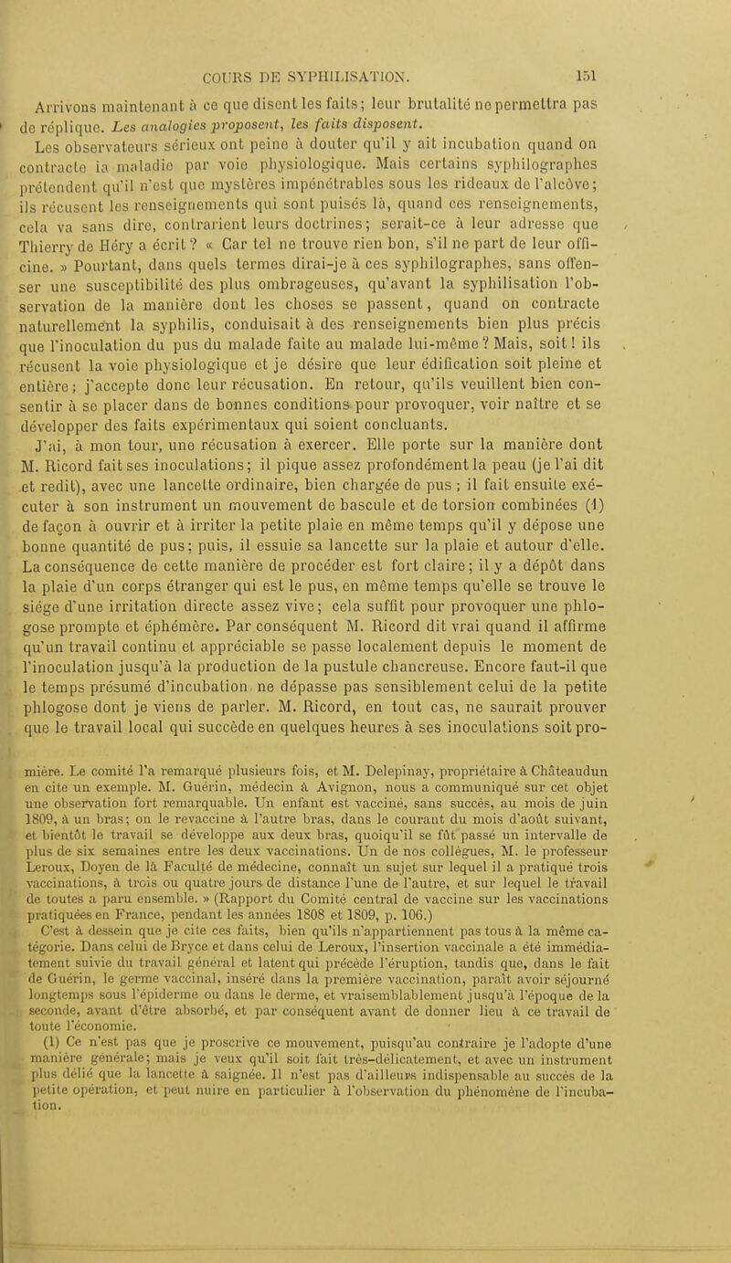 Arrivons maintenant à ce que disent les faits; leur brutalité no permettra pas de réplique. Les analogies proposent, les faits disposent. Les observateurs sérieux ont peine à douter qu'il y ait incubation quand on contracte ia maladie par voie physiologique. Mais certains syphilogràphes prétendent qu'il n'est que mystères impénétrables sous les rideaux de l'alcôve; ils récusent les renseignements qui sont puisés là, quand ces renseignements, cela va sans dire, contrarient leurs doctrines ; serait-ce à leur adresse que Thierry de Héry a écrit ? « Car tel no trouve rien bon, s'il ne part de leur offi- cine. » Pourtant, dans quels termes dirai-je à ces syphilogràphes, sans offen- ser une susceptibilité des plus ombrageuses, qu'avant la syphilisation l'ob- servation de la manière dont les choses se passent, quand on contracte naturellement la syphilis, conduisait à des renseignements bien plus précis que l'inoculation du pus du malade faite au malade lui-même? Mais, soit ! ils récusent la voie physiologique et je désire que leur édification soit pleine et entière; j'accepte donc leur récusation. En retour, qu'ils veuillent bien con- sentir à se placer dans de bonnes conditions pour provoquer, voir naître et se développer des faits expérimentaux qui soient concluants. J'ai, à mon tour, une récusation à exercer. Elle porte sur la manière dont M. Ricord fait ses inoculations; il pique assez profondément la peau (je l'ai dit et redit), avec une lancette ordinaire, bien chargée de pus ; il fait ensuite exé- cuter à son instrument un mouvement de bascule et de torsion combinées (1) de façon à ouvrir et à irriter la petite plaie en même temps qu'il y dépose une bonne quantité de pus; puis, il essuie sa lancette sur la plaie et autour d'elle. La conséquence de cette manière de procéder est fort claire; il y a dépôt dans la plaie d'un corps étranger qui est le pus, en même temps qu'elle se trouve le siège d'une irritation directe assez vive; cela suffit pour provoquer une phlo- gose prompte et éphémère. Par conséquent M. Ricord dit vrai quand il affirme qu'un travail continu et appréciable se passe localement depuis le moment de l'inoculation jusqu'à la production de la pustule chancreuse. Encore faut-il que le temps présumé d'incubation ne dépasse pas sensiblement celui de la petite phlogose dont je viens de parler. M. Ricord, en tout cas, ne saurait prouver que le travail local qui succède en quelques heures à ses inoculations soit pro- mière. Le comité l'a remarqué plusieurs fois, et M. Delepinay, propriétaire à CMteaudun en cite un exemple. M. Guérin, médecin à Avignon, nous a communiqué sur cet objet une observation fort remarquable. Un enfant est vacciné, sans succès, au mois de juin 1809, à un bras; on le revaccine à l'autre bras, dans le courant du mois d'août suivant, et bientôt le travail se développe aux deux bras, quoiqu'il se fût passé un intervalle de plus de six semaines entre les deux vaccinations. Un de nos collègues, M. le professeur Leroux, Doyen de là Faculté de médecine, connaît un sujet sur lequel il a pratiqué trois vaccinations, à trois ou quatre jours de distance l'une de l'autre, et sur lequel le travail de toutes a paru ensemble. » (Rapport du Comité central de vaccine sur les vaccinations pratiquées en France, pendant les années 1808 et 1809, p. 106.) C'est à dessein que je cite ces faits, bien qu'ils n'appartiennent pas tous à la même ca- tégorie. Dans celui de Bryce et dans celui de Leroux, l'insertion vaccinale a été immédia- tement suivie du travail général et latent qui précède l'éruption, tandis que, dans le fait de Guérin, le germe vaccinal, inséré dans la première vaccination, paraît avoir séjourné longtemps sous l'épiderme ou dans le derme, et vraisemblablement jusqu'à l'époque de la seconde, avant d'être absorbé, et par conséquent avant de donner lieu à ce travail de toute l'économie. (1) Ce n'est pas que je proscrive ce mouvement, puisqu'au contraire je l'adopte d'une manière générale; mais je veux qu'il soit fait très-délicatement, et avec un instrument plus délié que la lancette à saignée. Il n'est pas d'ailleurs indispensable au succès de la petite opération, et peut nuire en particulier à l'observation du phénomène de l'incuba- tion.