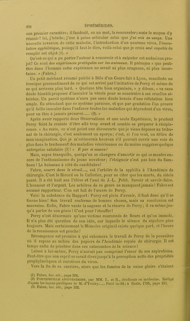 son premier caractère; il faudrait, en un mot, la renouveler ; mais le moyen d'y réussir? Ici, j'hésite; j'ose à peine articuler celui que j'ai mis en usage. Une nouvelle invasion de cetle maladie, l'introduction d'un nouveau virus, l'inocu- lation syphilitique, puisqu'il faut le dire, voilà celui que je crois seul capable de remplir cet objet (I). » Qu'est-ce qui a pu porter l'auteur à concevoir et à exécuter cet audacieux pro- jet? Ce sont des expériences pratiquées sur les animaux. Il présuma « que peut- être dans l'homme cette expérience ne serait ni plus orageuse, ni plus incer- taine. » (Fabre.) Un petit méchant résumé publié à Bâle d'un Cours fait à Lyon, manifeste un ironique pressentiment de ce qui est arrivé par l'initiative dePercy et même de ce qui arrivera plus tard. « Quelque tête bien organisée, » y dit-on, « va sans doute bientôt proposer d'inoculer la vérole pour se soustraire à ses cruelles at- teintes. Un pareil système n'aura pas sans doute besoin d'une réfutation bien ample. En attendant que ce système paraisse, et que par gradation Ton prouve qu'il faille inoculer dans l'enfance toutes les maladies qui dépendent d'un virus, pour en être à jamais préservé (2).» Après avoir rapporté deux Observations et une seule Expérience, le prudent Percy feint la crainte d'être allé trop avant et semble se préparer à résipis- cence. « Au reste, ce n'est point une découverte que je viens déposer au tribu- nal de la chirurgie, c'est seulement un aperçu; c'est, si l'on veut, un délire de mon imagination. Que je m'estimerais heureux s'il pouvait ouvrir une voie de plus dans le traitement des maladies vénériennes ou du moins suggérerquelque entreprise salutaire (3)! » Epur simuove! Mais, soyez tranquille, quelqu'un se chargera d'amortir ce qui se montre en- core de l'enthousiasme du jeune novateur; l'éteignoir n'est pas loin du flam- beau ! Le boisseau à côté du candélabre! Fabre, nourri dans le sérail..., est l'arbitre de la syphilis à l'Académie de chirurgie. C'est leRicord ou le Cullerier, pour ne citer que les morts, du siècle passé. Il a été huit ans l'élève et l'ami de J.-L. Petit. Savoir et savoir-faire. L'honneur et l'argent. Les arbitres de ce genre ne manquent jamais ! Fabreest nommé rapporteur. C'en est fait de l'œuvre de Percy. Voici la substance du Rapport: Percy est plein d'avenir, il faut donc qu'il se tienne bien! Son travail renferme de bonnes choses, mais sa conclusion est mauvaise. Enfin, Fabre vante la sagesse et la réserve de Percy; il va même jus- qu'à parler de son génie ! C'est pour l'étouffer! Percy n'est désormais qu'une victime couronnée de fleurs et qu'on immole, ïl n'a plus été question de son idée, sur laquelle le silence du sépulcre pèse toujours. Mais certainement le Mémoire original existe quelque part, et l'heure de la renaissance est proche ! Récompense est promise à qui exhumera le travail de Percy de la poussière où il repose au milieu des papiers de l'Académie royale de chirurgie. Il est temps enfin de pénétrer dans ces catacombes delà science! Laissé à lui-même, Percy n'aurait pas comprimé l'essor de ses aspirations. Peut-être que son esprit se serait élevé jusqu'à la perception nette des propriétés prophylactiques el curatives du virus. • Vers la fin de sa carrière, alors que les fumées de la vaine gloire s'étaient (1) Fabre, loc. cit., page 324. (2) Portefeuille antivénérten, par MM. I,. et R., étudiants en médecine. Rédigé d'après les leçons publiques de M. d'Yvoiry Petit in-24; à Basle, 1785, page 211. (3) Fabre, loc. cit., page 332.