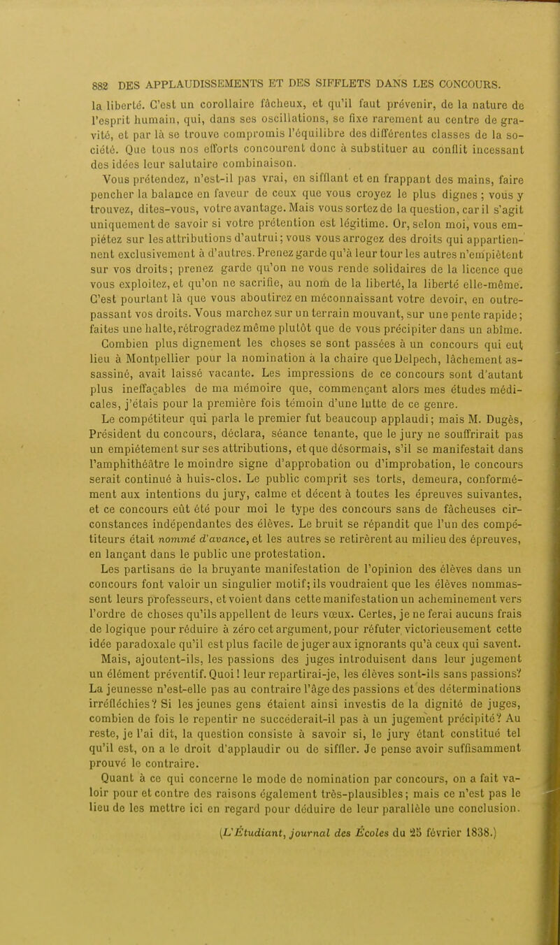 la liberté. C'est un corollaire fâcheux, et qu'il faut prévenir, de la nature de l'esprit humain, qui, dans ses oscillations, se fixe rarement au centre de gra- vité, et par là se trouve compromis l'équilibre des différentes classes de la so- ciété. Que tous nos efforts concourent donc à substituer au conflit incessant des idées leur salutaire combinaison. Vous prétendez, n'est-il pas vrai, en sifflant et en frappant des mains, faire pencher la balance en faveur de ceux que vous croyez le plus dignes ; vous y trouvez, dites-vous, votre avantage. Mais vous sortez de la question, car il s'agit uniquement de savoir si votre prétention est légitime. Or, selon moi, vous em- piétez sur les attributions d'autrui ; vous vous arrogez des droits qui appartien- nent exclusivement à d'autres. Prenez garde qu'à leur tour les autres n'empiètent sur vos droits; prenez garde qu'on ne vous rende solidaires de la licence que vous exploitez, et qu'on ne sacrifie, au nom de la liberté, la liberté elle-même. C'est pourtant là que vous aboutirez en méconnaissant votre devoir, en outre- passant vos droits. Vous marchez sur un terrain mouvant, sur une pente rapide ; faites une halte, rétrogradez même plutôt que de vous précipiter dans un abîme. Combien plus dignement les choses se sont passées à un concours qui eut lieu à Montpellier pour la nomination à la chaire queDelpech, lâchement as- sassiné, avait laissé vacante. Les impressions de ce concours sont d'autant plus ineffaçables de ma mémoire que, commençant alors mes études médi- cales, j'étais pour la première fois témoin d'une lutte de ce genre. Le compétiteur qui parla le premier fut beaucoup applaudi; mais M. Dugès, Président du concours, déclara, séance tenante, que le jury ne souffrirait pas un empiétement sur ses attributions, et que désormais, s'il se manifestait dans l'amphithéâtre le moindre signe d'approbation ou d'improbation, le concours serait continué à huis-clos. Le public comprit ses torts, demeura, conformé- ment aux intentions du jury, calme et décent à toutes les épreuves suivantes, et ce concours eût été pour moi le type des concours sans de fâcheuses cir- constances indépendantes des élèves. Le bruit se répandit que l'un des compé- titeurs était nommé d'avance, et les autres se retirèrent au milieu des épreuves, en lançant dans le public une protestation. Les partisans de la bruyante manifestation de l'opinion des élèves dans un concours font valoir un singulier motif; ils voudraient que les élèves nommas- sent leurs professeurs, et voient dans cette manifestation un acheminement vers l'ordre de choses qu'ils appellent de leurs vœux. Certes, je ne ferai aucuns frais de logique pour réduire à zéro cet argument, pour réfuter victorieusement cette idée paradoxale qu'il est plus facile de juger aux ignorants qu'à ceux qui savent. Mais, ajoutent-ils, les passions des juges introduisent dans leur jugement un élément préventif. Quoi ! leur repartirai-je, les élèves sont-ils sans passions? La jeunesse n'est-ellc pas au contraire l'âge des passions et des déterminations irréfléchies? Si les jeunes gens étaient ainsi investis de la dignité de juges, combien de fois le repentir ne succéderait-il pas à un jugement précipité? Au reste, je l'ai dit, la question consiste à savoir si, le jury étant constitué tel qu'il est, on a le droit d'applaudir ou de siffler. Je pense avoir suffisamment prouvé le contraire. Quant à ce qui concerne le mode do nomination par concours, on a fait va- loir pour et contre des raisons également très-plausibles; mais ce n'est pas le lieu de les mettre ici en regard pour déduire de leur parallèle une conclusion. (L'Étudiant, journal des Écoles du 25 février 1838.)